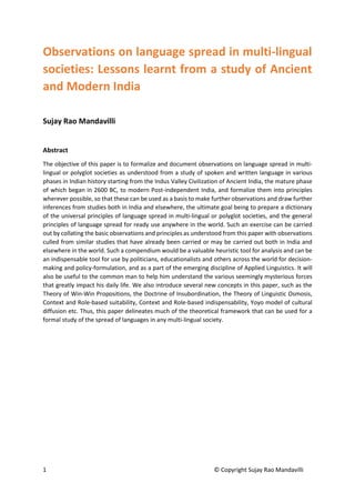 1 © Copyright Sujay Rao Mandavilli
Observations on language spread in multi-lingual
societies: Lessons learnt from a study of Ancient
and Modern India
Sujay Rao Mandavilli
Abstract
The objective of this paper is to formalize and document observations on language spread in multi-
lingual or polyglot societies as understood from a study of spoken and written language in various
phases in Indian history starting from the Indus Valley Civilization of Ancient India, the mature phase
of which began in 2600 BC, to modern Post-independent India, and formalize them into principles
wherever possible, so that these can be used as a basis to make further observations and draw further
inferences from studies both in India and elsewhere, the ultimate goal being to prepare a dictionary
of the universal principles of language spread in multi-lingual or polyglot societies, and the general
principles of language spread for ready use anywhere in the world. Such an exercise can be carried
out by collating the basic observations and principles as understood from this paper with observations
culled from similar studies that have already been carried or may be carried out both in India and
elsewhere in the world. Such a compendium would be a valuable heuristic tool for analysis and can be
an indispensable tool for use by politicians, educationalists and others across the world for decision-
making and policy-formulation, and as a part of the emerging discipline of Applied Linguistics. It will
also be useful to the common man to help him understand the various seemingly mysterious forces
that greatly impact his daily life. We also introduce several new concepts in this paper, such as the
Theory of Win-Win Propositions, the Doctrine of Insubordination, the Theory of Linguistic Osmosis,
Context and Role-based suitability, Context and Role-based indispensability, Yoyo model of cultural
diffusion etc. Thus, this paper delineates much of the theoretical framework that can be used for a
formal study of the spread of languages in any multi-lingual society.
 