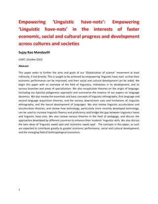 1
Empowering ‘Linguistic have-nots’: Empowering
‘Linguistic have-nots’ in the interests of faster
economic, social and cultural progress and development
across cultures and societies
Sujay Rao Mandavilli
IJISRT, October 2023
Abstract
This paper seeks to further the aims and goals of our ‘Globalization of science” movement at least
indirectly, if not directly. This is sought to be achieved by empowering ‘linguistic have-nots’ so that their
economic performance can be improved, and their social and cultural development can be aided. We
begin this paper with an overview of the field of linguistics, milestones in its development, and its
various branches and areas of specialization. We also recapitulate theories on the origin of language,
(including our Epochal polygenesis approach) and summarize the essence of our papers on language
dynamics. We also review the essentials and basic concepts of linguistic ethnography, first language and
second language acquisition theories, and the various downstream uses and limitations of, linguistic
ethnography, and the lexical development of languages. We also review linguistic acculturation and
enculturation theories, and review how technology, particularly more recently developed technology,
can be used to increase linguistic fluency and proficiency and bridge the gap between linguistics haves
and linguistic have-nots. We also review various theories in the field of pedagogy, and discuss the
approaches developed by different countries to enhance their students’ linguistic skills. We also discuss
the twin ideas of ‘linguistic sweet spot and ‘economic sweet spot’. The concepts in this paper, as such
are expected to contribute greatly to greater economic performance, social and cultural development,
and the emerging field of Anthropological economics.
 