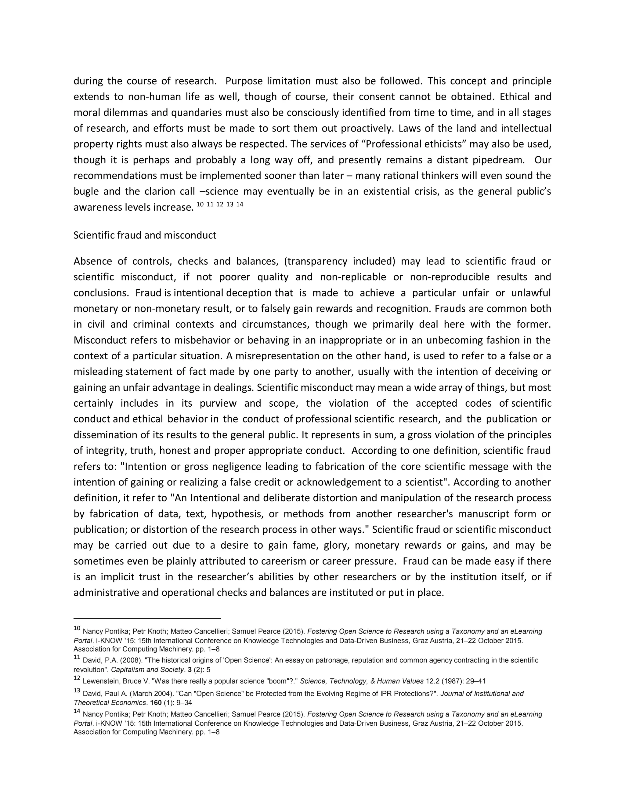 during the course of research. Purpose limitation must also be followed. This concept and principle
extends to non-human life as well, though of course, their consent cannot be obtained. Ethical and
moral dilemmas and quandaries must also be consciously identified from time to time, and in all stages
of research, and efforts must be made to sort them out proactively. Laws of the land and intellectual
property rights must also always be respected. The services of “Professional ethicists” may also be used,
though it is perhaps and probably a long way off, and presently remains a distant pipedream. Our
recommendations must be implemented sooner than later – many rational thinkers will even sound the
bugle and the clarion call –science may eventually be in an existential crisis, as the general public’s
awareness levels increase. 10 11 12 13 14
Scientific fraud and misconduct
Absence of controls, checks and balances, (transparency included) may lead to scientific fraud or
scientific misconduct, if not poorer quality and non-replicable or non-reproducible results and
conclusions. Fraud is intentional deception that is made to achieve a particular unfair or unlawful
monetary or non-monetary result, or to falsely gain rewards and recognition. Frauds are common both
in civil and criminal contexts and circumstances, though we primarily deal here with the former.
Misconduct refers to misbehavior or behaving in an inappropriate or in an unbecoming fashion in the
context of a particular situation. A misrepresentation on the other hand, is used to refer to a false or a
misleading statement of fact made by one party to another, usually with the intention of deceiving or
gaining an unfair advantage in dealings. Scientific misconduct may mean a wide array of things, but most
certainly includes in its purview and scope, the violation of the accepted codes of scientific
conduct and ethical behavior in the conduct of professional scientific research, and the publication or
dissemination of its results to the general public. It represents in sum, a gross violation of the principles
of integrity, truth, honest and proper appropriate conduct. According to one definition, scientific fraud
refers to: "Intention or gross negligence leading to fabrication of the core scientific message with the
intention of gaining or realizing a false credit or acknowledgement to a scientist". According to another
definition, it refer to "An Intentional and deliberate distortion and manipulation of the research process
by fabrication of data, text, hypothesis, or methods from another researcher's manuscript form or
publication; or distortion of the research process in other ways." Scientific fraud or scientific misconduct
may be carried out due to a desire to gain fame, glory, monetary rewards or gains, and may be
sometimes even be plainly attributed to careerism or career pressure. Fraud can be made easy if there
is an implicit trust in the researcher’s abilities by other researchers or by the institution itself, or if
administrative and operational checks and balances are instituted or put in place.
10
Nancy Pontika; Petr Knoth; Matteo Cancellieri; Samuel Pearce (2015). Fostering Open Science to Research using a Taxonomy and an eLearning
Portal. i-KNOW '15: 15th International Conference on Knowledge Technologies and Data-Driven Business, Graz Austria, 21–22 October 2015.
Association for Computing Machinery. pp. 1–8
11
David, P.A. (2008). "The historical origins of 'Open Science': An essay on patronage, reputation and common agency contracting in the scientific
revolution". Capitalism and Society. 3 (2): 5
12
Lewenstein, Bruce V. "Was there really a popular science "boom"?." Science, Technology, & Human Values 12.2 (1987): 29–41
13
David, Paul A. (March 2004). "Can "Open Science" be Protected from the Evolving Regime of IPR Protections?". Journal of Institutional and
Theoretical Economics. 160 (1): 9–34
14
Nancy Pontika; Petr Knoth; Matteo Cancellieri; Samuel Pearce (2015). Fostering Open Science to Research using a Taxonomy and an eLearning
Portal. i-KNOW '15: 15th International Conference on Knowledge Technologies and Data-Driven Business, Graz Austria, 21–22 October 2015.
Association for Computing Machinery. pp. 1–8
 