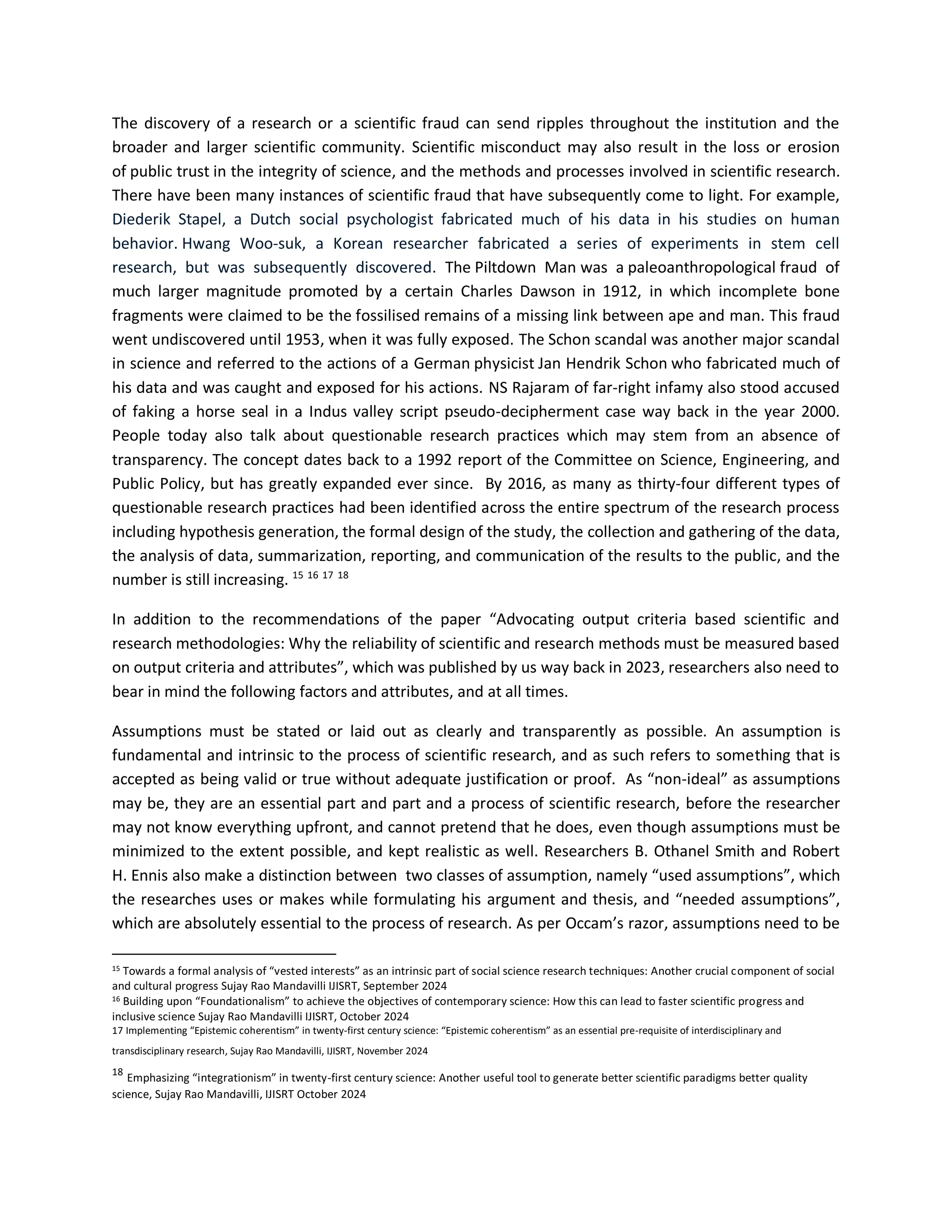 The discovery of a research or a scientific fraud can send ripples throughout the institution and the
broader and larger scientific community. Scientific misconduct may also result in the loss or erosion
of public trust in the integrity of science, and the methods and processes involved in scientific research.
There have been many instances of scientific fraud that have subsequently come to light. For example,
Diederik Stapel, a Dutch social psychologist fabricated much of his data in his studies on human
behavior. Hwang Woo-suk, a Korean researcher fabricated a series of experiments in stem cell
research, but was subsequently discovered. The Piltdown Man was a paleoanthropological fraud of
much larger magnitude promoted by a certain Charles Dawson in 1912, in which incomplete bone
fragments were claimed to be the fossilised remains of a missing link between ape and man. This fraud
went undiscovered until 1953, when it was fully exposed. The Schon scandal was another major scandal
in science and referred to the actions of a German physicist Jan Hendrik Schon who fabricated much of
his data and was caught and exposed for his actions. NS Rajaram of far-right infamy also stood accused
of faking a horse seal in a Indus valley script pseudo-decipherment case way back in the year 2000.
People today also talk about questionable research practices which may stem from an absence of
transparency. The concept dates back to a 1992 report of the Committee on Science, Engineering, and
Public Policy, but has greatly expanded ever since. By 2016, as many as thirty-four different types of
questionable research practices had been identified across the entire spectrum of the research process
including hypothesis generation, the formal design of the study, the collection and gathering of the data,
the analysis of data, summarization, reporting, and communication of the results to the public, and the
number is still increasing. 15 16 17 18
In addition to the recommendations of the paper “Advocating output criteria based scientific and
research methodologies: Why the reliability of scientific and research methods must be measured based
on output criteria and attributes”, which was published by us way back in 2023, researchers also need to
bear in mind the following factors and attributes, and at all times.
Assumptions must be stated or laid out as clearly and transparently as possible. An assumption is
fundamental and intrinsic to the process of scientific research, and as such refers to something that is
accepted as being valid or true without adequate justification or proof. As “non-ideal” as assumptions
may be, they are an essential part and part and a process of scientific research, before the researcher
may not know everything upfront, and cannot pretend that he does, even though assumptions must be
minimized to the extent possible, and kept realistic as well. Researchers B. Othanel Smith and Robert
H. Ennis also make a distinction between two classes of assumption, namely “used assumptions”, which
the researches uses or makes while formulating his argument and thesis, and “needed assumptions”,
which are absolutely essential to the process of research. As per Occam’s razor, assumptions need to be
15 Towards a formal analysis of “vested interests” as an intrinsic part of social science research techniques: Another crucial component of social
and cultural progress Sujay Rao Mandavilli IJISRT, September 2024
16 Building upon “Foundationalism” to achieve the objectives of contemporary science: How this can lead to faster scientific progress and
inclusive science Sujay Rao Mandavilli IJISRT, October 2024
17 Implementing “Epistemic coherentism” in twenty-first century science: “Epistemic coherentism” as an essential pre-requisite of interdisciplinary and
transdisciplinary research, Sujay Rao Mandavilli, IJISRT, November 2024
18
Emphasizing “integrationism” in twenty-first century science: Another useful tool to generate better scientific paradigms better quality
science, Sujay Rao Mandavilli, IJISRT October 2024
 