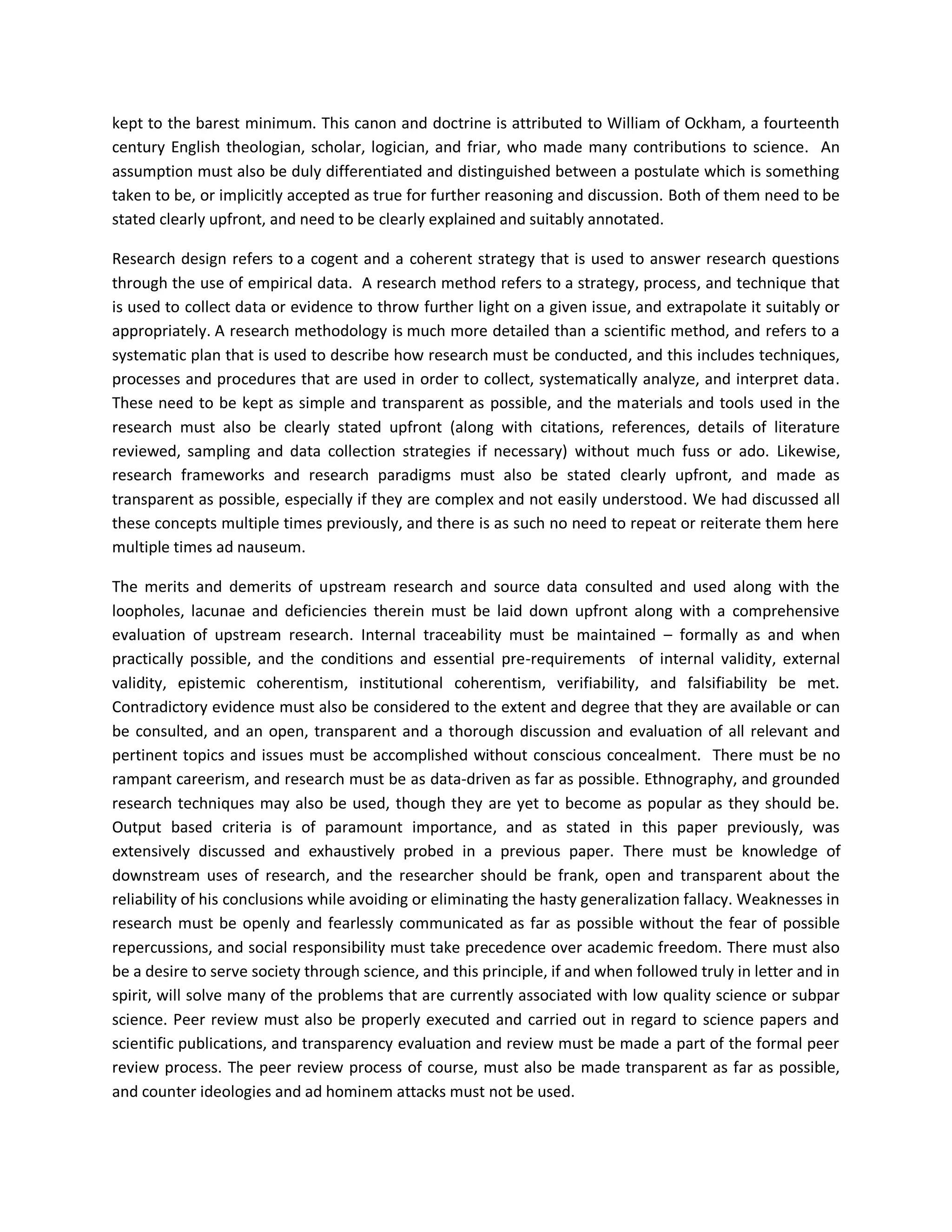 kept to the barest minimum. This canon and doctrine is attributed to William of Ockham, a fourteenth
century English theologian, scholar, logician, and friar, who made many contributions to science. An
assumption must also be duly differentiated and distinguished between a postulate which is something
taken to be, or implicitly accepted as true for further reasoning and discussion. Both of them need to be
stated clearly upfront, and need to be clearly explained and suitably annotated.
Research design refers to a cogent and a coherent strategy that is used to answer research questions
through the use of empirical data. A research method refers to a strategy, process, and technique that
is used to collect data or evidence to throw further light on a given issue, and extrapolate it suitably or
appropriately. A research methodology is much more detailed than a scientific method, and refers to a
systematic plan that is used to describe how research must be conducted, and this includes techniques,
processes and procedures that are used in order to collect, systematically analyze, and interpret data.
These need to be kept as simple and transparent as possible, and the materials and tools used in the
research must also be clearly stated upfront (along with citations, references, details of literature
reviewed, sampling and data collection strategies if necessary) without much fuss or ado. Likewise,
research frameworks and research paradigms must also be stated clearly upfront, and made as
transparent as possible, especially if they are complex and not easily understood. We had discussed all
these concepts multiple times previously, and there is as such no need to repeat or reiterate them here
multiple times ad nauseum.
The merits and demerits of upstream research and source data consulted and used along with the
loopholes, lacunae and deficiencies therein must be laid down upfront along with a comprehensive
evaluation of upstream research. Internal traceability must be maintained – formally as and when
practically possible, and the conditions and essential pre-requirements of internal validity, external
validity, epistemic coherentism, institutional coherentism, verifiability, and falsifiability be met.
Contradictory evidence must also be considered to the extent and degree that they are available or can
be consulted, and an open, transparent and a thorough discussion and evaluation of all relevant and
pertinent topics and issues must be accomplished without conscious concealment. There must be no
rampant careerism, and research must be as data-driven as far as possible. Ethnography, and grounded
research techniques may also be used, though they are yet to become as popular as they should be.
Output based criteria is of paramount importance, and as stated in this paper previously, was
extensively discussed and exhaustively probed in a previous paper. There must be knowledge of
downstream uses of research, and the researcher should be frank, open and transparent about the
reliability of his conclusions while avoiding or eliminating the hasty generalization fallacy. Weaknesses in
research must be openly and fearlessly communicated as far as possible without the fear of possible
repercussions, and social responsibility must take precedence over academic freedom. There must also
be a desire to serve society through science, and this principle, if and when followed truly in letter and in
spirit, will solve many of the problems that are currently associated with low quality science or subpar
science. Peer review must also be properly executed and carried out in regard to science papers and
scientific publications, and transparency evaluation and review must be made a part of the formal peer
review process. The peer review process of course, must also be made transparent as far as possible,
and counter ideologies and ad hominem attacks must not be used.
 