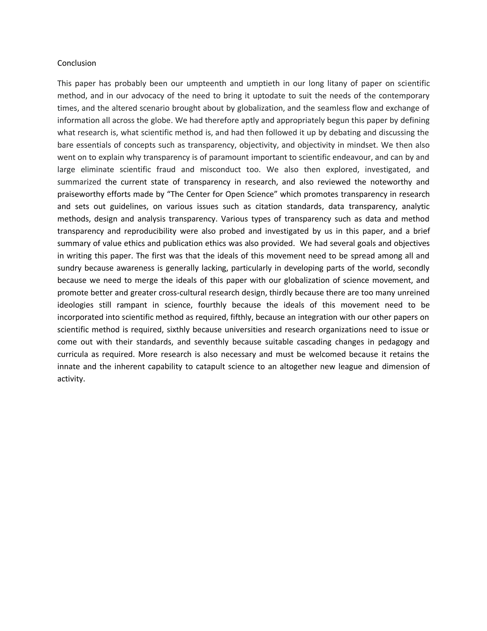 Conclusion
This paper has probably been our umpteenth and umptieth in our long litany of paper on scientific
method, and in our advocacy of the need to bring it uptodate to suit the needs of the contemporary
times, and the altered scenario brought about by globalization, and the seamless flow and exchange of
information all across the globe. We had therefore aptly and appropriately begun this paper by defining
what research is, what scientific method is, and had then followed it up by debating and discussing the
bare essentials of concepts such as transparency, objectivity, and objectivity in mindset. We then also
went on to explain why transparency is of paramount important to scientific endeavour, and can by and
large eliminate scientific fraud and misconduct too. We also then explored, investigated, and
summarized the current state of transparency in research, and also reviewed the noteworthy and
praiseworthy efforts made by “The Center for Open Science” which promotes transparency in research
and sets out guidelines, on various issues such as citation standards, data transparency, analytic
methods, design and analysis transparency. Various types of transparency such as data and method
transparency and reproducibility were also probed and investigated by us in this paper, and a brief
summary of value ethics and publication ethics was also provided. We had several goals and objectives
in writing this paper. The first was that the ideals of this movement need to be spread among all and
sundry because awareness is generally lacking, particularly in developing parts of the world, secondly
because we need to merge the ideals of this paper with our globalization of science movement, and
promote better and greater cross-cultural research design, thirdly because there are too many unreined
ideologies still rampant in science, fourthly because the ideals of this movement need to be
incorporated into scientific method as required, fifthly, because an integration with our other papers on
scientific method is required, sixthly because universities and research organizations need to issue or
come out with their standards, and seventhly because suitable cascading changes in pedagogy and
curricula as required. More research is also necessary and must be welcomed because it retains the
innate and the inherent capability to catapult science to an altogether new league and dimension of
activity.
 