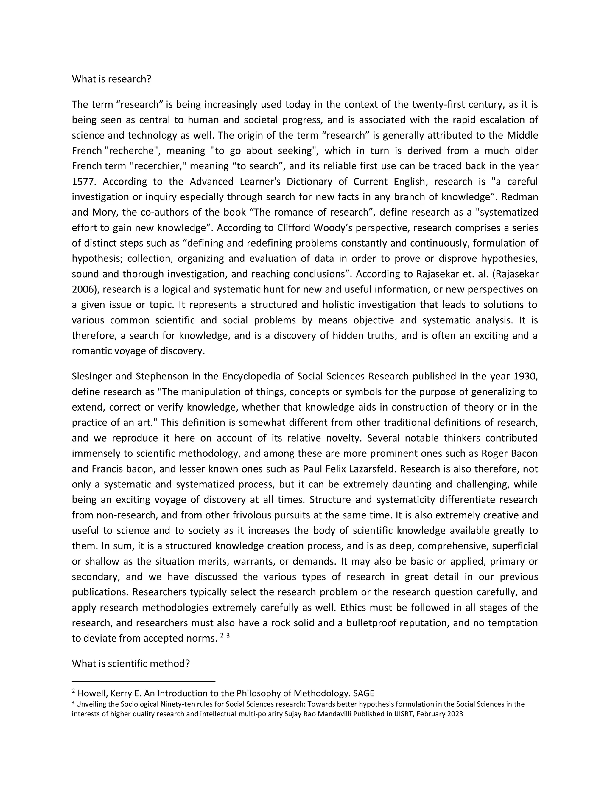 What is research?
The term “research” is being increasingly used today in the context of the twenty-first century, as it is
being seen as central to human and societal progress, and is associated with the rapid escalation of
science and technology as well. The origin of the term “research” is generally attributed to the Middle
French "recherche", meaning "to go about seeking", which in turn is derived from a much older
French term "recerchier," meaning “to search”, and its reliable first use can be traced back in the year
1577. According to the Advanced Learner's Dictionary of Current English, research is "a careful
investigation or inquiry especially through search for new facts in any branch of knowledge”. Redman
and Mory, the co-authors of the book “The romance of research”, define research as a "systematized
effort to gain new knowledge”. According to Clifford Woody’s perspective, research comprises a series
of distinct steps such as “defining and redefining problems constantly and continuously, formulation of
hypothesis; collection, organizing and evaluation of data in order to prove or disprove hypothesies,
sound and thorough investigation, and reaching conclusions”. According to Rajasekar et. al. (Rajasekar
2006), research is a logical and systematic hunt for new and useful information, or new perspectives on
a given issue or topic. It represents a structured and holistic investigation that leads to solutions to
various common scientific and social problems by means objective and systematic analysis. It is
therefore, a search for knowledge, and is a discovery of hidden truths, and is often an exciting and a
romantic voyage of discovery.
Slesinger and Stephenson in the Encyclopedia of Social Sciences Research published in the year 1930,
define research as "The manipulation of things, concepts or symbols for the purpose of generalizing to
extend, correct or verify knowledge, whether that knowledge aids in construction of theory or in the
practice of an art." This definition is somewhat different from other traditional definitions of research,
and we reproduce it here on account of its relative novelty. Several notable thinkers contributed
immensely to scientific methodology, and among these are more prominent ones such as Roger Bacon
and Francis bacon, and lesser known ones such as Paul Felix Lazarsfeld. Research is also therefore, not
only a systematic and systematized process, but it can be extremely daunting and challenging, while
being an exciting voyage of discovery at all times. Structure and systematicity differentiate research
from non-research, and from other frivolous pursuits at the same time. It is also extremely creative and
useful to science and to society as it increases the body of scientific knowledge available greatly to
them. In sum, it is a structured knowledge creation process, and is as deep, comprehensive, superficial
or shallow as the situation merits, warrants, or demands. It may also be basic or applied, primary or
secondary, and we have discussed the various types of research in great detail in our previous
publications. Researchers typically select the research problem or the research question carefully, and
apply research methodologies extremely carefully as well. Ethics must be followed in all stages of the
research, and researchers must also have a rock solid and a bulletproof reputation, and no temptation
to deviate from accepted norms. 2 3
What is scientific method?
2
Howell, Kerry E. An Introduction to the Philosophy of Methodology. SAGE
3 Unveiling the Sociological Ninety-ten rules for Social Sciences research: Towards better hypothesis formulation in the Social Sciences in the
interests of higher quality research and intellectual multi-polarity Sujay Rao Mandavilli Published in IJISRT, February 2023
 