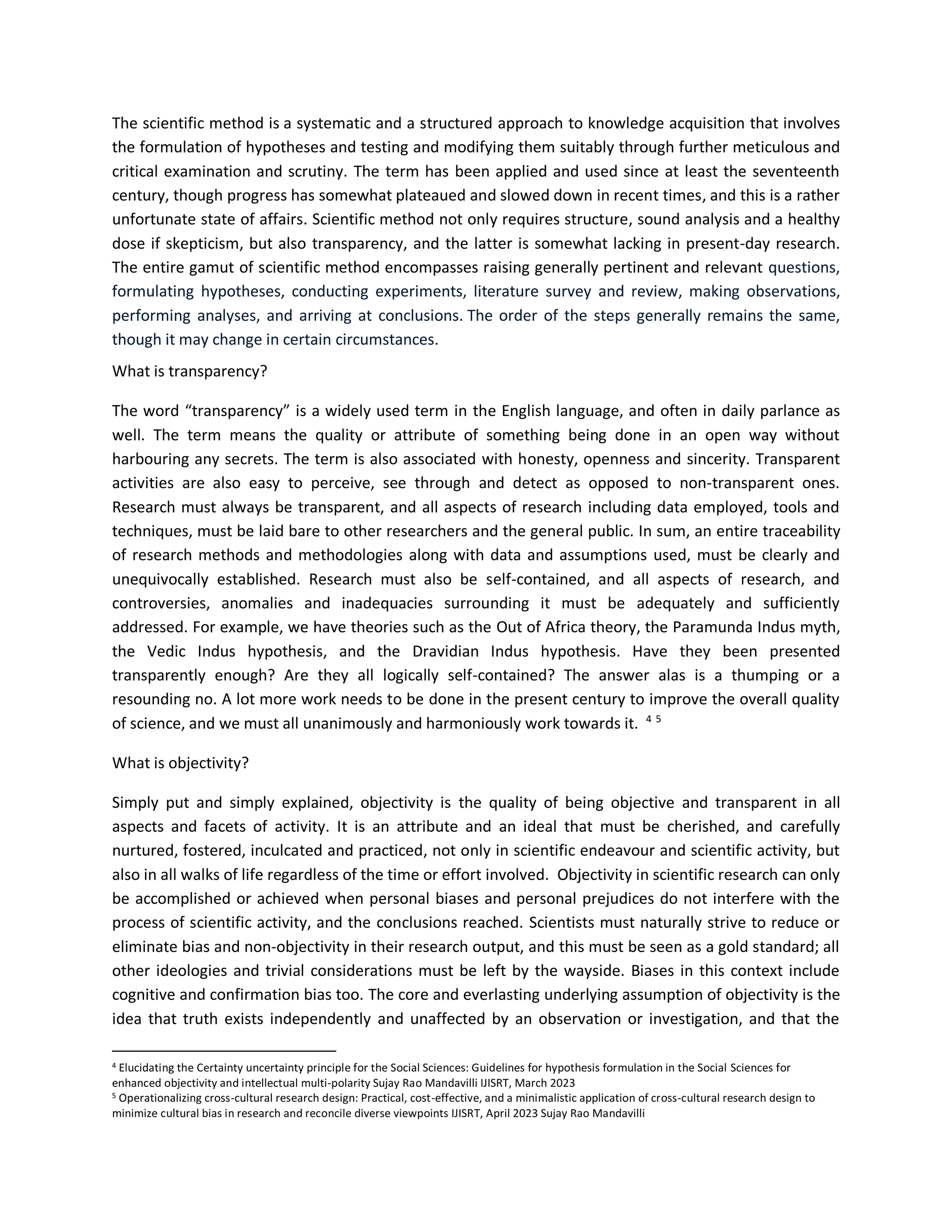 The scientific method is a systematic and a structured approach to knowledge acquisition that involves
the formulation of hypotheses and testing and modifying them suitably through further meticulous and
critical examination and scrutiny. The term has been applied and used since at least the seventeenth
century, though progress has somewhat plateaued and slowed down in recent times, and this is a rather
unfortunate state of affairs. Scientific method not only requires structure, sound analysis and a healthy
dose if skepticism, but also transparency, and the latter is somewhat lacking in present-day research.
The entire gamut of scientific method encompasses raising generally pertinent and relevant questions,
formulating hypotheses, conducting experiments, literature survey and review, making observations,
performing analyses, and arriving at conclusions. The order of the steps generally remains the same,
though it may change in certain circumstances.
What is transparency?
The word “transparency” is a widely used term in the English language, and often in daily parlance as
well. The term means the quality or attribute of something being done in an open way without
harbouring any secrets. The term is also associated with honesty, openness and sincerity. Transparent
activities are also easy to perceive, see through and detect as opposed to non-transparent ones.
Research must always be transparent, and all aspects of research including data employed, tools and
techniques, must be laid bare to other researchers and the general public. In sum, an entire traceability
of research methods and methodologies along with data and assumptions used, must be clearly and
unequivocally established. Research must also be self-contained, and all aspects of research, and
controversies, anomalies and inadequacies surrounding it must be adequately and sufficiently
addressed. For example, we have theories such as the Out of Africa theory, the Paramunda Indus myth,
the Vedic Indus hypothesis, and the Dravidian Indus hypothesis. Have they been presented
transparently enough? Are they all logically self-contained? The answer alas is a thumping or a
resounding no. A lot more work needs to be done in the present century to improve the overall quality
of science, and we must all unanimously and harmoniously work towards it. 4 5
What is objectivity?
Simply put and simply explained, objectivity is the quality of being objective and transparent in all
aspects and facets of activity. It is an attribute and an ideal that must be cherished, and carefully
nurtured, fostered, inculcated and practiced, not only in scientific endeavour and scientific activity, but
also in all walks of life regardless of the time or effort involved. Objectivity in scientific research can only
be accomplished or achieved when personal biases and personal prejudices do not interfere with the
process of scientific activity, and the conclusions reached. Scientists must naturally strive to reduce or
eliminate bias and non-objectivity in their research output, and this must be seen as a gold standard; all
other ideologies and trivial considerations must be left by the wayside. Biases in this context include
cognitive and confirmation bias too. The core and everlasting underlying assumption of objectivity is the
idea that truth exists independently and unaffected by an observation or investigation, and that the
4 Elucidating the Certainty uncertainty principle for the Social Sciences: Guidelines for hypothesis formulation in the Social Sciences for
enhanced objectivity and intellectual multi-polarity Sujay Rao Mandavilli IJISRT, March 2023
5 Operationalizing cross-cultural research design: Practical, cost-effective, and a minimalistic application of cross-cultural research design to
minimize cultural bias in research and reconcile diverse viewpoints IJISRT, April 2023 Sujay Rao Mandavilli
 