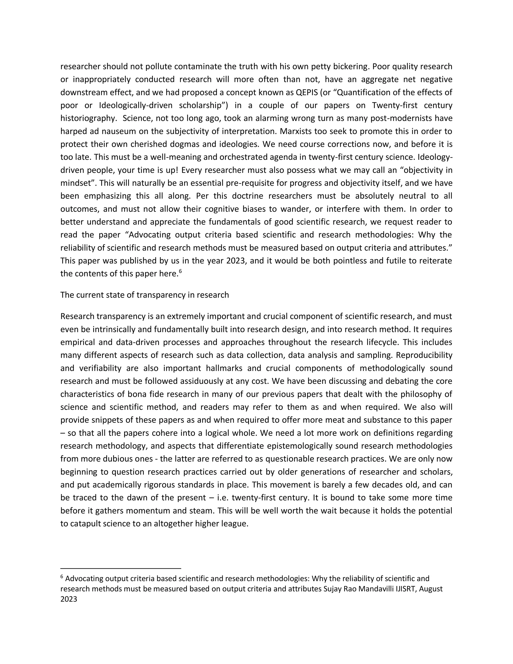 researcher should not pollute contaminate the truth with his own petty bickering. Poor quality research
or inappropriately conducted research will more often than not, have an aggregate net negative
downstream effect, and we had proposed a concept known as QEPIS (or “Quantification of the effects of
poor or Ideologically-driven scholarship”) in a couple of our papers on Twenty-first century
historiography. Science, not too long ago, took an alarming wrong turn as many post-modernists have
harped ad nauseum on the subjectivity of interpretation. Marxists too seek to promote this in order to
protect their own cherished dogmas and ideologies. We need course corrections now, and before it is
too late. This must be a well-meaning and orchestrated agenda in twenty-first century science. Ideology-
driven people, your time is up! Every researcher must also possess what we may call an “objectivity in
mindset”. This will naturally be an essential pre-requisite for progress and objectivity itself, and we have
been emphasizing this all along. Per this doctrine researchers must be absolutely neutral to all
outcomes, and must not allow their cognitive biases to wander, or interfere with them. In order to
better understand and appreciate the fundamentals of good scientific research, we request reader to
read the paper “Advocating output criteria based scientific and research methodologies: Why the
reliability of scientific and research methods must be measured based on output criteria and attributes.”
This paper was published by us in the year 2023, and it would be both pointless and futile to reiterate
the contents of this paper here.6
The current state of transparency in research
Research transparency is an extremely important and crucial component of scientific research, and must
even be intrinsically and fundamentally built into research design, and into research method. It requires
empirical and data-driven processes and approaches throughout the research lifecycle. This includes
many different aspects of research such as data collection, data analysis and sampling. Reproducibility
and verifiability are also important hallmarks and crucial components of methodologically sound
research and must be followed assiduously at any cost. We have been discussing and debating the core
characteristics of bona fide research in many of our previous papers that dealt with the philosophy of
science and scientific method, and readers may refer to them as and when required. We also will
provide snippets of these papers as and when required to offer more meat and substance to this paper
– so that all the papers cohere into a logical whole. We need a lot more work on definitions regarding
research methodology, and aspects that differentiate epistemologically sound research methodologies
from more dubious ones - the latter are referred to as questionable research practices. We are only now
beginning to question research practices carried out by older generations of researcher and scholars,
and put academically rigorous standards in place. This movement is barely a few decades old, and can
be traced to the dawn of the present – i.e. twenty-first century. It is bound to take some more time
before it gathers momentum and steam. This will be well worth the wait because it holds the potential
to catapult science to an altogether higher league.
6
Advocating output criteria based scientific and research methodologies: Why the reliability of scientific and
research methods must be measured based on output criteria and attributes Sujay Rao Mandavilli IJISRT, August
2023
 