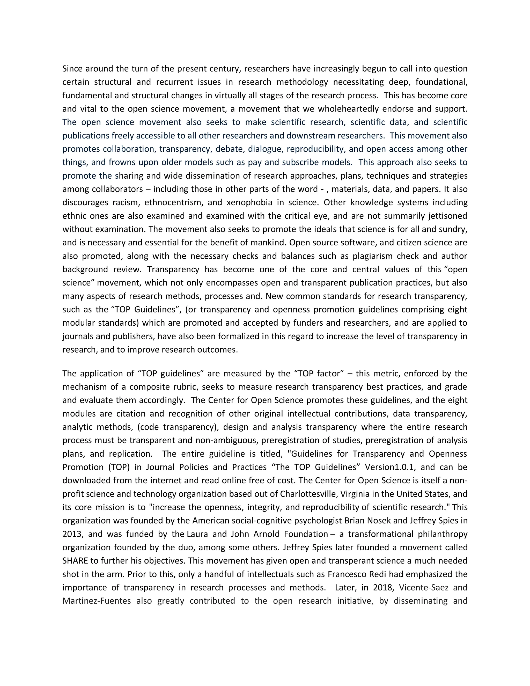Since around the turn of the present century, researchers have increasingly begun to call into question
certain structural and recurrent issues in research methodology necessitating deep, foundational,
fundamental and structural changes in virtually all stages of the research process. This has become core
and vital to the open science movement, a movement that we wholeheartedly endorse and support.
The open science movement also seeks to make scientific research, scientific data, and scientific
publications freely accessible to all other researchers and downstream researchers. This movement also
promotes collaboration, transparency, debate, dialogue, reproducibility, and open access among other
things, and frowns upon older models such as pay and subscribe models. This approach also seeks to
promote the sharing and wide dissemination of research approaches, plans, techniques and strategies
among collaborators – including those in other parts of the word - , materials, data, and papers. It also
discourages racism, ethnocentrism, and xenophobia in science. Other knowledge systems including
ethnic ones are also examined and examined with the critical eye, and are not summarily jettisoned
without examination. The movement also seeks to promote the ideals that science is for all and sundry,
and is necessary and essential for the benefit of mankind. Open source software, and citizen science are
also promoted, along with the necessary checks and balances such as plagiarism check and author
background review. Transparency has become one of the core and central values of this “open
science” movement, which not only encompasses open and transparent publication practices, but also
many aspects of research methods, processes and. New common standards for research transparency,
such as the “TOP Guidelines”, (or transparency and openness promotion guidelines comprising eight
modular standards) which are promoted and accepted by funders and researchers, and are applied to
journals and publishers, have also been formalized in this regard to increase the level of transparency in
research, and to improve research outcomes.
The application of “TOP guidelines” are measured by the “TOP factor” – this metric, enforced by the
mechanism of a composite rubric, seeks to measure research transparency best practices, and grade
and evaluate them accordingly. The Center for Open Science promotes these guidelines, and the eight
modules are citation and recognition of other original intellectual contributions, data transparency,
analytic methods, (code transparency), design and analysis transparency where the entire research
process must be transparent and non-ambiguous, preregistration of studies, preregistration of analysis
plans, and replication. The entire guideline is titled, "Guidelines for Transparency and Openness
Promotion (TOP) in Journal Policies and Practices “The TOP Guidelines” Version1.0.1, and can be
downloaded from the internet and read online free of cost. The Center for Open Science is itself a non-
profit science and technology organization based out of Charlottesville, Virginia in the United States, and
its core mission is to "increase the openness, integrity, and reproducibility of scientific research." This
organization was founded by the American social-cognitive psychologist Brian Nosek and Jeffrey Spies in
2013, and was funded by the Laura and John Arnold Foundation – a transformational philanthropy
organization founded by the duo, among some others. Jeffrey Spies later founded a movement called
SHARE to further his objectives. This movement has given open and transperant science a much needed
shot in the arm. Prior to this, only a handful of intellectuals such as Francesco Redi had emphasized the
importance of transparency in research processes and methods. Later, in 2018, Vicente-Saez and
Martinez-Fuentes also greatly contributed to the open research initiative, by disseminating and
 
