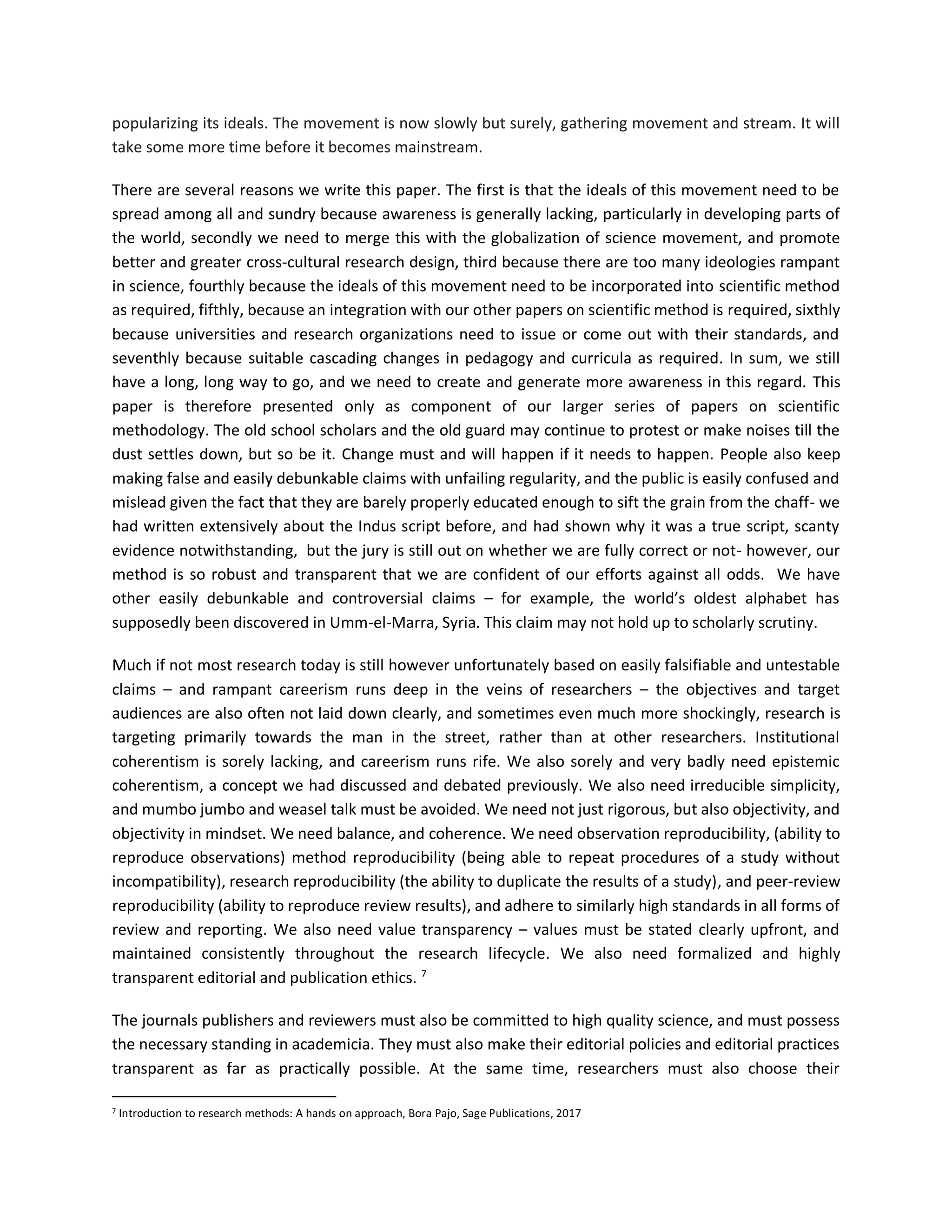 popularizing its ideals. The movement is now slowly but surely, gathering movement and stream. It will
take some more time before it becomes mainstream.
There are several reasons we write this paper. The first is that the ideals of this movement need to be
spread among all and sundry because awareness is generally lacking, particularly in developing parts of
the world, secondly we need to merge this with the globalization of science movement, and promote
better and greater cross-cultural research design, third because there are too many ideologies rampant
in science, fourthly because the ideals of this movement need to be incorporated into scientific method
as required, fifthly, because an integration with our other papers on scientific method is required, sixthly
because universities and research organizations need to issue or come out with their standards, and
seventhly because suitable cascading changes in pedagogy and curricula as required. In sum, we still
have a long, long way to go, and we need to create and generate more awareness in this regard. This
paper is therefore presented only as component of our larger series of papers on scientific
methodology. The old school scholars and the old guard may continue to protest or make noises till the
dust settles down, but so be it. Change must and will happen if it needs to happen. People also keep
making false and easily debunkable claims with unfailing regularity, and the public is easily confused and
mislead given the fact that they are barely properly educated enough to sift the grain from the chaff- we
had written extensively about the Indus script before, and had shown why it was a true script, scanty
evidence notwithstanding, but the jury is still out on whether we are fully correct or not- however, our
method is so robust and transparent that we are confident of our efforts against all odds. We have
other easily debunkable and controversial claims – for example, the world’s oldest alphabet has
supposedly been discovered in Umm-el-Marra, Syria. This claim may not hold up to scholarly scrutiny.
Much if not most research today is still however unfortunately based on easily falsifiable and untestable
claims – and rampant careerism runs deep in the veins of researchers – the objectives and target
audiences are also often not laid down clearly, and sometimes even much more shockingly, research is
targeting primarily towards the man in the street, rather than at other researchers. Institutional
coherentism is sorely lacking, and careerism runs rife. We also sorely and very badly need epistemic
coherentism, a concept we had discussed and debated previously. We also need irreducible simplicity,
and mumbo jumbo and weasel talk must be avoided. We need not just rigorous, but also objectivity, and
objectivity in mindset. We need balance, and coherence. We need observation reproducibility, (ability to
reproduce observations) method reproducibility (being able to repeat procedures of a study without
incompatibility), research reproducibility (the ability to duplicate the results of a study), and peer-review
reproducibility (ability to reproduce review results), and adhere to similarly high standards in all forms of
review and reporting. We also need value transparency – values must be stated clearly upfront, and
maintained consistently throughout the research lifecycle. We also need formalized and highly
transparent editorial and publication ethics. 7
The journals publishers and reviewers must also be committed to high quality science, and must possess
the necessary standing in academicia. They must also make their editorial policies and editorial practices
transparent as far as practically possible. At the same time, researchers must also choose their
7 Introduction to research methods: A hands on approach, Bora Pajo, Sage Publications, 2017
 