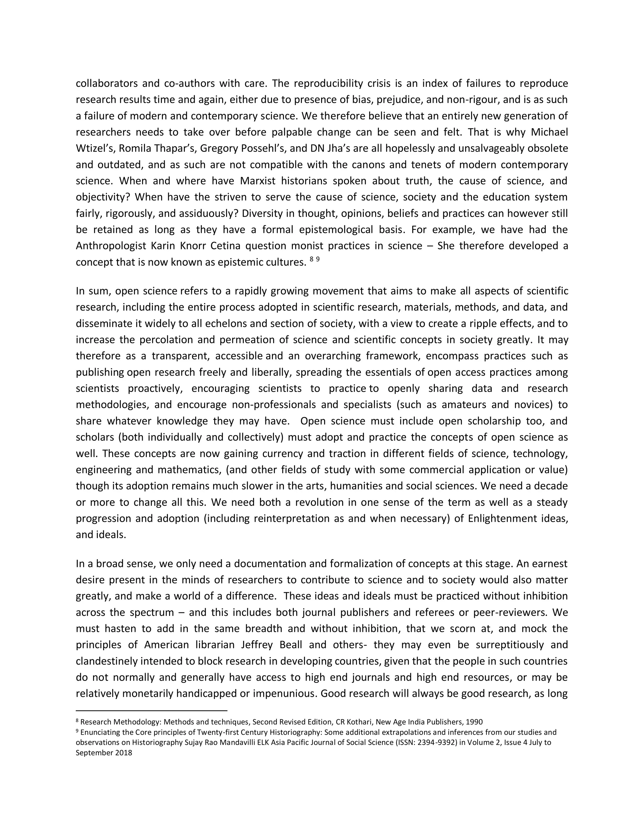 collaborators and co-authors with care. The reproducibility crisis is an index of failures to reproduce
research results time and again, either due to presence of bias, prejudice, and non-rigour, and is as such
a failure of modern and contemporary science. We therefore believe that an entirely new generation of
researchers needs to take over before palpable change can be seen and felt. That is why Michael
Wtizel’s, Romila Thapar’s, Gregory Possehl’s, and DN Jha’s are all hopelessly and unsalvageably obsolete
and outdated, and as such are not compatible with the canons and tenets of modern contemporary
science. When and where have Marxist historians spoken about truth, the cause of science, and
objectivity? When have the striven to serve the cause of science, society and the education system
fairly, rigorously, and assiduously? Diversity in thought, opinions, beliefs and practices can however still
be retained as long as they have a formal epistemological basis. For example, we have had the
Anthropologist Karin Knorr Cetina question monist practices in science – She therefore developed a
concept that is now known as epistemic cultures. 8 9
In sum, open science refers to a rapidly growing movement that aims to make all aspects of scientific
research, including the entire process adopted in scientific research, materials, methods, and data, and
disseminate it widely to all echelons and section of society, with a view to create a ripple effects, and to
increase the percolation and permeation of science and scientific concepts in society greatly. It may
therefore as a transparent, accessible and an overarching framework, encompass practices such as
publishing open research freely and liberally, spreading the essentials of open access practices among
scientists proactively, encouraging scientists to practice to openly sharing data and research
methodologies, and encourage non-professionals and specialists (such as amateurs and novices) to
share whatever knowledge they may have. Open science must include open scholarship too, and
scholars (both individually and collectively) must adopt and practice the concepts of open science as
well. These concepts are now gaining currency and traction in different fields of science, technology,
engineering and mathematics, (and other fields of study with some commercial application or value)
though its adoption remains much slower in the arts, humanities and social sciences. We need a decade
or more to change all this. We need both a revolution in one sense of the term as well as a steady
progression and adoption (including reinterpretation as and when necessary) of Enlightenment ideas,
and ideals.
In a broad sense, we only need a documentation and formalization of concepts at this stage. An earnest
desire present in the minds of researchers to contribute to science and to society would also matter
greatly, and make a world of a difference. These ideas and ideals must be practiced without inhibition
across the spectrum – and this includes both journal publishers and referees or peer-reviewers. We
must hasten to add in the same breadth and without inhibition, that we scorn at, and mock the
principles of American librarian Jeffrey Beall and others- they may even be surreptitiously and
clandestinely intended to block research in developing countries, given that the people in such countries
do not normally and generally have access to high end journals and high end resources, or may be
relatively monetarily handicapped or impenunious. Good research will always be good research, as long
8 Research Methodology: Methods and techniques, Second Revised Edition, CR Kothari, New Age India Publishers, 1990
9 Enunciating the Core principles of Twenty-first Century Historiography: Some additional extrapolations and inferences from our studies and
observations on Historiography Sujay Rao Mandavilli ELK Asia Pacific Journal of Social Science (ISSN: 2394-9392) in Volume 2, Issue 4 July to
September 2018
 