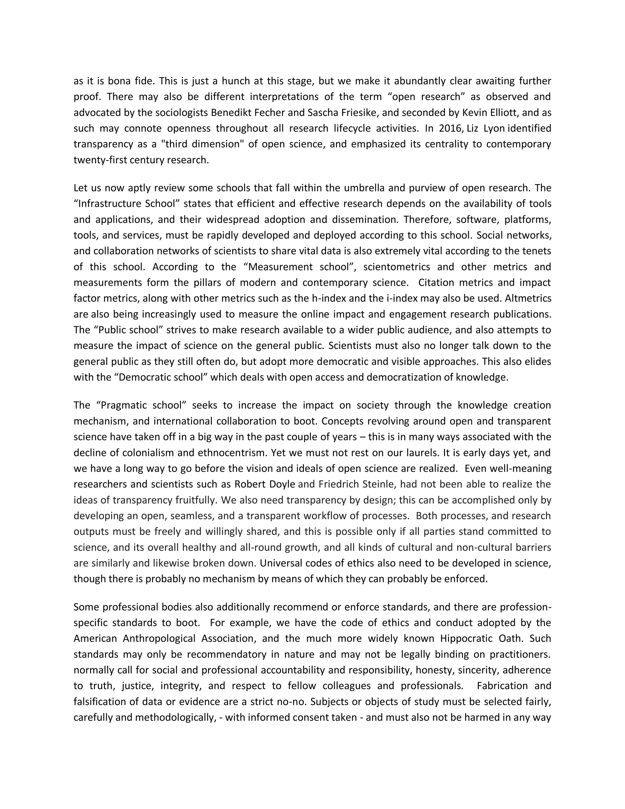 as it is bona fide. This is just a hunch at this stage, but we make it abundantly clear awaiting further
proof. There may also be different interpretations of the term “open research” as observed and
advocated by the sociologists Benedikt Fecher and Sascha Friesike, and seconded by Kevin Elliott, and as
such may connote openness throughout all research lifecycle activities. In 2016, Liz Lyon identified
transparency as a "third dimension" of open science, and emphasized its centrality to contemporary
twenty-first century research.
Let us now aptly review some schools that fall within the umbrella and purview of open research. The
“Infrastructure School” states that efficient and effective research depends on the availability of tools
and applications, and their widespread adoption and dissemination. Therefore, software, platforms,
tools, and services, must be rapidly developed and deployed according to this school. Social networks,
and collaboration networks of scientists to share vital data is also extremely vital according to the tenets
of this school. According to the “Measurement school”, scientometrics and other metrics and
measurements form the pillars of modern and contemporary science. Citation metrics and impact
factor metrics, along with other metrics such as the h-index and the i-index may also be used. Altmetrics
are also being increasingly used to measure the online impact and engagement research publications.
The “Public school” strives to make research available to a wider public audience, and also attempts to
measure the impact of science on the general public. Scientists must also no longer talk down to the
general public as they still often do, but adopt more democratic and visible approaches. This also elides
with the “Democratic school” which deals with open access and democratization of knowledge.
The “Pragmatic school” seeks to increase the impact on society through the knowledge creation
mechanism, and international collaboration to boot. Concepts revolving around open and transparent
science have taken off in a big way in the past couple of years – this is in many ways associated with the
decline of colonialism and ethnocentrism. Yet we must not rest on our laurels. It is early days yet, and
we have a long way to go before the vision and ideals of open science are realized. Even well-meaning
researchers and scientists such as Robert Doyle and Friedrich Steinle, had not been able to realize the
ideas of transparency fruitfully. We also need transparency by design; this can be accomplished only by
developing an open, seamless, and a transparent workflow of processes. Both processes, and research
outputs must be freely and willingly shared, and this is possible only if all parties stand committed to
science, and its overall healthy and all-round growth, and all kinds of cultural and non-cultural barriers
are similarly and likewise broken down. Universal codes of ethics also need to be developed in science,
though there is probably no mechanism by means of which they can probably be enforced.
Some professional bodies also additionally recommend or enforce standards, and there are profession-
specific standards to boot. For example, we have the code of ethics and conduct adopted by the
American Anthropological Association, and the much more widely known Hippocratic Oath. Such
standards may only be recommendatory in nature and may not be legally binding on practitioners.
normally call for social and professional accountability and responsibility, honesty, sincerity, adherence
to truth, justice, integrity, and respect to fellow colleagues and professionals. Fabrication and
falsification of data or evidence are a strict no-no. Subjects or objects of study must be selected fairly,
carefully and methodologically, - with informed consent taken - and must also not be harmed in any way
 