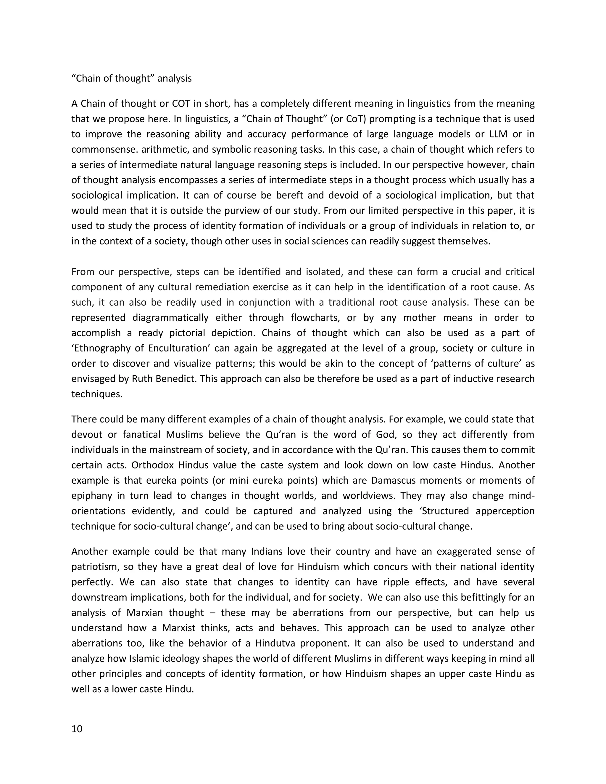 10
“Chain of thought” analysis
A Chain of thought or COT in short, has a completely different meaning in linguistics from the meaning
that we propose here. In linguistics, a “Chain of Thought” (or CoT) prompting is a technique that is used
to improve the reasoning ability and accuracy performance of large language models or LLM or in
commonsense. arithmetic, and symbolic reasoning tasks. In this case, a chain of thought which refers to
a series of intermediate natural language reasoning steps is included. In our perspective however, chain
of thought analysis encompasses a series of intermediate steps in a thought process which usually has a
sociological implication. It can of course be bereft and devoid of a sociological implication, but that
would mean that it is outside the purview of our study. From our limited perspective in this paper, it is
used to study the process of identity formation of individuals or a group of individuals in relation to, or
in the context of a society, though other uses in social sciences can readily suggest themselves.
From our perspective, steps can be identified and isolated, and these can form a crucial and critical
component of any cultural remediation exercise as it can help in the identification of a root cause. As
such, it can also be readily used in conjunction with a traditional root cause analysis. These can be
represented diagrammatically either through flowcharts, or by any mother means in order to
accomplish a ready pictorial depiction. Chains of thought which can also be used as a part of
‘Ethnography of Enculturation’ can again be aggregated at the level of a group, society or culture in
order to discover and visualize patterns; this would be akin to the concept of ‘patterns of culture’ as
envisaged by Ruth Benedict. This approach can also be therefore be used as a part of inductive research
techniques.
There could be many different examples of a chain of thought analysis. For example, we could state that
devout or fanatical Muslims believe the Qu’ran is the word of God, so they act differently from
individuals in the mainstream of society, and in accordance with the Qu’ran. This causes them to commit
certain acts. Orthodox Hindus value the caste system and look down on low caste Hindus. Another
example is that eureka points (or mini eureka points) which are Damascus moments or moments of
epiphany in turn lead to changes in thought worlds, and worldviews. They may also change mind-
orientations evidently, and could be captured and analyzed using the ‘Structured apperception
technique for socio-cultural change’, and can be used to bring about socio-cultural change.
Another example could be that many Indians love their country and have an exaggerated sense of
patriotism, so they have a great deal of love for Hinduism which concurs with their national identity
perfectly. We can also state that changes to identity can have ripple effects, and have several
downstream implications, both for the individual, and for society. We can also use this befittingly for an
analysis of Marxian thought – these may be aberrations from our perspective, but can help us
understand how a Marxist thinks, acts and behaves. This approach can be used to analyze other
aberrations too, like the behavior of a Hindutva proponent. It can also be used to understand and
analyze how Islamic ideology shapes the world of different Muslims in different ways keeping in mind all
other principles and concepts of identity formation, or how Hinduism shapes an upper caste Hindu as
well as a lower caste Hindu.
 