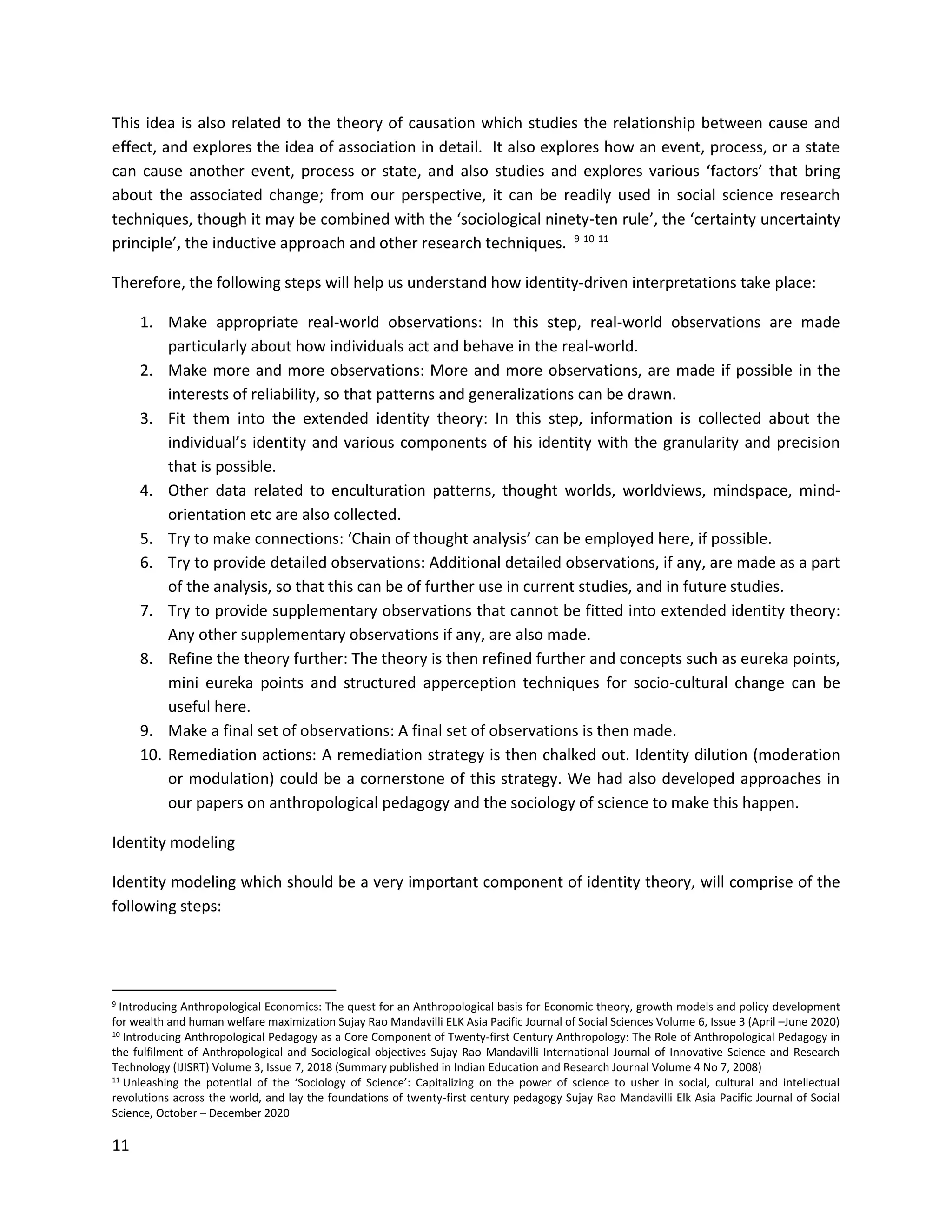 11
This idea is also related to the theory of causation which studies the relationship between cause and
effect, and explores the idea of association in detail. It also explores how an event, process, or a state
can cause another event, process or state, and also studies and explores various ‘factors’ that bring
about the associated change; from our perspective, it can be readily used in social science research
techniques, though it may be combined with the ‘sociological ninety-ten rule’, the ‘certainty uncertainty
principle’, the inductive approach and other research techniques. 9 10 11
Therefore, the following steps will help us understand how identity-driven interpretations take place:
1. Make appropriate real-world observations: In this step, real-world observations are made
particularly about how individuals act and behave in the real-world.
2. Make more and more observations: More and more observations, are made if possible in the
interests of reliability, so that patterns and generalizations can be drawn.
3. Fit them into the extended identity theory: In this step, information is collected about the
individual’s identity and various components of his identity with the granularity and precision
that is possible.
4. Other data related to enculturation patterns, thought worlds, worldviews, mindspace, mind-
orientation etc are also collected.
5. Try to make connections: ‘Chain of thought analysis’ can be employed here, if possible.
6. Try to provide detailed observations: Additional detailed observations, if any, are made as a part
of the analysis, so that this can be of further use in current studies, and in future studies.
7. Try to provide supplementary observations that cannot be fitted into extended identity theory:
Any other supplementary observations if any, are also made.
8. Refine the theory further: The theory is then refined further and concepts such as eureka points,
mini eureka points and structured apperception techniques for socio-cultural change can be
useful here.
9. Make a final set of observations: A final set of observations is then made.
10. Remediation actions: A remediation strategy is then chalked out. Identity dilution (moderation
or modulation) could be a cornerstone of this strategy. We had also developed approaches in
our papers on anthropological pedagogy and the sociology of science to make this happen.
Identity modeling
Identity modeling which should be a very important component of identity theory, will comprise of the
following steps:
9 Introducing Anthropological Economics: The quest for an Anthropological basis for Economic theory, growth models and policy development
for wealth and human welfare maximization Sujay Rao Mandavilli ELK Asia Pacific Journal of Social Sciences Volume 6, Issue 3 (April –June 2020)
10 Introducing Anthropological Pedagogy as a Core Component of Twenty-first Century Anthropology: The Role of Anthropological Pedagogy in
the fulfilment of Anthropological and Sociological objectives Sujay Rao Mandavilli International Journal of Innovative Science and Research
Technology (IJISRT) Volume 3, Issue 7, 2018 (Summary published in Indian Education and Research Journal Volume 4 No 7, 2008)
11 Unleashing the potential of the ‘Sociology of Science’: Capitalizing on the power of science to usher in social, cultural and intellectual
revolutions across the world, and lay the foundations of twenty-first century pedagogy Sujay Rao Mandavilli Elk Asia Pacific Journal of Social
Science, October – December 2020
 