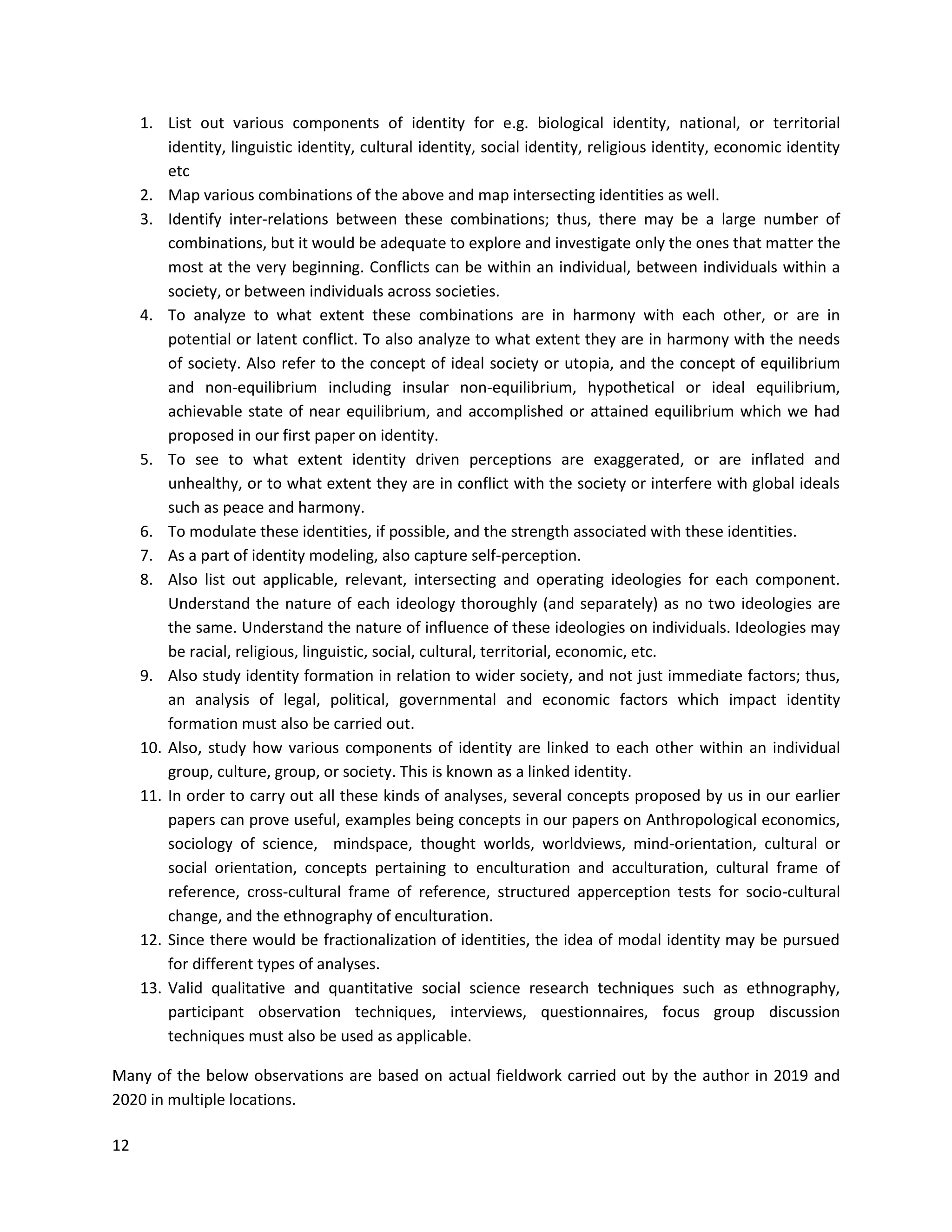 12
1. List out various components of identity for e.g. biological identity, national, or territorial
identity, linguistic identity, cultural identity, social identity, religious identity, economic identity
etc
2. Map various combinations of the above and map intersecting identities as well.
3. Identify inter-relations between these combinations; thus, there may be a large number of
combinations, but it would be adequate to explore and investigate only the ones that matter the
most at the very beginning. Conflicts can be within an individual, between individuals within a
society, or between individuals across societies.
4. To analyze to what extent these combinations are in harmony with each other, or are in
potential or latent conflict. To also analyze to what extent they are in harmony with the needs
of society. Also refer to the concept of ideal society or utopia, and the concept of equilibrium
and non-equilibrium including insular non-equilibrium, hypothetical or ideal equilibrium,
achievable state of near equilibrium, and accomplished or attained equilibrium which we had
proposed in our first paper on identity.
5. To see to what extent identity driven perceptions are exaggerated, or are inflated and
unhealthy, or to what extent they are in conflict with the society or interfere with global ideals
such as peace and harmony.
6. To modulate these identities, if possible, and the strength associated with these identities.
7. As a part of identity modeling, also capture self-perception.
8. Also list out applicable, relevant, intersecting and operating ideologies for each component.
Understand the nature of each ideology thoroughly (and separately) as no two ideologies are
the same. Understand the nature of influence of these ideologies on individuals. Ideologies may
be racial, religious, linguistic, social, cultural, territorial, economic, etc.
9. Also study identity formation in relation to wider society, and not just immediate factors; thus,
an analysis of legal, political, governmental and economic factors which impact identity
formation must also be carried out.
10. Also, study how various components of identity are linked to each other within an individual
group, culture, group, or society. This is known as a linked identity.
11. In order to carry out all these kinds of analyses, several concepts proposed by us in our earlier
papers can prove useful, examples being concepts in our papers on Anthropological economics,
sociology of science, mindspace, thought worlds, worldviews, mind-orientation, cultural or
social orientation, concepts pertaining to enculturation and acculturation, cultural frame of
reference, cross-cultural frame of reference, structured apperception tests for socio-cultural
change, and the ethnography of enculturation.
12. Since there would be fractionalization of identities, the idea of modal identity may be pursued
for different types of analyses.
13. Valid qualitative and quantitative social science research techniques such as ethnography,
participant observation techniques, interviews, questionnaires, focus group discussion
techniques must also be used as applicable.
Many of the below observations are based on actual fieldwork carried out by the author in 2019 and
2020 in multiple locations.
 