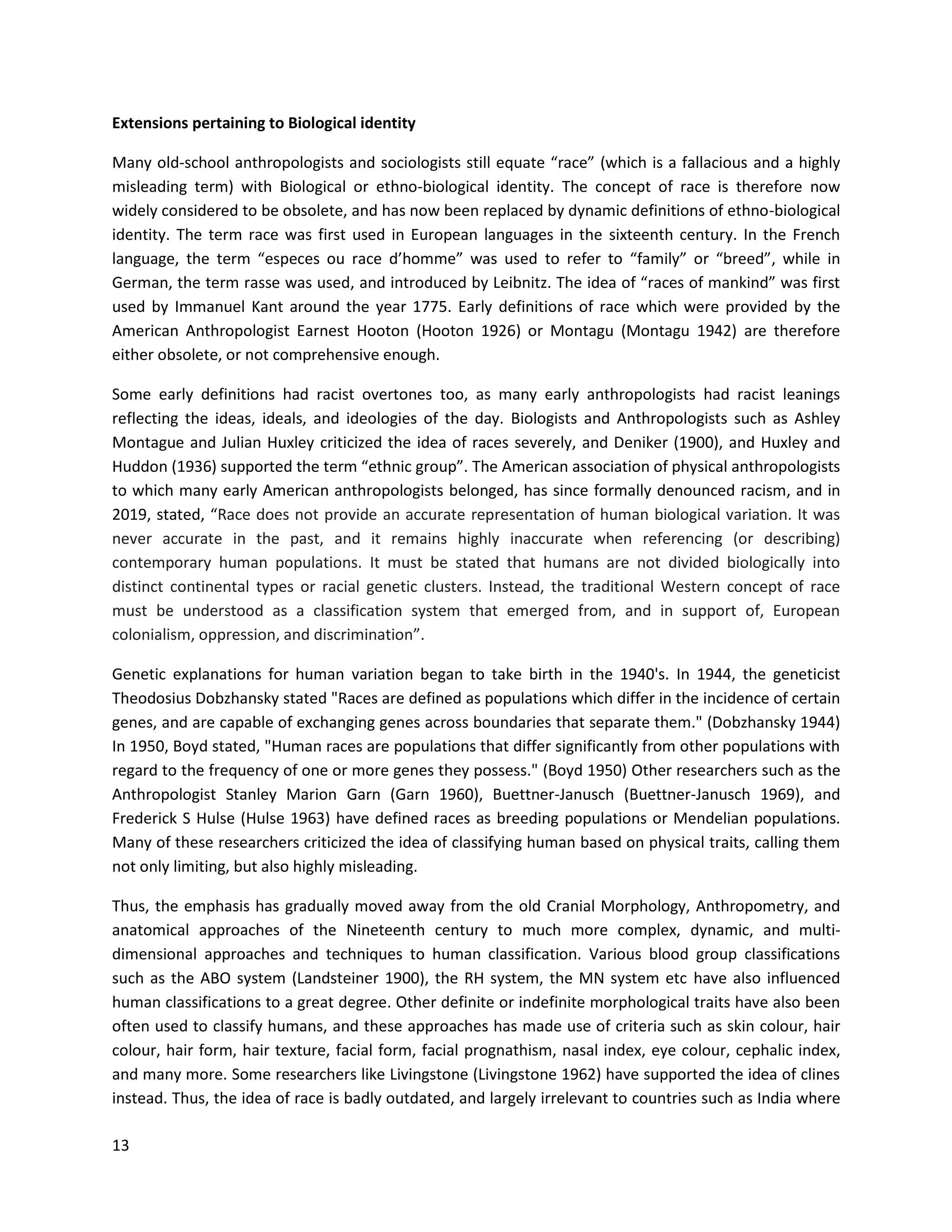 13
Extensions pertaining to Biological identity
Many old-school anthropologists and sociologists still equate “race” (which is a fallacious and a highly
misleading term) with Biological or ethno-biological identity. The concept of race is therefore now
widely considered to be obsolete, and has now been replaced by dynamic definitions of ethno-biological
identity. The term race was first used in European languages in the sixteenth century. In the French
language, the term “especes ou race d’homme” was used to refer to “family” or “breed”, while in
German, the term rasse was used, and introduced by Leibnitz. The idea of “races of mankind” was first
used by Immanuel Kant around the year 1775. Early definitions of race which were provided by the
American Anthropologist Earnest Hooton (Hooton 1926) or Montagu (Montagu 1942) are therefore
either obsolete, or not comprehensive enough.
Some early definitions had racist overtones too, as many early anthropologists had racist leanings
reflecting the ideas, ideals, and ideologies of the day. Biologists and Anthropologists such as Ashley
Montague and Julian Huxley criticized the idea of races severely, and Deniker (1900), and Huxley and
Huddon (1936) supported the term “ethnic group”. The American association of physical anthropologists
to which many early American anthropologists belonged, has since formally denounced racism, and in
2019, stated, “Race does not provide an accurate representation of human biological variation. It was
never accurate in the past, and it remains highly inaccurate when referencing (or describing)
contemporary human populations. It must be stated that humans are not divided biologically into
distinct continental types or racial genetic clusters. Instead, the traditional Western concept of race
must be understood as a classification system that emerged from, and in support of, European
colonialism, oppression, and discrimination”.
Genetic explanations for human variation began to take birth in the 1940's. In 1944, the geneticist
Theodosius Dobzhansky stated "Races are defined as populations which differ in the incidence of certain
genes, and are capable of exchanging genes across boundaries that separate them." (Dobzhansky 1944)
In 1950, Boyd stated, "Human races are populations that differ significantly from other populations with
regard to the frequency of one or more genes they possess." (Boyd 1950) Other researchers such as the
Anthropologist Stanley Marion Garn (Garn 1960), Buettner-Janusch (Buettner-Janusch 1969), and
Frederick S Hulse (Hulse 1963) have defined races as breeding populations or Mendelian populations.
Many of these researchers criticized the idea of classifying human based on physical traits, calling them
not only limiting, but also highly misleading.
Thus, the emphasis has gradually moved away from the old Cranial Morphology, Anthropometry, and
anatomical approaches of the Nineteenth century to much more complex, dynamic, and multi-
dimensional approaches and techniques to human classification. Various blood group classifications
such as the ABO system (Landsteiner 1900), the RH system, the MN system etc have also influenced
human classifications to a great degree. Other definite or indefinite morphological traits have also been
often used to classify humans, and these approaches has made use of criteria such as skin colour, hair
colour, hair form, hair texture, facial form, facial prognathism, nasal index, eye colour, cephalic index,
and many more. Some researchers like Livingstone (Livingstone 1962) have supported the idea of clines
instead. Thus, the idea of race is badly outdated, and largely irrelevant to countries such as India where
 