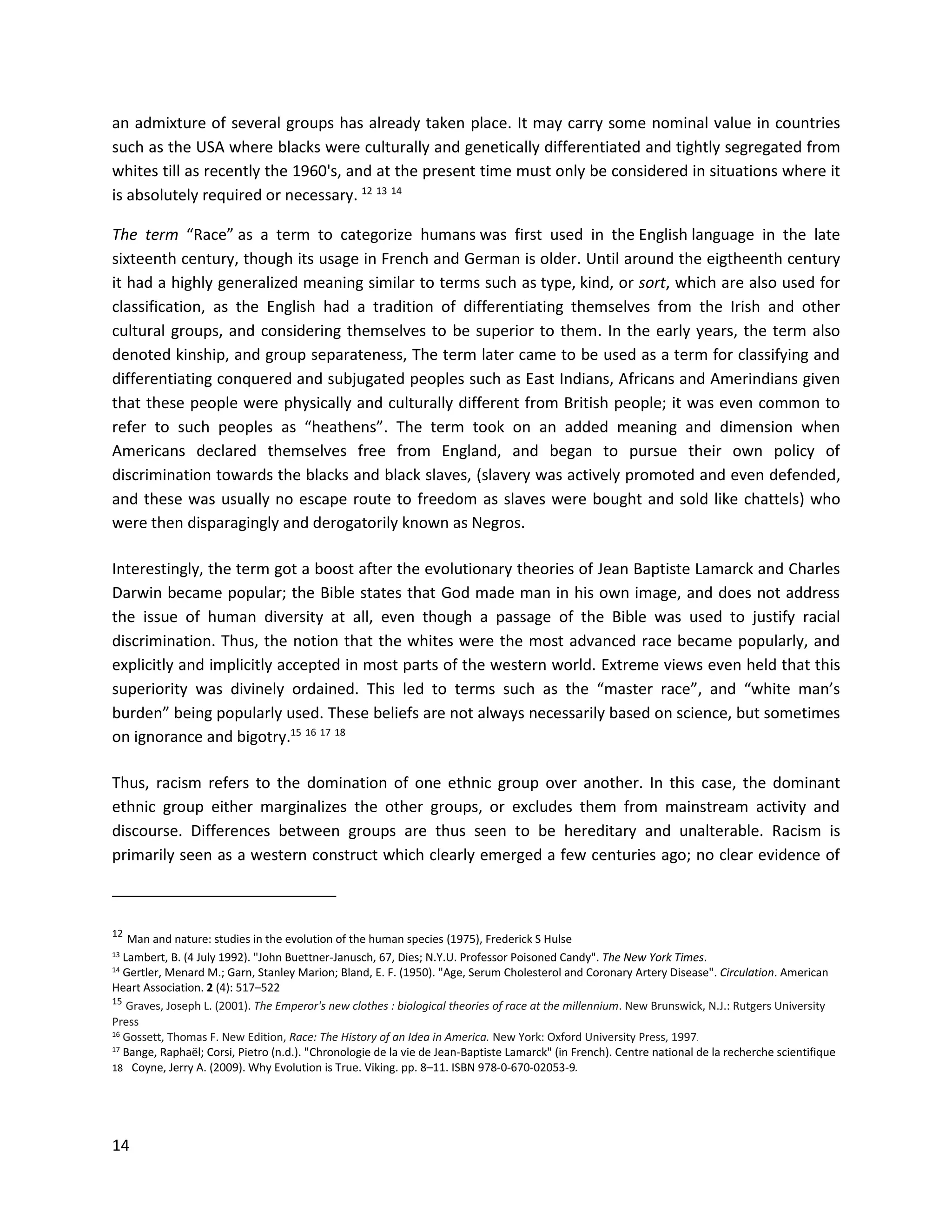 14
an admixture of several groups has already taken place. It may carry some nominal value in countries
such as the USA where blacks were culturally and genetically differentiated and tightly segregated from
whites till as recently the 1960's, and at the present time must only be considered in situations where it
is absolutely required or necessary. 12 13 14
The term “Race” as a term to categorize humans was first used in the English language in the late
sixteenth century, though its usage in French and German is older. Until around the eigtheenth century
it had a highly generalized meaning similar to terms such as type, kind, or sort, which are also used for
classification, as the English had a tradition of differentiating themselves from the Irish and other
cultural groups, and considering themselves to be superior to them. In the early years, the term also
denoted kinship, and group separateness, The term later came to be used as a term for classifying and
differentiating conquered and subjugated peoples such as East Indians, Africans and Amerindians given
that these people were physically and culturally different from British people; it was even common to
refer to such peoples as “heathens”. The term took on an added meaning and dimension when
Americans declared themselves free from England, and began to pursue their own policy of
discrimination towards the blacks and black slaves, (slavery was actively promoted and even defended,
and these was usually no escape route to freedom as slaves were bought and sold like chattels) who
were then disparagingly and derogatorily known as Negros.
Interestingly, the term got a boost after the evolutionary theories of Jean Baptiste Lamarck and Charles
Darwin became popular; the Bible states that God made man in his own image, and does not address
the issue of human diversity at all, even though a passage of the Bible was used to justify racial
discrimination. Thus, the notion that the whites were the most advanced race became popularly, and
explicitly and implicitly accepted in most parts of the western world. Extreme views even held that this
superiority was divinely ordained. This led to terms such as the “master race”, and “white man’s
burden” being popularly used. These beliefs are not always necessarily based on science, but sometimes
on ignorance and bigotry.15 16 17 18
Thus, racism refers to the domination of one ethnic group over another. In this case, the dominant
ethnic group either marginalizes the other groups, or excludes them from mainstream activity and
discourse. Differences between groups are thus seen to be hereditary and unalterable. Racism is
primarily seen as a western construct which clearly emerged a few centuries ago; no clear evidence of
12
Man and nature: studies in the evolution of the human species (1975), Frederick S Hulse
13 Lambert, B. (4 July 1992). "John Buettner-Janusch, 67, Dies; N.Y.U. Professor Poisoned Candy". The New York Times.
14 Gertler, Menard M.; Garn, Stanley Marion; Bland, E. F. (1950). "Age, Serum Cholesterol and Coronary Artery Disease". Circulation. American
Heart Association. 2 (4): 517–522
15
Graves, Joseph L. (2001). The Emperor's new clothes : biological theories of race at the millennium. New Brunswick, N.J.: Rutgers University
Press
16 Gossett, Thomas F. New Edition, Race: The History of an Idea in America. New York: Oxford University Press, 1997.
17
Bange, Raphaël; Corsi, Pietro (n.d.). "Chronologie de la vie de Jean-Baptiste Lamarck" (in French). Centre national de la recherche scientifique
18 Coyne, Jerry A. (2009). Why Evolution is True. Viking. pp. 8–11. ISBN 978-0-670-02053-9.
 
