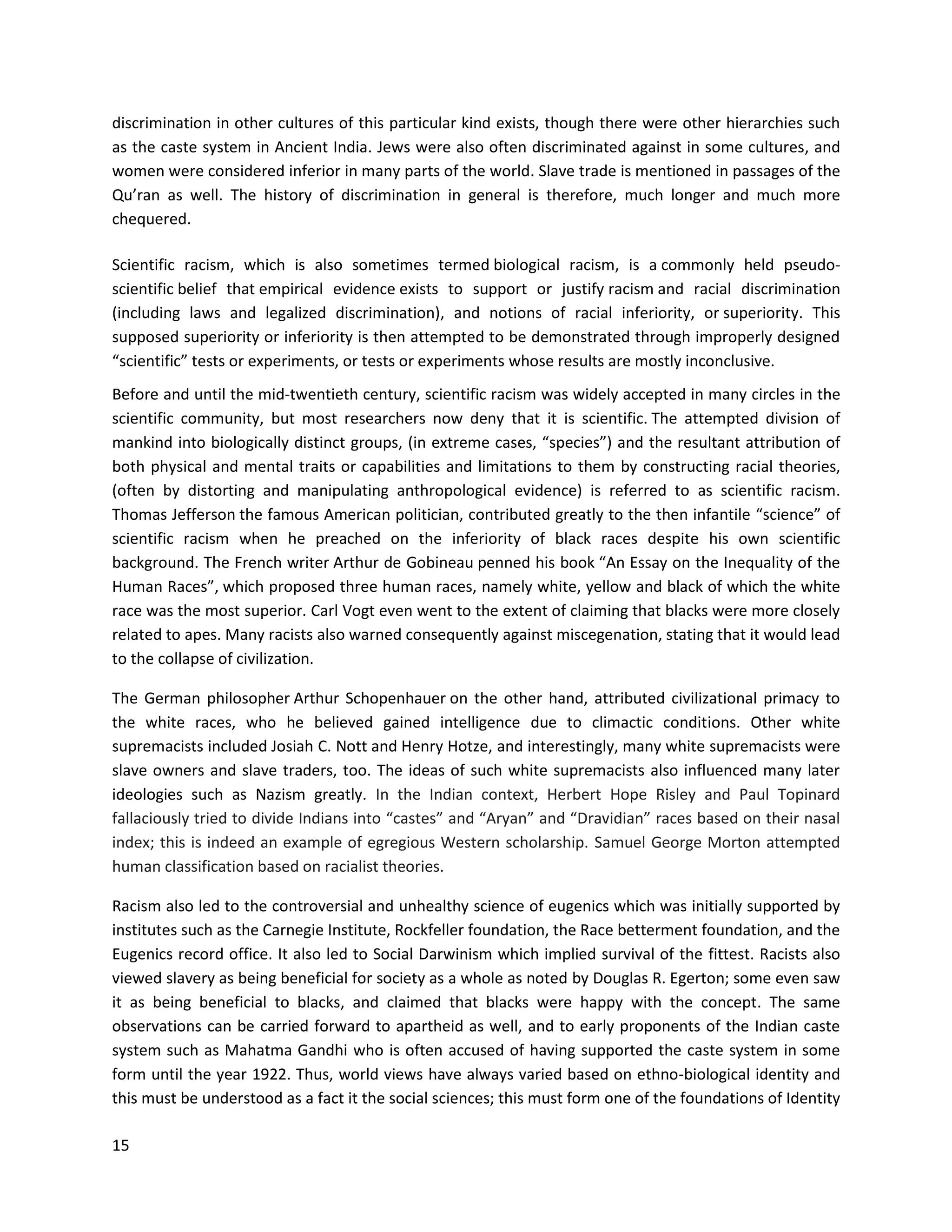 15
discrimination in other cultures of this particular kind exists, though there were other hierarchies such
as the caste system in Ancient India. Jews were also often discriminated against in some cultures, and
women were considered inferior in many parts of the world. Slave trade is mentioned in passages of the
Qu’ran as well. The history of discrimination in general is therefore, much longer and much more
chequered.
Scientific racism, which is also sometimes termed biological racism, is a commonly held pseudo-
scientific belief that empirical evidence exists to support or justify racism and racial discrimination
(including laws and legalized discrimination), and notions of racial inferiority, or superiority. This
supposed superiority or inferiority is then attempted to be demonstrated through improperly designed
“scientific” tests or experiments, or tests or experiments whose results are mostly inconclusive.
Before and until the mid-twentieth century, scientific racism was widely accepted in many circles in the
scientific community, but most researchers now deny that it is scientific. The attempted division of
mankind into biologically distinct groups, (in extreme cases, “species”) and the resultant attribution of
both physical and mental traits or capabilities and limitations to them by constructing racial theories,
(often by distorting and manipulating anthropological evidence) is referred to as scientific racism.
Thomas Jefferson the famous American politician, contributed greatly to the then infantile “science” of
scientific racism when he preached on the inferiority of black races despite his own scientific
background. The French writer Arthur de Gobineau penned his book “An Essay on the Inequality of the
Human Races”, which proposed three human races, namely white, yellow and black of which the white
race was the most superior. Carl Vogt even went to the extent of claiming that blacks were more closely
related to apes. Many racists also warned consequently against miscegenation, stating that it would lead
to the collapse of civilization.
The German philosopher Arthur Schopenhauer on the other hand, attributed civilizational primacy to
the white races, who he believed gained intelligence due to climactic conditions. Other white
supremacists included Josiah C. Nott and Henry Hotze, and interestingly, many white supremacists were
slave owners and slave traders, too. The ideas of such white supremacists also influenced many later
ideologies such as Nazism greatly. In the Indian context, Herbert Hope Risley and Paul Topinard
fallaciously tried to divide Indians into “castes” and “Aryan” and “Dravidian” races based on their nasal
index; this is indeed an example of egregious Western scholarship. Samuel George Morton attempted
human classification based on racialist theories.
Racism also led to the controversial and unhealthy science of eugenics which was initially supported by
institutes such as the Carnegie Institute, Rockfeller foundation, the Race betterment foundation, and the
Eugenics record office. It also led to Social Darwinism which implied survival of the fittest. Racists also
viewed slavery as being beneficial for society as a whole as noted by Douglas R. Egerton; some even saw
it as being beneficial to blacks, and claimed that blacks were happy with the concept. The same
observations can be carried forward to apartheid as well, and to early proponents of the Indian caste
system such as Mahatma Gandhi who is often accused of having supported the caste system in some
form until the year 1922. Thus, world views have always varied based on ethno-biological identity and
this must be understood as a fact it the social sciences; this must form one of the foundations of Identity
 