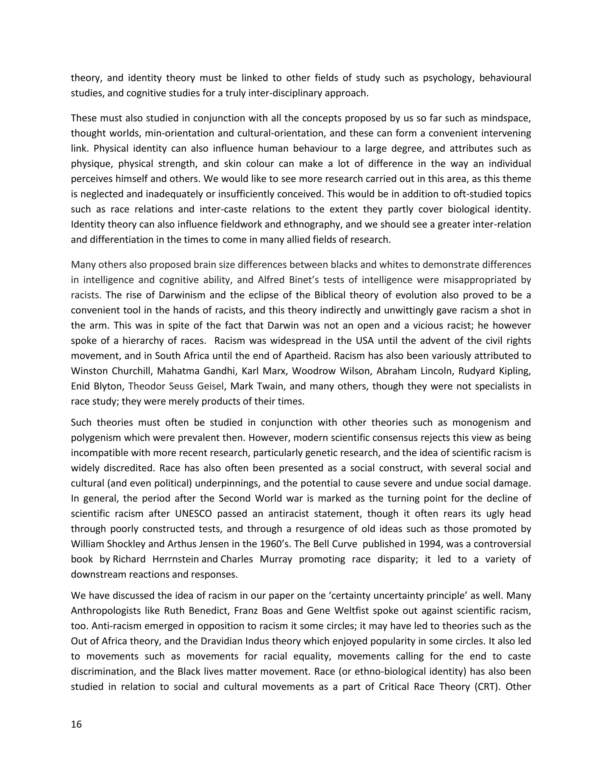 16
theory, and identity theory must be linked to other fields of study such as psychology, behavioural
studies, and cognitive studies for a truly inter-disciplinary approach.
These must also studied in conjunction with all the concepts proposed by us so far such as mindspace,
thought worlds, min-orientation and cultural-orientation, and these can form a convenient intervening
link. Physical identity can also influence human behaviour to a large degree, and attributes such as
physique, physical strength, and skin colour can make a lot of difference in the way an individual
perceives himself and others. We would like to see more research carried out in this area, as this theme
is neglected and inadequately or insufficiently conceived. This would be in addition to oft-studied topics
such as race relations and inter-caste relations to the extent they partly cover biological identity.
Identity theory can also influence fieldwork and ethnography, and we should see a greater inter-relation
and differentiation in the times to come in many allied fields of research.
Many others also proposed brain size differences between blacks and whites to demonstrate differences
in intelligence and cognitive ability, and Alfred Binet’s tests of intelligence were misappropriated by
racists. The rise of Darwinism and the eclipse of the Biblical theory of evolution also proved to be a
convenient tool in the hands of racists, and this theory indirectly and unwittingly gave racism a shot in
the arm. This was in spite of the fact that Darwin was not an open and a vicious racist; he however
spoke of a hierarchy of races. Racism was widespread in the USA until the advent of the civil rights
movement, and in South Africa until the end of Apartheid. Racism has also been variously attributed to
Winston Churchill, Mahatma Gandhi, Karl Marx, Woodrow Wilson, Abraham Lincoln, Rudyard Kipling,
Enid Blyton, Theodor Seuss Geisel, Mark Twain, and many others, though they were not specialists in
race study; they were merely products of their times.
Such theories must often be studied in conjunction with other theories such as monogenism and
polygenism which were prevalent then. However, modern scientific consensus rejects this view as being
incompatible with more recent research, particularly genetic research, and the idea of scientific racism is
widely discredited. Race has also often been presented as a social construct, with several social and
cultural (and even political) underpinnings, and the potential to cause severe and undue social damage.
In general, the period after the Second World war is marked as the turning point for the decline of
scientific racism after UNESCO passed an antiracist statement, though it often rears its ugly head
through poorly constructed tests, and through a resurgence of old ideas such as those promoted by
William Shockley and Arthus Jensen in the 1960’s. The Bell Curve published in 1994, was a controversial
book by Richard Herrnstein and Charles Murray promoting race disparity; it led to a variety of
downstream reactions and responses.
We have discussed the idea of racism in our paper on the ‘certainty uncertainty principle’ as well. Many
Anthropologists like Ruth Benedict, Franz Boas and Gene Weltfist spoke out against scientific racism,
too. Anti-racism emerged in opposition to racism it some circles; it may have led to theories such as the
Out of Africa theory, and the Dravidian Indus theory which enjoyed popularity in some circles. It also led
to movements such as movements for racial equality, movements calling for the end to caste
discrimination, and the Black lives matter movement. Race (or ethno-biological identity) has also been
studied in relation to social and cultural movements as a part of Critical Race Theory (CRT). Other
 