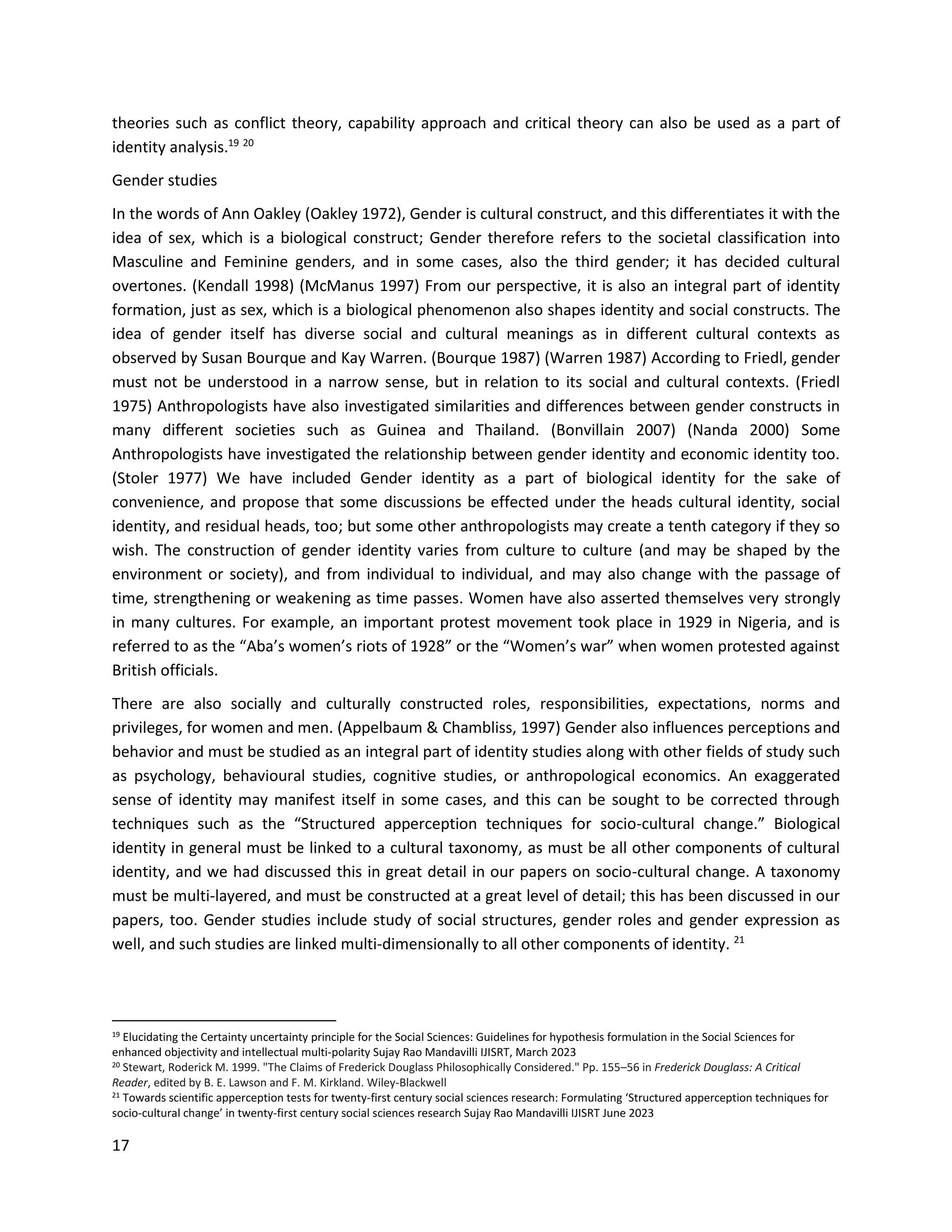 17
theories such as conflict theory, capability approach and critical theory can also be used as a part of
identity analysis.19 20
Gender studies
In the words of Ann Oakley (Oakley 1972), Gender is cultural construct, and this differentiates it with the
idea of sex, which is a biological construct; Gender therefore refers to the societal classification into
Masculine and Feminine genders, and in some cases, also the third gender; it has decided cultural
overtones. (Kendall 1998) (McManus 1997) From our perspective, it is also an integral part of identity
formation, just as sex, which is a biological phenomenon also shapes identity and social constructs. The
idea of gender itself has diverse social and cultural meanings as in different cultural contexts as
observed by Susan Bourque and Kay Warren. (Bourque 1987) (Warren 1987) According to Friedl, gender
must not be understood in a narrow sense, but in relation to its social and cultural contexts. (Friedl
1975) Anthropologists have also investigated similarities and differences between gender constructs in
many different societies such as Guinea and Thailand. (Bonvillain 2007) (Nanda 2000) Some
Anthropologists have investigated the relationship between gender identity and economic identity too.
(Stoler 1977) We have included Gender identity as a part of biological identity for the sake of
convenience, and propose that some discussions be effected under the heads cultural identity, social
identity, and residual heads, too; but some other anthropologists may create a tenth category if they so
wish. The construction of gender identity varies from culture to culture (and may be shaped by the
environment or society), and from individual to individual, and may also change with the passage of
time, strengthening or weakening as time passes. Women have also asserted themselves very strongly
in many cultures. For example, an important protest movement took place in 1929 in Nigeria, and is
referred to as the “Aba’s women’s riots of 1928” or the “Women’s war” when women protested against
British officials.
There are also socially and culturally constructed roles, responsibilities, expectations, norms and
privileges, for women and men. (Appelbaum & Chambliss, 1997) Gender also influences perceptions and
behavior and must be studied as an integral part of identity studies along with other fields of study such
as psychology, behavioural studies, cognitive studies, or anthropological economics. An exaggerated
sense of identity may manifest itself in some cases, and this can be sought to be corrected through
techniques such as the “Structured apperception techniques for socio-cultural change.” Biological
identity in general must be linked to a cultural taxonomy, as must be all other components of cultural
identity, and we had discussed this in great detail in our papers on socio-cultural change. A taxonomy
must be multi-layered, and must be constructed at a great level of detail; this has been discussed in our
papers, too. Gender studies include study of social structures, gender roles and gender expression as
well, and such studies are linked multi-dimensionally to all other components of identity. 21
19 Elucidating the Certainty uncertainty principle for the Social Sciences: Guidelines for hypothesis formulation in the Social Sciences for
enhanced objectivity and intellectual multi-polarity Sujay Rao Mandavilli IJISRT, March 2023
20 Stewart, Roderick M. 1999. "The Claims of Frederick Douglass Philosophically Considered." Pp. 155–56 in Frederick Douglass: A Critical
Reader, edited by B. E. Lawson and F. M. Kirkland. Wiley-Blackwell
21 Towards scientific apperception tests for twenty-first century social sciences research: Formulating ‘Structured apperception techniques for
socio-cultural change’ in twenty-first century social sciences research Sujay Rao Mandavilli IJISRT June 2023
 