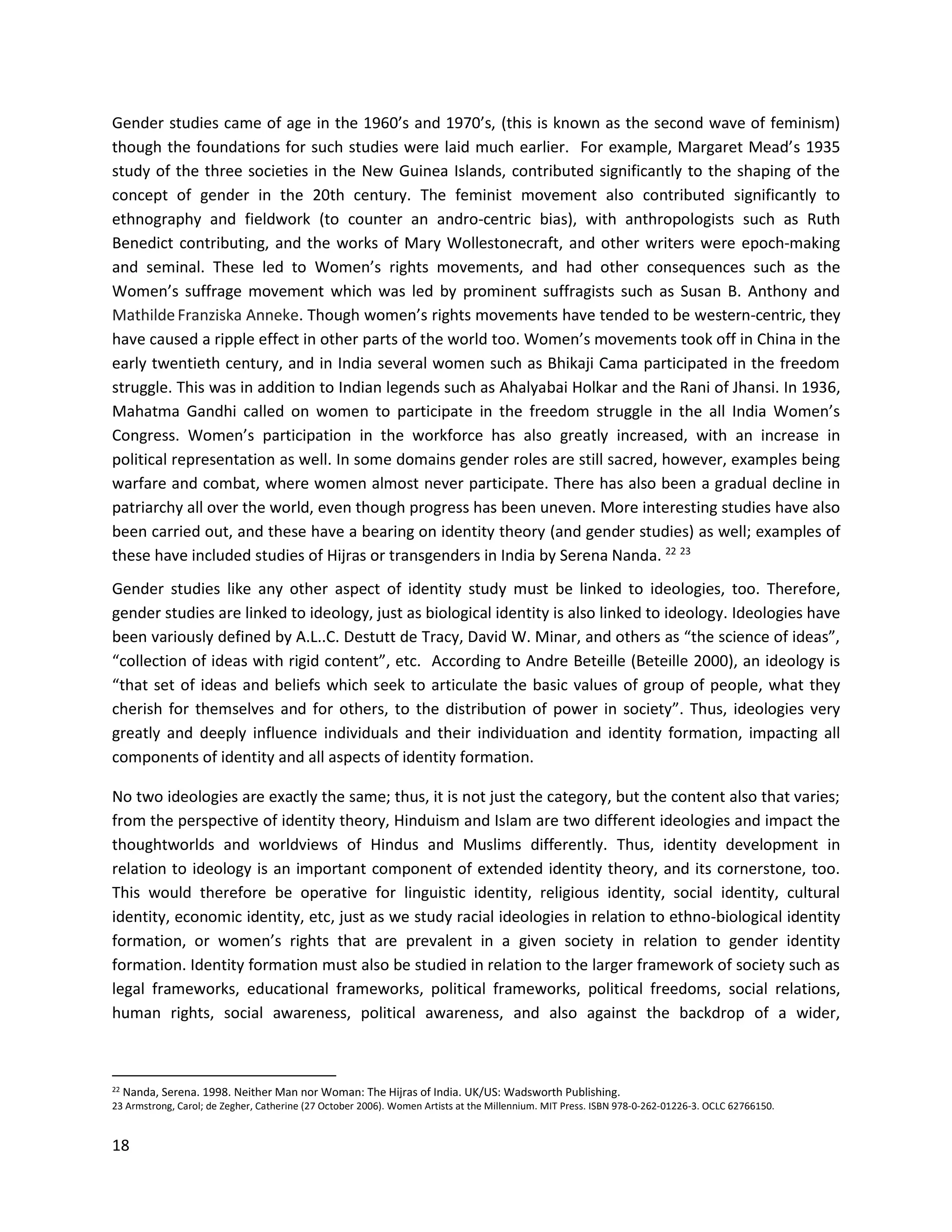 18
Gender studies came of age in the 1960’s and 1970’s, (this is known as the second wave of feminism)
though the foundations for such studies were laid much earlier. For example, Margaret Mead’s 1935
study of the three societies in the New Guinea Islands, contributed significantly to the shaping of the
concept of gender in the 20th century. The feminist movement also contributed significantly to
ethnography and fieldwork (to counter an andro-centric bias), with anthropologists such as Ruth
Benedict contributing, and the works of Mary Wollestonecraft, and other writers were epoch-making
and seminal. These led to Women’s rights movements, and had other consequences such as the
Women’s suffrage movement which was led by prominent suffragists such as Susan B. Anthony and
MathildeFranziska Anneke. Though women’s rights movements have tended to be western-centric, they
have caused a ripple effect in other parts of the world too. Women’s movements took off in China in the
early twentieth century, and in India several women such as Bhikaji Cama participated in the freedom
struggle. This was in addition to Indian legends such as Ahalyabai Holkar and the Rani of Jhansi. In 1936,
Mahatma Gandhi called on women to participate in the freedom struggle in the all India Women’s
Congress. Women’s participation in the workforce has also greatly increased, with an increase in
political representation as well. In some domains gender roles are still sacred, however, examples being
warfare and combat, where women almost never participate. There has also been a gradual decline in
patriarchy all over the world, even though progress has been uneven. More interesting studies have also
been carried out, and these have a bearing on identity theory (and gender studies) as well; examples of
these have included studies of Hijras or transgenders in India by Serena Nanda. 22 23
Gender studies like any other aspect of identity study must be linked to ideologies, too. Therefore,
gender studies are linked to ideology, just as biological identity is also linked to ideology. Ideologies have
been variously defined by A.L..C. Destutt de Tracy, David W. Minar, and others as “the science of ideas”,
“collection of ideas with rigid content”, etc. According to Andre Beteille (Beteille 2000), an ideology is
“that set of ideas and beliefs which seek to articulate the basic values of group of people, what they
cherish for themselves and for others, to the distribution of power in society”. Thus, ideologies very
greatly and deeply influence individuals and their individuation and identity formation, impacting all
components of identity and all aspects of identity formation.
No two ideologies are exactly the same; thus, it is not just the category, but the content also that varies;
from the perspective of identity theory, Hinduism and Islam are two different ideologies and impact the
thoughtworlds and worldviews of Hindus and Muslims differently. Thus, identity development in
relation to ideology is an important component of extended identity theory, and its cornerstone, too.
This would therefore be operative for linguistic identity, religious identity, social identity, cultural
identity, economic identity, etc, just as we study racial ideologies in relation to ethno-biological identity
formation, or women’s rights that are prevalent in a given society in relation to gender identity
formation. Identity formation must also be studied in relation to the larger framework of society such as
legal frameworks, educational frameworks, political frameworks, political freedoms, social relations,
human rights, social awareness, political awareness, and also against the backdrop of a wider,
22 Nanda, Serena. 1998. Neither Man nor Woman: The Hijras of India. UK/US: Wadsworth Publishing.
23 Armstrong, Carol; de Zegher, Catherine (27 October 2006). Women Artists at the Millennium. MIT Press. ISBN 978-0-262-01226-3. OCLC 62766150.
 