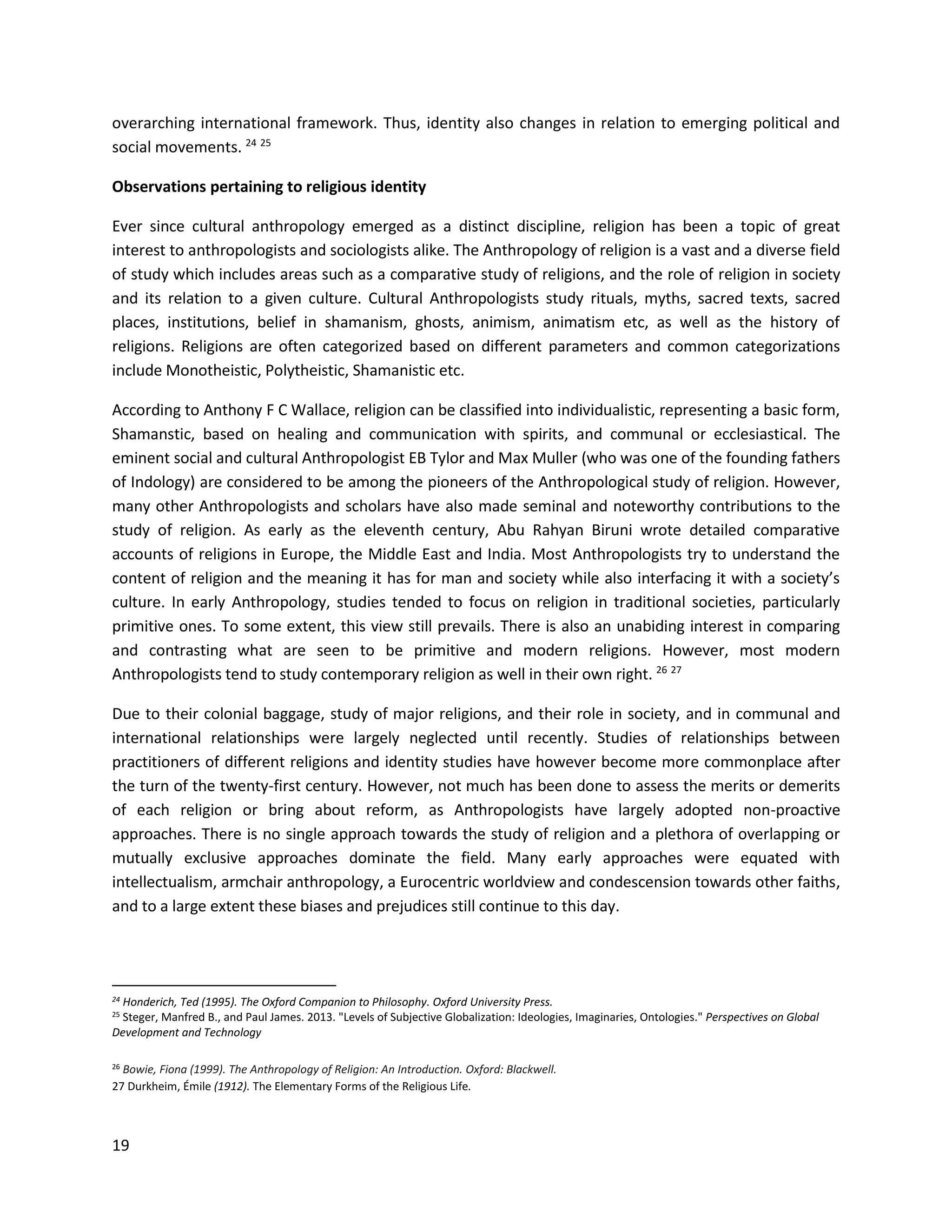 19
overarching international framework. Thus, identity also changes in relation to emerging political and
social movements. 24 25
Observations pertaining to religious identity
Ever since cultural anthropology emerged as a distinct discipline, religion has been a topic of great
interest to anthropologists and sociologists alike. The Anthropology of religion is a vast and a diverse field
of study which includes areas such as a comparative study of religions, and the role of religion in society
and its relation to a given culture. Cultural Anthropologists study rituals, myths, sacred texts, sacred
places, institutions, belief in shamanism, ghosts, animism, animatism etc, as well as the history of
religions. Religions are often categorized based on different parameters and common categorizations
include Monotheistic, Polytheistic, Shamanistic etc.
According to Anthony F C Wallace, religion can be classified into individualistic, representing a basic form,
Shamanstic, based on healing and communication with spirits, and communal or ecclesiastical. The
eminent social and cultural Anthropologist EB Tylor and Max Muller (who was one of the founding fathers
of Indology) are considered to be among the pioneers of the Anthropological study of religion. However,
many other Anthropologists and scholars have also made seminal and noteworthy contributions to the
study of religion. As early as the eleventh century, Abu Rahyan Biruni wrote detailed comparative
accounts of religions in Europe, the Middle East and India. Most Anthropologists try to understand the
content of religion and the meaning it has for man and society while also interfacing it with a society’s
culture. In early Anthropology, studies tended to focus on religion in traditional societies, particularly
primitive ones. To some extent, this view still prevails. There is also an unabiding interest in comparing
and contrasting what are seen to be primitive and modern religions. However, most modern
Anthropologists tend to study contemporary religion as well in their own right. 26 27
Due to their colonial baggage, study of major religions, and their role in society, and in communal and
international relationships were largely neglected until recently. Studies of relationships between
practitioners of different religions and identity studies have however become more commonplace after
the turn of the twenty-first century. However, not much has been done to assess the merits or demerits
of each religion or bring about reform, as Anthropologists have largely adopted non-proactive
approaches. There is no single approach towards the study of religion and a plethora of overlapping or
mutually exclusive approaches dominate the field. Many early approaches were equated with
intellectualism, armchair anthropology, a Eurocentric worldview and condescension towards other faiths,
and to a large extent these biases and prejudices still continue to this day.
24 Honderich, Ted (1995). The Oxford Companion to Philosophy. Oxford University Press.
25 Steger, Manfred B., and Paul James. 2013. "Levels of Subjective Globalization: Ideologies, Imaginaries, Ontologies." Perspectives on Global
Development and Technology
26 Bowie, Fiona (1999). The Anthropology of Religion: An Introduction. Oxford: Blackwell.
27 Durkheim, Émile (1912). The Elementary Forms of the Religious Life.
 