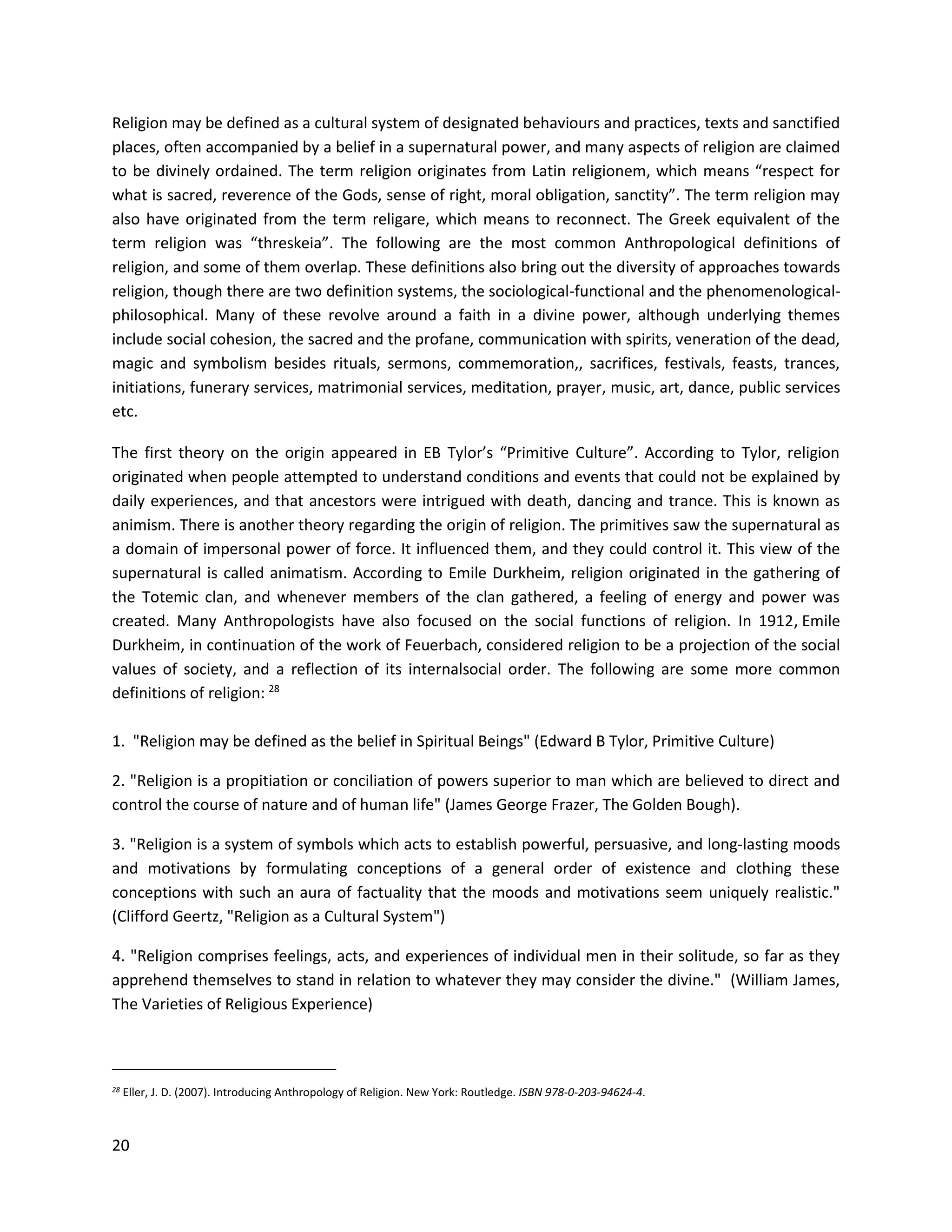 20
Religion may be defined as a cultural system of designated behaviours and practices, texts and sanctified
places, often accompanied by a belief in a supernatural power, and many aspects of religion are claimed
to be divinely ordained. The term religion originates from Latin religionem, which means “respect for
what is sacred, reverence of the Gods, sense of right, moral obligation, sanctity”. The term religion may
also have originated from the term religare, which means to reconnect. The Greek equivalent of the
term religion was “threskeia”. The following are the most common Anthropological definitions of
religion, and some of them overlap. These definitions also bring out the diversity of approaches towards
religion, though there are two definition systems, the sociological-functional and the phenomenological-
philosophical. Many of these revolve around a faith in a divine power, although underlying themes
include social cohesion, the sacred and the profane, communication with spirits, veneration of the dead,
magic and symbolism besides rituals, sermons, commemoration,, sacrifices, festivals, feasts, trances,
initiations, funerary services, matrimonial services, meditation, prayer, music, art, dance, public services
etc.
The first theory on the origin appeared in EB Tylor’s “Primitive Culture”. According to Tylor, religion
originated when people attempted to understand conditions and events that could not be explained by
daily experiences, and that ancestors were intrigued with death, dancing and trance. This is known as
animism. There is another theory regarding the origin of religion. The primitives saw the supernatural as
a domain of impersonal power of force. It influenced them, and they could control it. This view of the
supernatural is called animatism. According to Emile Durkheim, religion originated in the gathering of
the Totemic clan, and whenever members of the clan gathered, a feeling of energy and power was
created. Many Anthropologists have also focused on the social functions of religion. In 1912, Emile
Durkheim, in continuation of the work of Feuerbach, considered religion to be a projection of the social
values of society, and a reflection of its internalsocial order. The following are some more common
definitions of religion: 28
1. "Religion may be defined as the belief in Spiritual Beings" (Edward B Tylor, Primitive Culture)
2. "Religion is a propitiation or conciliation of powers superior to man which are believed to direct and
control the course of nature and of human life" (James George Frazer, The Golden Bough).
3. "Religion is a system of symbols which acts to establish powerful, persuasive, and long-lasting moods
and motivations by formulating conceptions of a general order of existence and clothing these
conceptions with such an aura of factuality that the moods and motivations seem uniquely realistic."
(Clifford Geertz, "Religion as a Cultural System")
4. "Religion comprises feelings, acts, and experiences of individual men in their solitude, so far as they
apprehend themselves to stand in relation to whatever they may consider the divine." (William James,
The Varieties of Religious Experience)
28 Eller, J. D. (2007). Introducing Anthropology of Religion. New York: Routledge. ISBN 978-0-203-94624-4.
 
