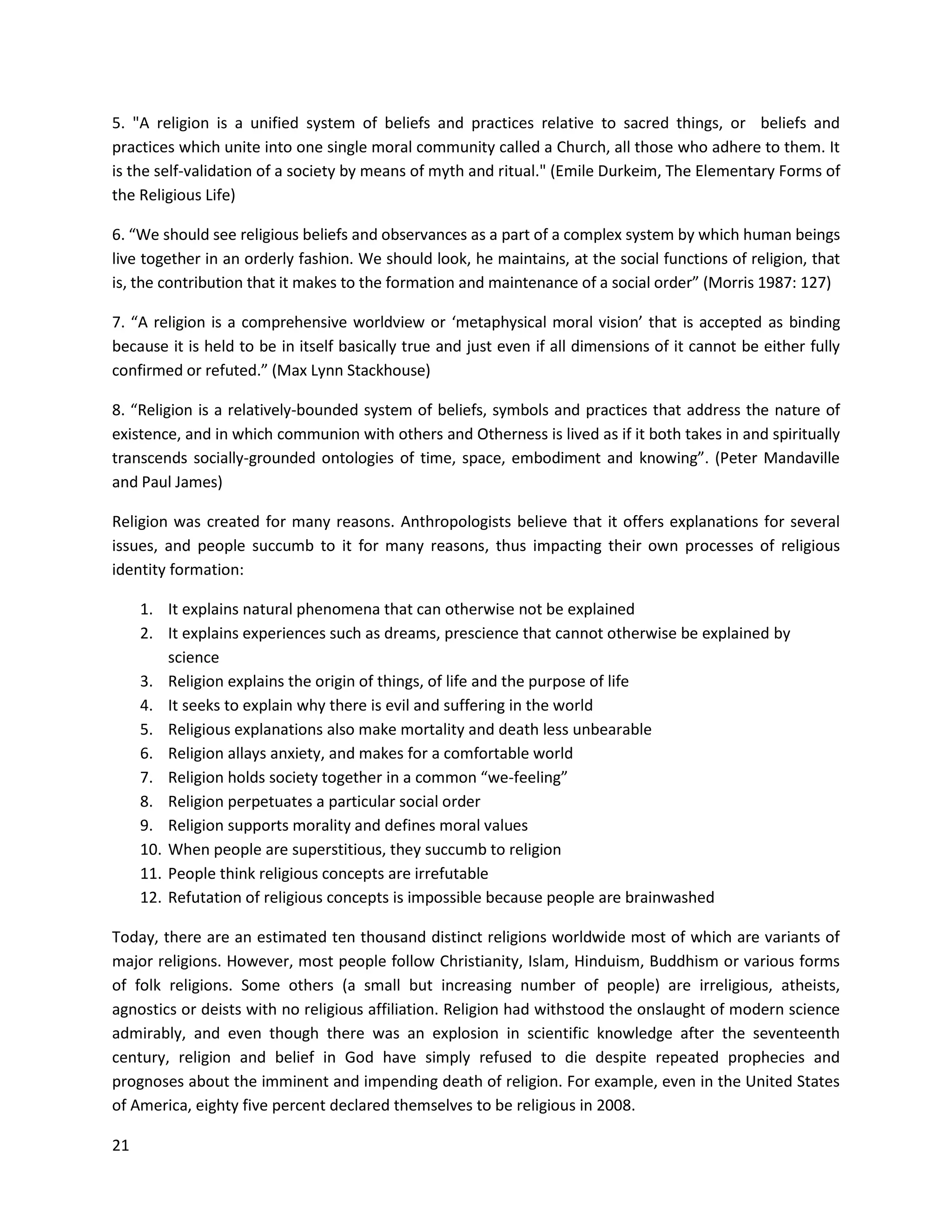 21
5. "A religion is a unified system of beliefs and practices relative to sacred things, or beliefs and
practices which unite into one single moral community called a Church, all those who adhere to them. It
is the self-validation of a society by means of myth and ritual." (Emile Durkeim, The Elementary Forms of
the Religious Life)
6. “We should see religious beliefs and observances as a part of a complex system by which human beings
live together in an orderly fashion. We should look, he maintains, at the social functions of religion, that
is, the contribution that it makes to the formation and maintenance of a social order” (Morris 1987: 127)
7. “A religion is a comprehensive worldview or ‘metaphysical moral vision’ that is accepted as binding
because it is held to be in itself basically true and just even if all dimensions of it cannot be either fully
confirmed or refuted.” (Max Lynn Stackhouse)
8. “Religion is a relatively-bounded system of beliefs, symbols and practices that address the nature of
existence, and in which communion with others and Otherness is lived as if it both takes in and spiritually
transcends socially-grounded ontologies of time, space, embodiment and knowing”. (Peter Mandaville
and Paul James)
Religion was created for many reasons. Anthropologists believe that it offers explanations for several
issues, and people succumb to it for many reasons, thus impacting their own processes of religious
identity formation:
1. It explains natural phenomena that can otherwise not be explained
2. It explains experiences such as dreams, prescience that cannot otherwise be explained by
science
3. Religion explains the origin of things, of life and the purpose of life
4. It seeks to explain why there is evil and suffering in the world
5. Religious explanations also make mortality and death less unbearable
6. Religion allays anxiety, and makes for a comfortable world
7. Religion holds society together in a common “we-feeling”
8. Religion perpetuates a particular social order
9. Religion supports morality and defines moral values
10. When people are superstitious, they succumb to religion
11. People think religious concepts are irrefutable
12. Refutation of religious concepts is impossible because people are brainwashed
Today, there are an estimated ten thousand distinct religions worldwide most of which are variants of
major religions. However, most people follow Christianity, Islam, Hinduism, Buddhism or various forms
of folk religions. Some others (a small but increasing number of people) are irreligious, atheists,
agnostics or deists with no religious affiliation. Religion had withstood the onslaught of modern science
admirably, and even though there was an explosion in scientific knowledge after the seventeenth
century, religion and belief in God have simply refused to die despite repeated prophecies and
prognoses about the imminent and impending death of religion. For example, even in the United States
of America, eighty five percent declared themselves to be religious in 2008.
 