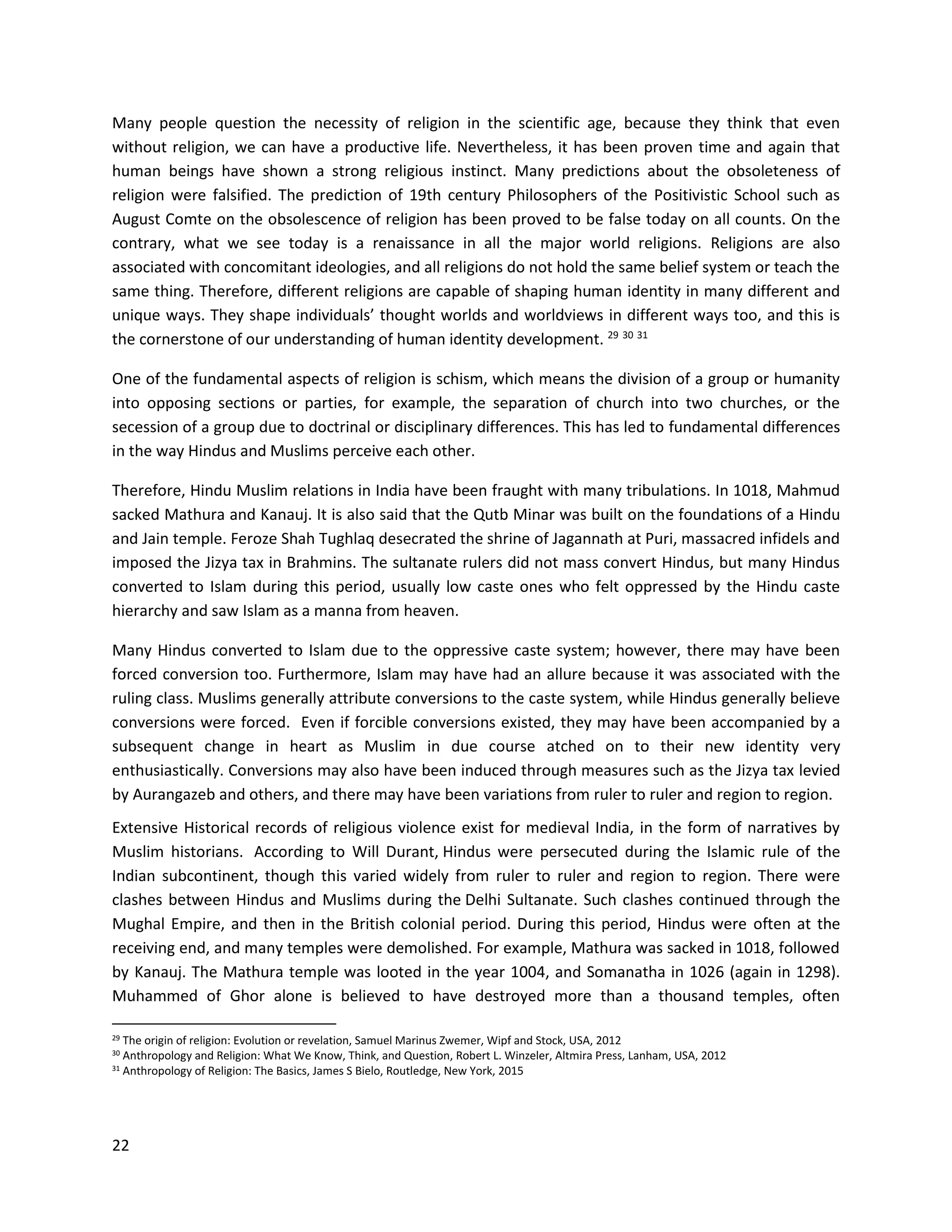 22
Many people question the necessity of religion in the scientific age, because they think that even
without religion, we can have a productive life. Nevertheless, it has been proven time and again that
human beings have shown a strong religious instinct. Many predictions about the obsoleteness of
religion were falsified. The prediction of 19th century Philosophers of the Positivistic School such as
August Comte on the obsolescence of religion has been proved to be false today on all counts. On the
contrary, what we see today is a renaissance in all the major world religions. Religions are also
associated with concomitant ideologies, and all religions do not hold the same belief system or teach the
same thing. Therefore, different religions are capable of shaping human identity in many different and
unique ways. They shape individuals’ thought worlds and worldviews in different ways too, and this is
the cornerstone of our understanding of human identity development. 29 30 31
One of the fundamental aspects of religion is schism, which means the division of a group or humanity
into opposing sections or parties, for example, the separation of church into two churches, or the
secession of a group due to doctrinal or disciplinary differences. This has led to fundamental differences
in the way Hindus and Muslims perceive each other.
Therefore, Hindu Muslim relations in India have been fraught with many tribulations. In 1018, Mahmud
sacked Mathura and Kanauj. It is also said that the Qutb Minar was built on the foundations of a Hindu
and Jain temple. Feroze Shah Tughlaq desecrated the shrine of Jagannath at Puri, massacred infidels and
imposed the Jizya tax in Brahmins. The sultanate rulers did not mass convert Hindus, but many Hindus
converted to Islam during this period, usually low caste ones who felt oppressed by the Hindu caste
hierarchy and saw Islam as a manna from heaven.
Many Hindus converted to Islam due to the oppressive caste system; however, there may have been
forced conversion too. Furthermore, Islam may have had an allure because it was associated with the
ruling class. Muslims generally attribute conversions to the caste system, while Hindus generally believe
conversions were forced. Even if forcible conversions existed, they may have been accompanied by a
subsequent change in heart as Muslim in due course atched on to their new identity very
enthusiastically. Conversions may also have been induced through measures such as the Jizya tax levied
by Aurangazeb and others, and there may have been variations from ruler to ruler and region to region.
Extensive Historical records of religious violence exist for medieval India, in the form of narratives by
Muslim historians. According to Will Durant, Hindus were persecuted during the Islamic rule of the
Indian subcontinent, though this varied widely from ruler to ruler and region to region. There were
clashes between Hindus and Muslims during the Delhi Sultanate. Such clashes continued through the
Mughal Empire, and then in the British colonial period. During this period, Hindus were often at the
receiving end, and many temples were demolished. For example, Mathura was sacked in 1018, followed
by Kanauj. The Mathura temple was looted in the year 1004, and Somanatha in 1026 (again in 1298).
Muhammed of Ghor alone is believed to have destroyed more than a thousand temples, often
29 The origin of religion: Evolution or revelation, Samuel Marinus Zwemer, Wipf and Stock, USA, 2012
30 Anthropology and Religion: What We Know, Think, and Question, Robert L. Winzeler, Altmira Press, Lanham, USA, 2012
31
Anthropology of Religion: The Basics, James S Bielo, Routledge, New York, 2015
 