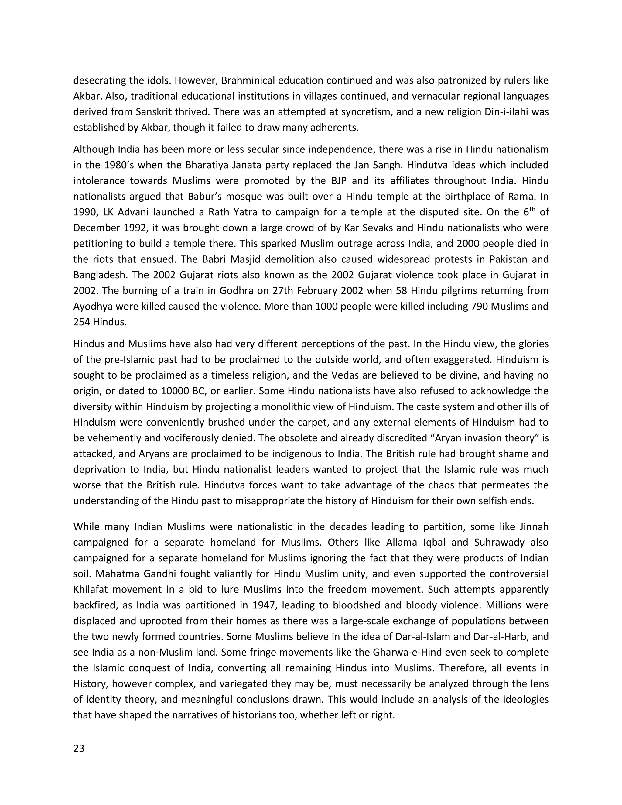 23
desecrating the idols. However, Brahminical education continued and was also patronized by rulers like
Akbar. Also, traditional educational institutions in villages continued, and vernacular regional languages
derived from Sanskrit thrived. There was an attempted at syncretism, and a new religion Din-i-ilahi was
established by Akbar, though it failed to draw many adherents.
Although India has been more or less secular since independence, there was a rise in Hindu nationalism
in the 1980’s when the Bharatiya Janata party replaced the Jan Sangh. Hindutva ideas which included
intolerance towards Muslims were promoted by the BJP and its affiliates throughout India. Hindu
nationalists argued that Babur’s mosque was built over a Hindu temple at the birthplace of Rama. In
1990, LK Advani launched a Rath Yatra to campaign for a temple at the disputed site. On the 6th
of
December 1992, it was brought down a large crowd of by Kar Sevaks and Hindu nationalists who were
petitioning to build a temple there. This sparked Muslim outrage across India, and 2000 people died in
the riots that ensued. The Babri Masjid demolition also caused widespread protests in Pakistan and
Bangladesh. The 2002 Gujarat riots also known as the 2002 Gujarat violence took place in Gujarat in
2002. The burning of a train in Godhra on 27th February 2002 when 58 Hindu pilgrims returning from
Ayodhya were killed caused the violence. More than 1000 people were killed including 790 Muslims and
254 Hindus.
Hindus and Muslims have also had very different perceptions of the past. In the Hindu view, the glories
of the pre-Islamic past had to be proclaimed to the outside world, and often exaggerated. Hinduism is
sought to be proclaimed as a timeless religion, and the Vedas are believed to be divine, and having no
origin, or dated to 10000 BC, or earlier. Some Hindu nationalists have also refused to acknowledge the
diversity within Hinduism by projecting a monolithic view of Hinduism. The caste system and other ills of
Hinduism were conveniently brushed under the carpet, and any external elements of Hinduism had to
be vehemently and vociferously denied. The obsolete and already discredited “Aryan invasion theory” is
attacked, and Aryans are proclaimed to be indigenous to India. The British rule had brought shame and
deprivation to India, but Hindu nationalist leaders wanted to project that the Islamic rule was much
worse that the British rule. Hindutva forces want to take advantage of the chaos that permeates the
understanding of the Hindu past to misappropriate the history of Hinduism for their own selfish ends.
While many Indian Muslims were nationalistic in the decades leading to partition, some like Jinnah
campaigned for a separate homeland for Muslims. Others like Allama Iqbal and Suhrawady also
campaigned for a separate homeland for Muslims ignoring the fact that they were products of Indian
soil. Mahatma Gandhi fought valiantly for Hindu Muslim unity, and even supported the controversial
Khilafat movement in a bid to lure Muslims into the freedom movement. Such attempts apparently
backfired, as India was partitioned in 1947, leading to bloodshed and bloody violence. Millions were
displaced and uprooted from their homes as there was a large-scale exchange of populations between
the two newly formed countries. Some Muslims believe in the idea of Dar-al-Islam and Dar-al-Harb, and
see India as a non-Muslim land. Some fringe movements like the Gharwa-e-Hind even seek to complete
the Islamic conquest of India, converting all remaining Hindus into Muslims. Therefore, all events in
History, however complex, and variegated they may be, must necessarily be analyzed through the lens
of identity theory, and meaningful conclusions drawn. This would include an analysis of the ideologies
that have shaped the narratives of historians too, whether left or right.
 