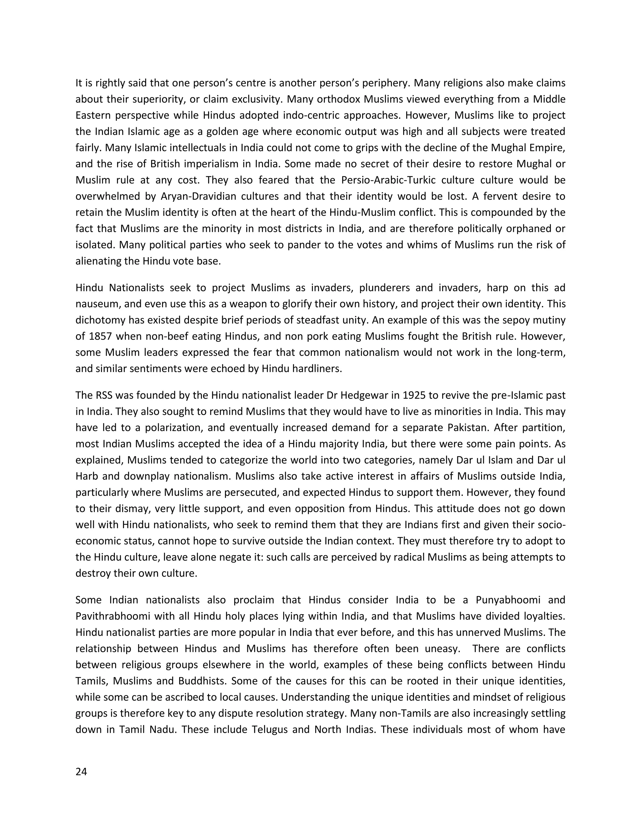 24
It is rightly said that one person’s centre is another person’s periphery. Many religions also make claims
about their superiority, or claim exclusivity. Many orthodox Muslims viewed everything from a Middle
Eastern perspective while Hindus adopted indo-centric approaches. However, Muslims like to project
the Indian Islamic age as a golden age where economic output was high and all subjects were treated
fairly. Many Islamic intellectuals in India could not come to grips with the decline of the Mughal Empire,
and the rise of British imperialism in India. Some made no secret of their desire to restore Mughal or
Muslim rule at any cost. They also feared that the Persio-Arabic-Turkic culture culture would be
overwhelmed by Aryan-Dravidian cultures and that their identity would be lost. A fervent desire to
retain the Muslim identity is often at the heart of the Hindu-Muslim conflict. This is compounded by the
fact that Muslims are the minority in most districts in India, and are therefore politically orphaned or
isolated. Many political parties who seek to pander to the votes and whims of Muslims run the risk of
alienating the Hindu vote base.
Hindu Nationalists seek to project Muslims as invaders, plunderers and invaders, harp on this ad
nauseum, and even use this as a weapon to glorify their own history, and project their own identity. This
dichotomy has existed despite brief periods of steadfast unity. An example of this was the sepoy mutiny
of 1857 when non-beef eating Hindus, and non pork eating Muslims fought the British rule. However,
some Muslim leaders expressed the fear that common nationalism would not work in the long-term,
and similar sentiments were echoed by Hindu hardliners.
The RSS was founded by the Hindu nationalist leader Dr Hedgewar in 1925 to revive the pre-Islamic past
in India. They also sought to remind Muslims that they would have to live as minorities in India. This may
have led to a polarization, and eventually increased demand for a separate Pakistan. After partition,
most Indian Muslims accepted the idea of a Hindu majority India, but there were some pain points. As
explained, Muslims tended to categorize the world into two categories, namely Dar ul Islam and Dar ul
Harb and downplay nationalism. Muslims also take active interest in affairs of Muslims outside India,
particularly where Muslims are persecuted, and expected Hindus to support them. However, they found
to their dismay, very little support, and even opposition from Hindus. This attitude does not go down
well with Hindu nationalists, who seek to remind them that they are Indians first and given their socio-
economic status, cannot hope to survive outside the Indian context. They must therefore try to adopt to
the Hindu culture, leave alone negate it: such calls are perceived by radical Muslims as being attempts to
destroy their own culture.
Some Indian nationalists also proclaim that Hindus consider India to be a Punyabhoomi and
Pavithrabhoomi with all Hindu holy places lying within India, and that Muslims have divided loyalties.
Hindu nationalist parties are more popular in India that ever before, and this has unnerved Muslims. The
relationship between Hindus and Muslims has therefore often been uneasy. There are conflicts
between religious groups elsewhere in the world, examples of these being conflicts between Hindu
Tamils, Muslims and Buddhists. Some of the causes for this can be rooted in their unique identities,
while some can be ascribed to local causes. Understanding the unique identities and mindset of religious
groups is therefore key to any dispute resolution strategy. Many non-Tamils are also increasingly settling
down in Tamil Nadu. These include Telugus and North Indias. These individuals most of whom have
 
