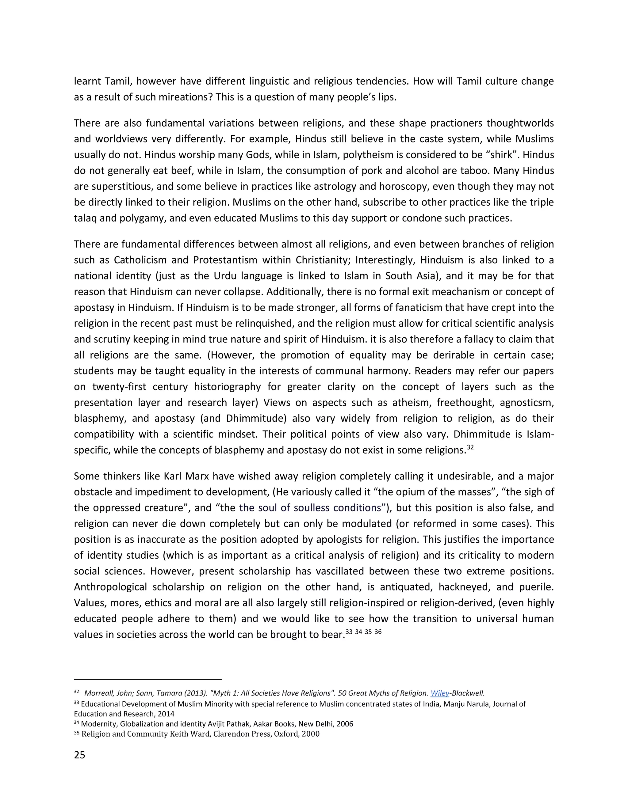 25
learnt Tamil, however have different linguistic and religious tendencies. How will Tamil culture change
as a result of such mireations? This is a question of many people’s lips.
There are also fundamental variations between religions, and these shape practioners thoughtworlds
and worldviews very differently. For example, Hindus still believe in the caste system, while Muslims
usually do not. Hindus worship many Gods, while in Islam, polytheism is considered to be “shirk”. Hindus
do not generally eat beef, while in Islam, the consumption of pork and alcohol are taboo. Many Hindus
are superstitious, and some believe in practices like astrology and horoscopy, even though they may not
be directly linked to their religion. Muslims on the other hand, subscribe to other practices like the triple
talaq and polygamy, and even educated Muslims to this day support or condone such practices.
There are fundamental differences between almost all religions, and even between branches of religion
such as Catholicism and Protestantism within Christianity; Interestingly, Hinduism is also linked to a
national identity (just as the Urdu language is linked to Islam in South Asia), and it may be for that
reason that Hinduism can never collapse. Additionally, there is no formal exit meachanism or concept of
apostasy in Hinduism. If Hinduism is to be made stronger, all forms of fanaticism that have crept into the
religion in the recent past must be relinquished, and the religion must allow for critical scientific analysis
and scrutiny keeping in mind true nature and spirit of Hinduism. it is also therefore a fallacy to claim that
all religions are the same. (However, the promotion of equality may be derirable in certain case;
students may be taught equality in the interests of communal harmony. Readers may refer our papers
on twenty-first century historiography for greater clarity on the concept of layers such as the
presentation layer and research layer) Views on aspects such as atheism, freethought, agnosticsm,
blasphemy, and apostasy (and Dhimmitude) also vary widely from religion to religion, as do their
compatibility with a scientific mindset. Their political points of view also vary. Dhimmitude is Islam-
specific, while the concepts of blasphemy and apostasy do not exist in some religions.32
Some thinkers like Karl Marx have wished away religion completely calling it undesirable, and a major
obstacle and impediment to development, (He variously called it “the opium of the masses”, “the sigh of
the oppressed creature”, and “the the soul of soulless conditions”), but this position is also false, and
religion can never die down completely but can only be modulated (or reformed in some cases). This
position is as inaccurate as the position adopted by apologists for religion. This justifies the importance
of identity studies (which is as important as a critical analysis of religion) and its criticality to modern
social sciences. However, present scholarship has vascillated between these two extreme positions.
Anthropological scholarship on religion on the other hand, is antiquated, hackneyed, and puerile.
Values, mores, ethics and moral are all also largely still religion-inspired or religion-derived, (even highly
educated people adhere to them) and we would like to see how the transition to universal human
values in societies across the world can be brought to bear.33 34 35 36
32 Morreall, John; Sonn, Tamara (2013). "Myth 1: All Societies Have Religions". 50 Great Myths of Religion. Wiley-Blackwell.
33 Educational Development of Muslim Minority with special reference to Muslim concentrated states of India, Manju Narula, Journal of
Education and Research, 2014
34 Modernity, Globalization and identity Avijit Pathak, Aakar Books, New Delhi, 2006
35 Religion and Community Keith Ward, Clarendon Press, Oxford, 2000
 