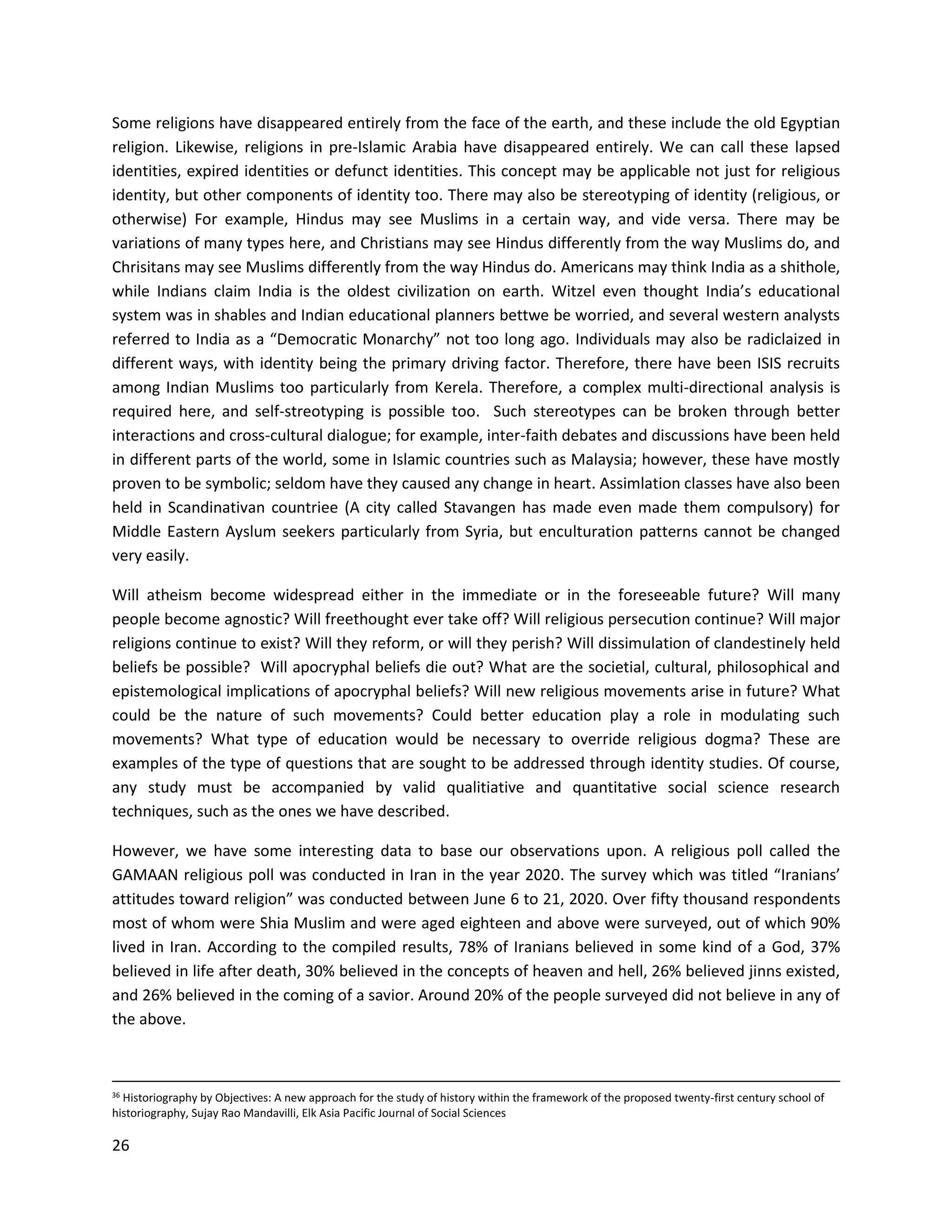 26
Some religions have disappeared entirely from the face of the earth, and these include the old Egyptian
religion. Likewise, religions in pre-Islamic Arabia have disappeared entirely. We can call these lapsed
identities, expired identities or defunct identities. This concept may be applicable not just for religious
identity, but other components of identity too. There may also be stereotyping of identity (religious, or
otherwise) For example, Hindus may see Muslims in a certain way, and vide versa. There may be
variations of many types here, and Christians may see Hindus differently from the way Muslims do, and
Chrisitans may see Muslims differently from the way Hindus do. Americans may think India as a shithole,
while Indians claim India is the oldest civilization on earth. Witzel even thought India’s educational
system was in shables and Indian educational planners bettwe be worried, and several western analysts
referred to India as a “Democratic Monarchy” not too long ago. Individuals may also be radiclaized in
different ways, with identity being the primary driving factor. Therefore, there have been ISIS recruits
among Indian Muslims too particularly from Kerela. Therefore, a complex multi-directional analysis is
required here, and self-streotyping is possible too. Such stereotypes can be broken through better
interactions and cross-cultural dialogue; for example, inter-faith debates and discussions have been held
in different parts of the world, some in Islamic countries such as Malaysia; however, these have mostly
proven to be symbolic; seldom have they caused any change in heart. Assimlation classes have also been
held in Scandinativan countriee (A city called Stavangen has made even made them compulsory) for
Middle Eastern Ayslum seekers particularly from Syria, but enculturation patterns cannot be changed
very easily.
Will atheism become widespread either in the immediate or in the foreseeable future? Will many
people become agnostic? Will freethought ever take off? Will religious persecution continue? Will major
religions continue to exist? Will they reform, or will they perish? Will dissimulation of clandestinely held
beliefs be possible? Will apocryphal beliefs die out? What are the societial, cultural, philosophical and
epistemological implications of apocryphal beliefs? Will new religious movements arise in future? What
could be the nature of such movements? Could better education play a role in modulating such
movements? What type of education would be necessary to override religious dogma? These are
examples of the type of questions that are sought to be addressed through identity studies. Of course,
any study must be accompanied by valid qualitiative and quantitative social science research
techniques, such as the ones we have described.
However, we have some interesting data to base our observations upon. A religious poll called the
GAMAAN religious poll was conducted in Iran in the year 2020. The survey which was titled “Iranians’
attitudes toward religion” was conducted between June 6 to 21, 2020. Over fifty thousand respondents
most of whom were Shia Muslim and were aged eighteen and above were surveyed, out of which 90%
lived in Iran. According to the compiled results, 78% of Iranians believed in some kind of a God, 37%
believed in life after death, 30% believed in the concepts of heaven and hell, 26% believed jinns existed,
and 26% believed in the coming of a savior. Around 20% of the people surveyed did not believe in any of
the above.
36 Historiography by Objectives: A new approach for the study of history within the framework of the proposed twenty-first century school of
historiography, Sujay Rao Mandavilli, Elk Asia Pacific Journal of Social Sciences
 