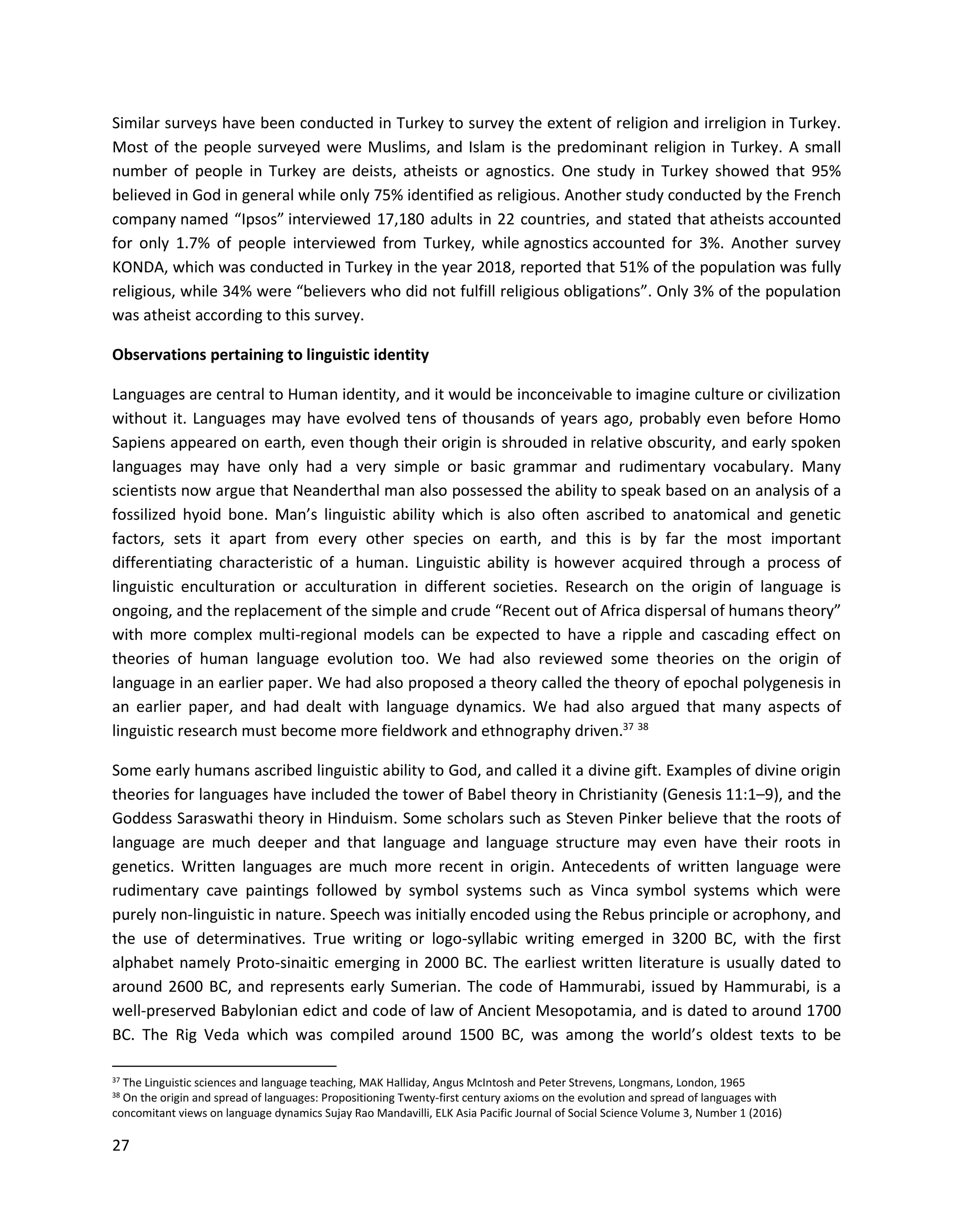 27
Similar surveys have been conducted in Turkey to survey the extent of religion and irreligion in Turkey.
Most of the people surveyed were Muslims, and Islam is the predominant religion in Turkey. A small
number of people in Turkey are deists, atheists or agnostics. One study in Turkey showed that 95%
believed in God in general while only 75% identified as religious. Another study conducted by the French
company named “Ipsos” interviewed 17,180 adults in 22 countries, and stated that atheists accounted
for only 1.7% of people interviewed from Turkey, while agnostics accounted for 3%. Another survey
KONDA, which was conducted in Turkey in the year 2018, reported that 51% of the population was fully
religious, while 34% were “believers who did not fulfill religious obligations”. Only 3% of the population
was atheist according to this survey.
Observations pertaining to linguistic identity
Languages are central to Human identity, and it would be inconceivable to imagine culture or civilization
without it. Languages may have evolved tens of thousands of years ago, probably even before Homo
Sapiens appeared on earth, even though their origin is shrouded in relative obscurity, and early spoken
languages may have only had a very simple or basic grammar and rudimentary vocabulary. Many
scientists now argue that Neanderthal man also possessed the ability to speak based on an analysis of a
fossilized hyoid bone. Man’s linguistic ability which is also often ascribed to anatomical and genetic
factors, sets it apart from every other species on earth, and this is by far the most important
differentiating characteristic of a human. Linguistic ability is however acquired through a process of
linguistic enculturation or acculturation in different societies. Research on the origin of language is
ongoing, and the replacement of the simple and crude “Recent out of Africa dispersal of humans theory”
with more complex multi-regional models can be expected to have a ripple and cascading effect on
theories of human language evolution too. We had also reviewed some theories on the origin of
language in an earlier paper. We had also proposed a theory called the theory of epochal polygenesis in
an earlier paper, and had dealt with language dynamics. We had also argued that many aspects of
linguistic research must become more fieldwork and ethnography driven.37 38
Some early humans ascribed linguistic ability to God, and called it a divine gift. Examples of divine origin
theories for languages have included the tower of Babel theory in Christianity (Genesis 11:1–9), and the
Goddess Saraswathi theory in Hinduism. Some scholars such as Steven Pinker believe that the roots of
language are much deeper and that language and language structure may even have their roots in
genetics. Written languages are much more recent in origin. Antecedents of written language were
rudimentary cave paintings followed by symbol systems such as Vinca symbol systems which were
purely non-linguistic in nature. Speech was initially encoded using the Rebus principle or acrophony, and
the use of determinatives. True writing or logo-syllabic writing emerged in 3200 BC, with the first
alphabet namely Proto-sinaitic emerging in 2000 BC. The earliest written literature is usually dated to
around 2600 BC, and represents early Sumerian. The code of Hammurabi, issued by Hammurabi, is a
well-preserved Babylonian edict and code of law of Ancient Mesopotamia, and is dated to around 1700
BC. The Rig Veda which was compiled around 1500 BC, was among the world’s oldest texts to be
37 The Linguistic sciences and language teaching, MAK Halliday, Angus McIntosh and Peter Strevens, Longmans, London, 1965
38 On the origin and spread of languages: Propositioning Twenty-first century axioms on the evolution and spread of languages with
concomitant views on language dynamics Sujay Rao Mandavilli, ELK Asia Pacific Journal of Social Science Volume 3, Number 1 (2016)
 