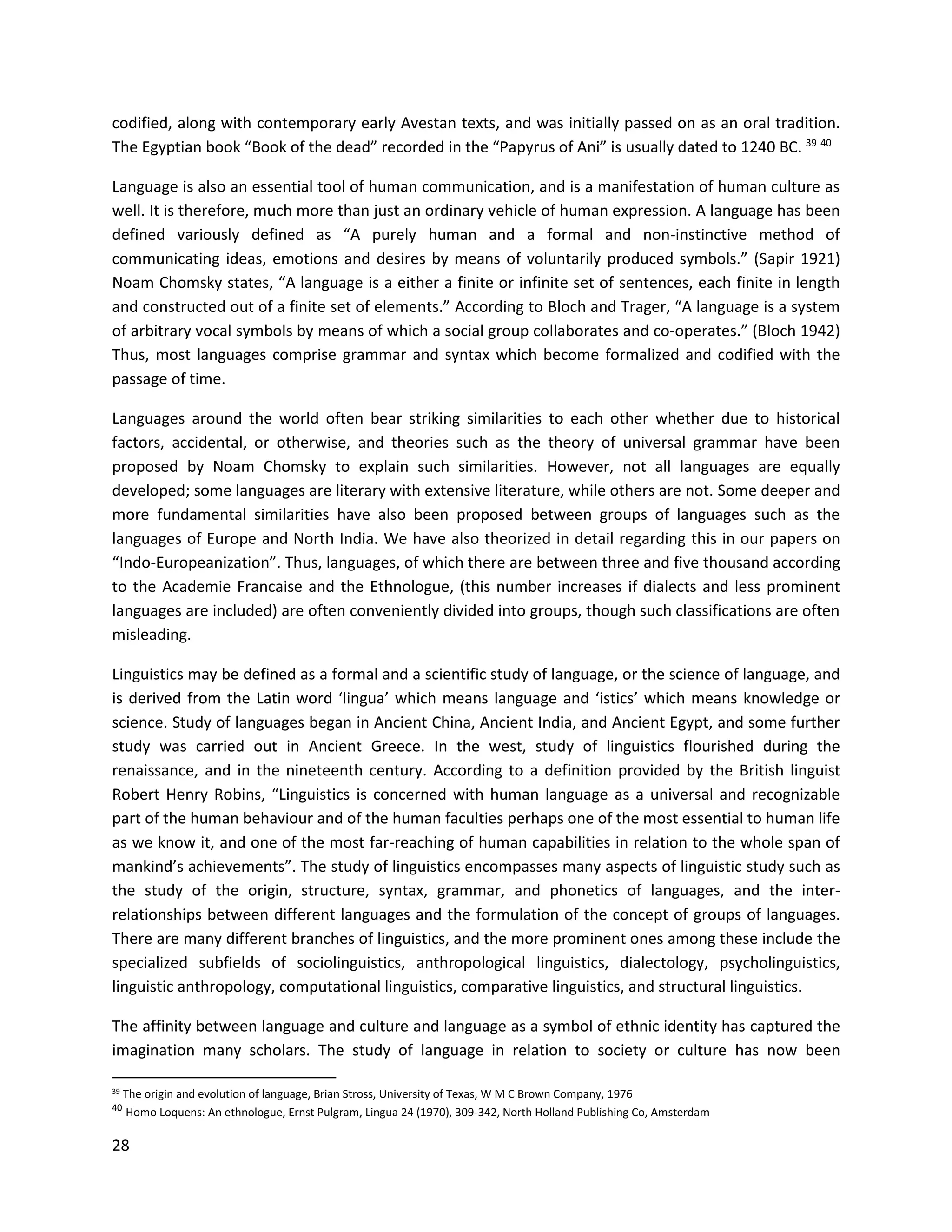 28
codified, along with contemporary early Avestan texts, and was initially passed on as an oral tradition.
The Egyptian book “Book of the dead” recorded in the “Papyrus of Ani” is usually dated to 1240 BC. 39 40
Language is also an essential tool of human communication, and is a manifestation of human culture as
well. It is therefore, much more than just an ordinary vehicle of human expression. A language has been
defined variously defined as “A purely human and a formal and non-instinctive method of
communicating ideas, emotions and desires by means of voluntarily produced symbols.” (Sapir 1921)
Noam Chomsky states, “A language is a either a finite or infinite set of sentences, each finite in length
and constructed out of a finite set of elements.” According to Bloch and Trager, “A language is a system
of arbitrary vocal symbols by means of which a social group collaborates and co-operates.” (Bloch 1942)
Thus, most languages comprise grammar and syntax which become formalized and codified with the
passage of time.
Languages around the world often bear striking similarities to each other whether due to historical
factors, accidental, or otherwise, and theories such as the theory of universal grammar have been
proposed by Noam Chomsky to explain such similarities. However, not all languages are equally
developed; some languages are literary with extensive literature, while others are not. Some deeper and
more fundamental similarities have also been proposed between groups of languages such as the
languages of Europe and North India. We have also theorized in detail regarding this in our papers on
“Indo-Europeanization”. Thus, languages, of which there are between three and five thousand according
to the Academie Francaise and the Ethnologue, (this number increases if dialects and less prominent
languages are included) are often conveniently divided into groups, though such classifications are often
misleading.
Linguistics may be defined as a formal and a scientific study of language, or the science of language, and
is derived from the Latin word ‘lingua’ which means language and ‘istics’ which means knowledge or
science. Study of languages began in Ancient China, Ancient India, and Ancient Egypt, and some further
study was carried out in Ancient Greece. In the west, study of linguistics flourished during the
renaissance, and in the nineteenth century. According to a definition provided by the British linguist
Robert Henry Robins, “Linguistics is concerned with human language as a universal and recognizable
part of the human behaviour and of the human faculties perhaps one of the most essential to human life
as we know it, and one of the most far-reaching of human capabilities in relation to the whole span of
mankind’s achievements”. The study of linguistics encompasses many aspects of linguistic study such as
the study of the origin, structure, syntax, grammar, and phonetics of languages, and the inter-
relationships between different languages and the formulation of the concept of groups of languages.
There are many different branches of linguistics, and the more prominent ones among these include the
specialized subfields of sociolinguistics, anthropological linguistics, dialectology, psycholinguistics,
linguistic anthropology, computational linguistics, comparative linguistics, and structural linguistics.
The affinity between language and culture and language as a symbol of ethnic identity has captured the
imagination many scholars. The study of language in relation to society or culture has now been
39 The origin and evolution of language, Brian Stross, University of Texas, W M C Brown Company, 1976
40
Homo Loquens: An ethnologue, Ernst Pulgram, Lingua 24 (1970), 309-342, North Holland Publishing Co, Amsterdam
 