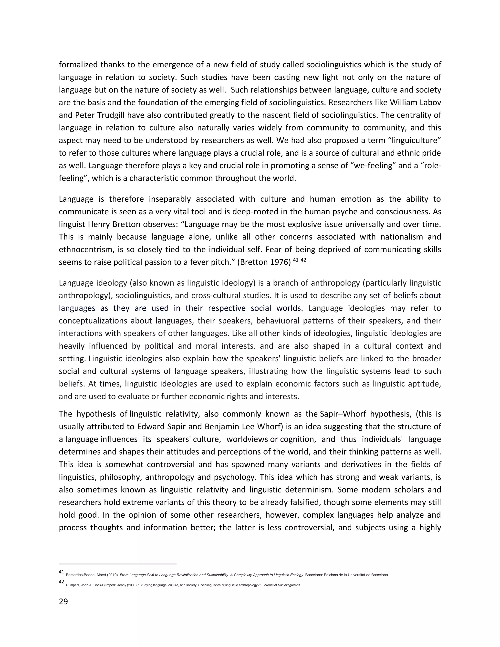 29
formalized thanks to the emergence of a new field of study called sociolinguistics which is the study of
language in relation to society. Such studies have been casting new light not only on the nature of
language but on the nature of society as well. Such relationships between language, culture and society
are the basis and the foundation of the emerging field of sociolinguistics. Researchers like William Labov
and Peter Trudgill have also contributed greatly to the nascent field of sociolinguistics. The centrality of
language in relation to culture also naturally varies widely from community to community, and this
aspect may need to be understood by researchers as well. We had also proposed a term “linguiculture”
to refer to those cultures where language plays a crucial role, and is a source of cultural and ethnic pride
as well. Language therefore plays a key and crucial role in promoting a sense of “we-feeling” and a “role-
feeling”, which is a characteristic common throughout the world.
Language is therefore inseparably associated with culture and human emotion as the ability to
communicate is seen as a very vital tool and is deep-rooted in the human psyche and consciousness. As
linguist Henry Bretton observes: “Language may be the most explosive issue universally and over time.
This is mainly because language alone, unlike all other concerns associated with nationalism and
ethnocentrism, is so closely tied to the individual self. Fear of being deprived of communicating skills
seems to raise political passion to a fever pitch.” (Bretton 1976) 41 42
Language ideology (also known as linguistic ideology) is a branch of anthropology (particularly linguistic
anthropology), sociolinguistics, and cross-cultural studies. It is used to describe any set of beliefs about
languages as they are used in their respective social worlds. Language ideologies may refer to
conceptualizations about languages, their speakers, behaviuoral patterns of their speakers, and their
interactions with speakers of other languages. Like all other kinds of ideologies, linguistic ideologies are
heavily influenced by political and moral interests, and are also shaped in a cultural context and
setting. Linguistic ideologies also explain how the speakers' linguistic beliefs are linked to the broader
social and cultural systems of language speakers, illustrating how the linguistic systems lead to such
beliefs. At times, linguistic ideologies are used to explain economic factors such as linguistic aptitude,
and are used to evaluate or further economic rights and interests.
The hypothesis of linguistic relativity, also commonly known as the Sapir–Whorf hypothesis, (this is
usually attributed to Edward Sapir and Benjamin Lee Whorf) is an idea suggesting that the structure of
a language influences its speakers' culture, worldviews or cognition, and thus individuals' language
determines and shapes their attitudes and perceptions of the world, and their thinking patterns as well.
This idea is somewhat controversial and has spawned many variants and derivatives in the fields of
linguistics, philosophy, anthropology and psychology. This idea which has strong and weak variants, is
also sometimes known as linguistic relativity and linguistic determinism. Some modern scholars and
researchers hold extreme variants of this theory to be already falsified, though some elements may still
hold good. In the opinion of some other researchers, however, complex languages help analyze and
process thoughts and information better; the latter is less controversial, and subjects using a highly
41
Bastardas-Boada, Albert (2019). From Language Shift to Language Revitalization and Sustainability. A Complexity Approach to Linguistic Ecology. Barcelona: Edicions de la Universitat de Barcelona.
42
Gumperz, John J.; Cook-Gumperz, Jenny (2008). "Studying language, culture, and society: Sociolinguistics or linguistic anthropology?". Journal of Sociolinguistics
 