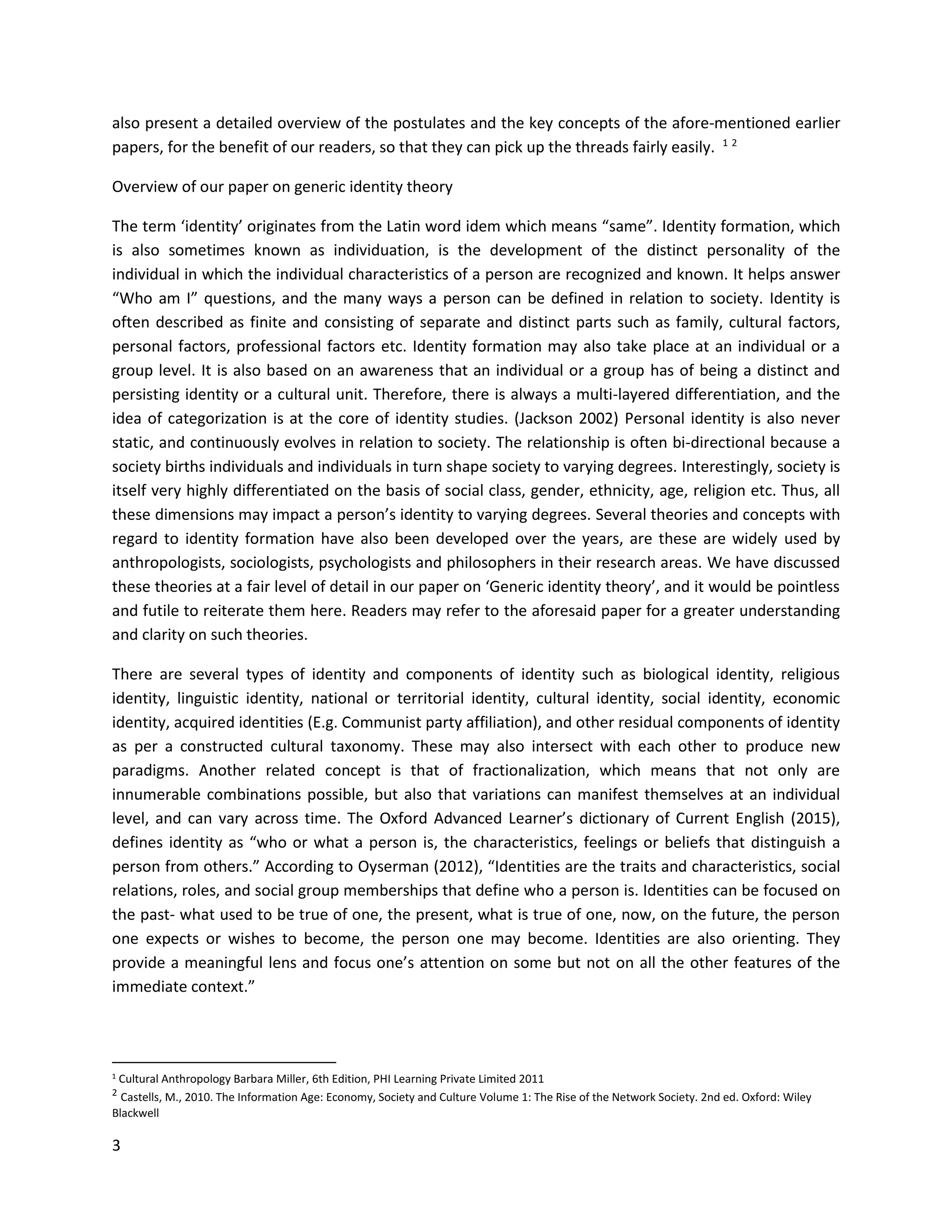 3
also present a detailed overview of the postulates and the key concepts of the afore-mentioned earlier
papers, for the benefit of our readers, so that they can pick up the threads fairly easily. 1 2
Overview of our paper on generic identity theory
The term ‘identity’ originates from the Latin word idem which means “same”. Identity formation, which
is also sometimes known as individuation, is the development of the distinct personality of the
individual in which the individual characteristics of a person are recognized and known. It helps answer
“Who am I” questions, and the many ways a person can be defined in relation to society. Identity is
often described as finite and consisting of separate and distinct parts such as family, cultural factors,
personal factors, professional factors etc. Identity formation may also take place at an individual or a
group level. It is also based on an awareness that an individual or a group has of being a distinct and
persisting identity or a cultural unit. Therefore, there is always a multi-layered differentiation, and the
idea of categorization is at the core of identity studies. (Jackson 2002) Personal identity is also never
static, and continuously evolves in relation to society. The relationship is often bi-directional because a
society births individuals and individuals in turn shape society to varying degrees. Interestingly, society is
itself very highly differentiated on the basis of social class, gender, ethnicity, age, religion etc. Thus, all
these dimensions may impact a person’s identity to varying degrees. Several theories and concepts with
regard to identity formation have also been developed over the years, are these are widely used by
anthropologists, sociologists, psychologists and philosophers in their research areas. We have discussed
these theories at a fair level of detail in our paper on ‘Generic identity theory’, and it would be pointless
and futile to reiterate them here. Readers may refer to the aforesaid paper for a greater understanding
and clarity on such theories.
There are several types of identity and components of identity such as biological identity, religious
identity, linguistic identity, national or territorial identity, cultural identity, social identity, economic
identity, acquired identities (E.g. Communist party affiliation), and other residual components of identity
as per a constructed cultural taxonomy. These may also intersect with each other to produce new
paradigms. Another related concept is that of fractionalization, which means that not only are
innumerable combinations possible, but also that variations can manifest themselves at an individual
level, and can vary across time. The Oxford Advanced Learner’s dictionary of Current English (2015),
defines identity as “who or what a person is, the characteristics, feelings or beliefs that distinguish a
person from others.” According to Oyserman (2012), “Identities are the traits and characteristics, social
relations, roles, and social group memberships that define who a person is. Identities can be focused on
the past- what used to be true of one, the present, what is true of one, now, on the future, the person
one expects or wishes to become, the person one may become. Identities are also orienting. They
provide a meaningful lens and focus one’s attention on some but not on all the other features of the
immediate context.”
1 Cultural Anthropology Barbara Miller, 6th Edition, PHI Learning Private Limited 2011
2
Castells, M., 2010. The Information Age: Economy, Society and Culture Volume 1: The Rise of the Network Society. 2nd ed. Oxford: Wiley
Blackwell
 