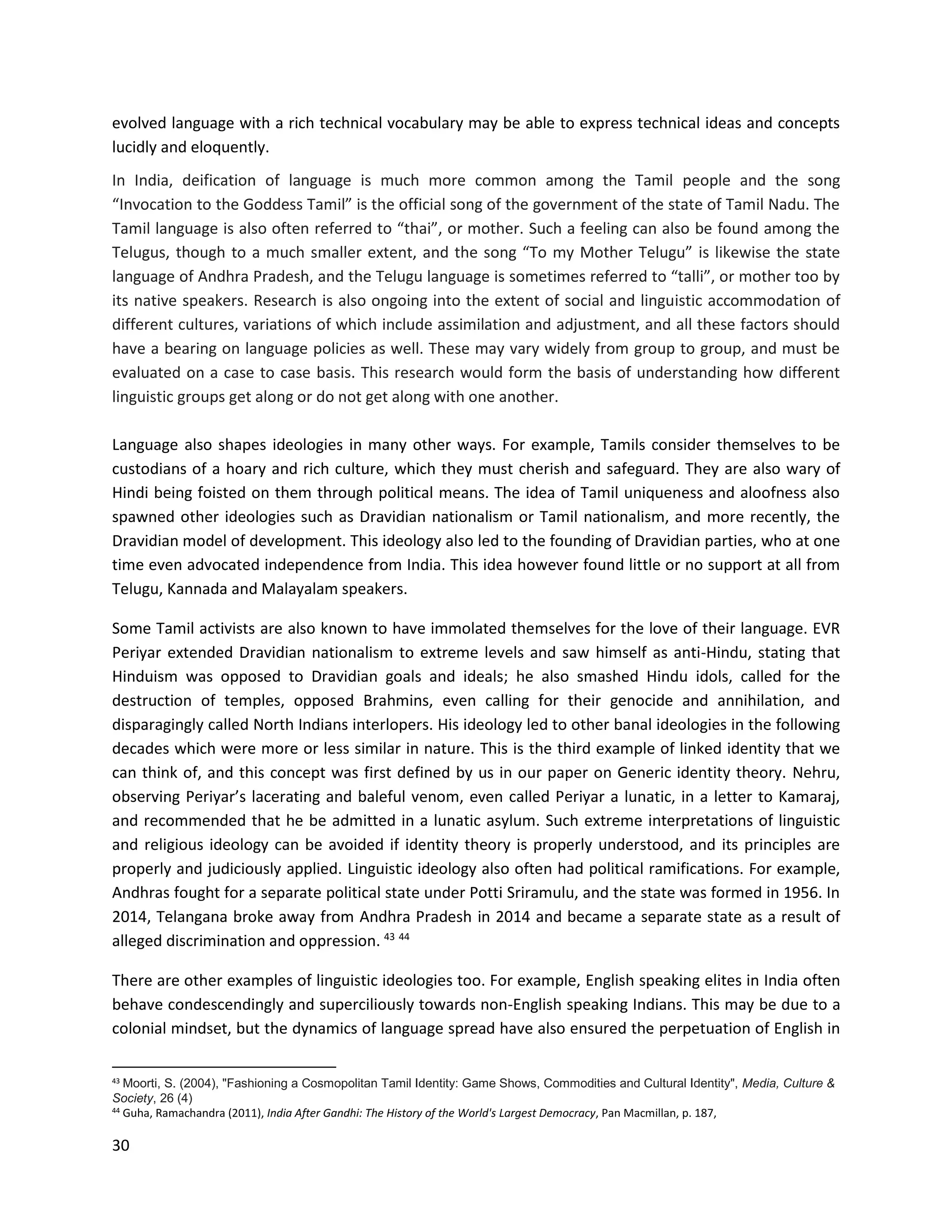 30
evolved language with a rich technical vocabulary may be able to express technical ideas and concepts
lucidly and eloquently.
In India, deification of language is much more common among the Tamil people and the song
“Invocation to the Goddess Tamil” is the official song of the government of the state of Tamil Nadu. The
Tamil language is also often referred to “thai”, or mother. Such a feeling can also be found among the
Telugus, though to a much smaller extent, and the song “To my Mother Telugu” is likewise the state
language of Andhra Pradesh, and the Telugu language is sometimes referred to “talli”, or mother too by
its native speakers. Research is also ongoing into the extent of social and linguistic accommodation of
different cultures, variations of which include assimilation and adjustment, and all these factors should
have a bearing on language policies as well. These may vary widely from group to group, and must be
evaluated on a case to case basis. This research would form the basis of understanding how different
linguistic groups get along or do not get along with one another.
Language also shapes ideologies in many other ways. For example, Tamils consider themselves to be
custodians of a hoary and rich culture, which they must cherish and safeguard. They are also wary of
Hindi being foisted on them through political means. The idea of Tamil uniqueness and aloofness also
spawned other ideologies such as Dravidian nationalism or Tamil nationalism, and more recently, the
Dravidian model of development. This ideology also led to the founding of Dravidian parties, who at one
time even advocated independence from India. This idea however found little or no support at all from
Telugu, Kannada and Malayalam speakers.
Some Tamil activists are also known to have immolated themselves for the love of their language. EVR
Periyar extended Dravidian nationalism to extreme levels and saw himself as anti-Hindu, stating that
Hinduism was opposed to Dravidian goals and ideals; he also smashed Hindu idols, called for the
destruction of temples, opposed Brahmins, even calling for their genocide and annihilation, and
disparagingly called North Indians interlopers. His ideology led to other banal ideologies in the following
decades which were more or less similar in nature. This is the third example of linked identity that we
can think of, and this concept was first defined by us in our paper on Generic identity theory. Nehru,
observing Periyar’s lacerating and baleful venom, even called Periyar a lunatic, in a letter to Kamaraj,
and recommended that he be admitted in a lunatic asylum. Such extreme interpretations of linguistic
and religious ideology can be avoided if identity theory is properly understood, and its principles are
properly and judiciously applied. Linguistic ideology also often had political ramifications. For example,
Andhras fought for a separate political state under Potti Sriramulu, and the state was formed in 1956. In
2014, Telangana broke away from Andhra Pradesh in 2014 and became a separate state as a result of
alleged discrimination and oppression. 43 44
There are other examples of linguistic ideologies too. For example, English speaking elites in India often
behave condescendingly and superciliously towards non-English speaking Indians. This may be due to a
colonial mindset, but the dynamics of language spread have also ensured the perpetuation of English in
43 Moorti, S. (2004), "Fashioning a Cosmopolitan Tamil Identity: Game Shows, Commodities and Cultural Identity", Media, Culture &
Society, 26 (4)
44
Guha, Ramachandra (2011), India After Gandhi: The History of the World's Largest Democracy, Pan Macmillan, p. 187,
 