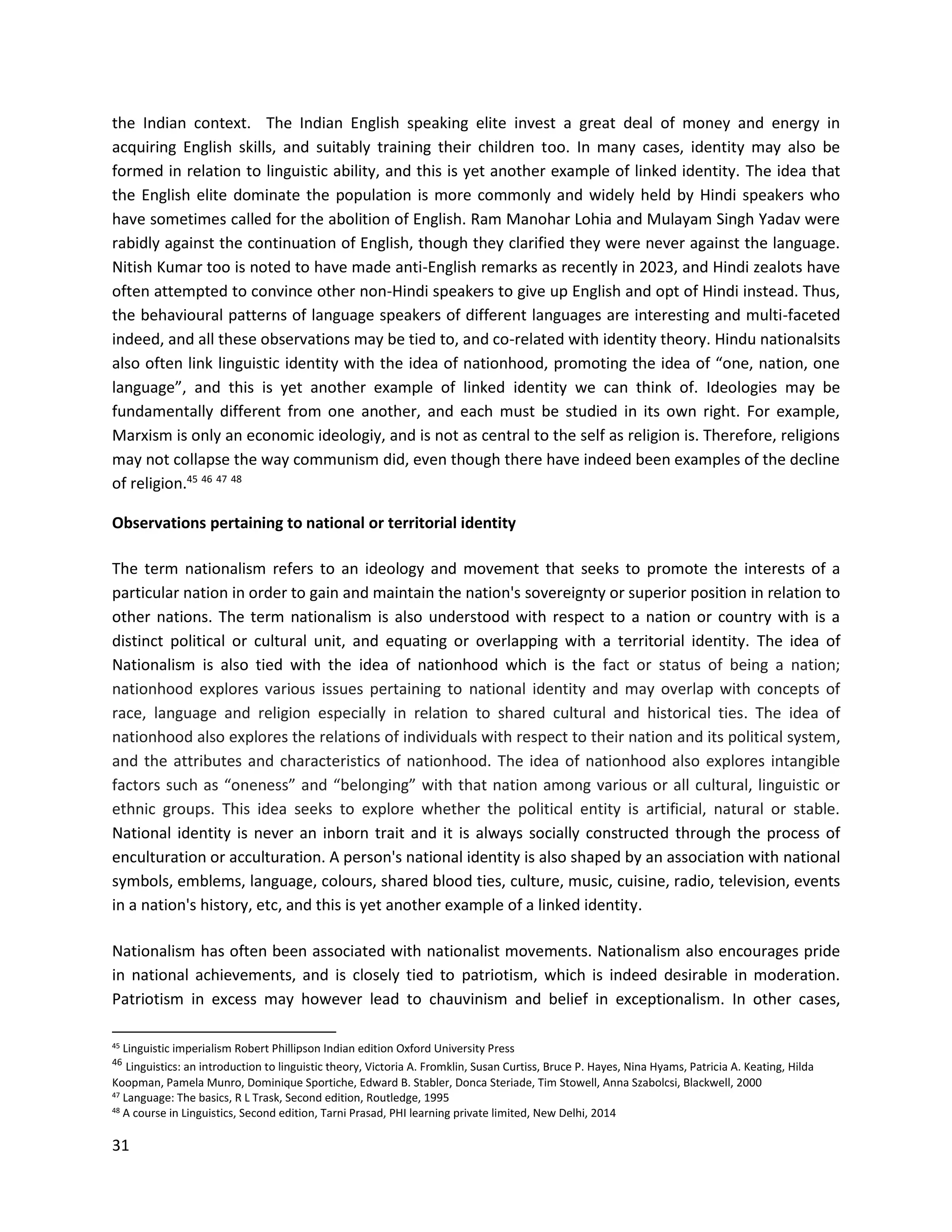 31
the Indian context. The Indian English speaking elite invest a great deal of money and energy in
acquiring English skills, and suitably training their children too. In many cases, identity may also be
formed in relation to linguistic ability, and this is yet another example of linked identity. The idea that
the English elite dominate the population is more commonly and widely held by Hindi speakers who
have sometimes called for the abolition of English. Ram Manohar Lohia and Mulayam Singh Yadav were
rabidly against the continuation of English, though they clarified they were never against the language.
Nitish Kumar too is noted to have made anti-English remarks as recently in 2023, and Hindi zealots have
often attempted to convince other non-Hindi speakers to give up English and opt of Hindi instead. Thus,
the behavioural patterns of language speakers of different languages are interesting and multi-faceted
indeed, and all these observations may be tied to, and co-related with identity theory. Hindu nationalsits
also often link linguistic identity with the idea of nationhood, promoting the idea of “one, nation, one
language”, and this is yet another example of linked identity we can think of. Ideologies may be
fundamentally different from one another, and each must be studied in its own right. For example,
Marxism is only an economic ideologiy, and is not as central to the self as religion is. Therefore, religions
may not collapse the way communism did, even though there have indeed been examples of the decline
of religion.45 46 47 48
Observations pertaining to national or territorial identity
The term nationalism refers to an ideology and movement that seeks to promote the interests of a
particular nation in order to gain and maintain the nation's sovereignty or superior position in relation to
other nations. The term nationalism is also understood with respect to a nation or country with is a
distinct political or cultural unit, and equating or overlapping with a territorial identity. The idea of
Nationalism is also tied with the idea of nationhood which is the fact or status of being a nation;
nationhood explores various issues pertaining to national identity and may overlap with concepts of
race, language and religion especially in relation to shared cultural and historical ties. The idea of
nationhood also explores the relations of individuals with respect to their nation and its political system,
and the attributes and characteristics of nationhood. The idea of nationhood also explores intangible
factors such as “oneness” and “belonging” with that nation among various or all cultural, linguistic or
ethnic groups. This idea seeks to explore whether the political entity is artificial, natural or stable.
National identity is never an inborn trait and it is always socially constructed through the process of
enculturation or acculturation. A person's national identity is also shaped by an association with national
symbols, emblems, language, colours, shared blood ties, culture, music, cuisine, radio, television, events
in a nation's history, etc, and this is yet another example of a linked identity.
Nationalism has often been associated with nationalist movements. Nationalism also encourages pride
in national achievements, and is closely tied to patriotism, which is indeed desirable in moderation.
Patriotism in excess may however lead to chauvinism and belief in exceptionalism. In other cases,
45 Linguistic imperialism Robert Phillipson Indian edition Oxford University Press
46
Linguistics: an introduction to linguistic theory, Victoria A. Fromklin, Susan Curtiss, Bruce P. Hayes, Nina Hyams, Patricia A. Keating, Hilda
Koopman, Pamela Munro, Dominique Sportiche, Edward B. Stabler, Donca Steriade, Tim Stowell, Anna Szabolcsi, Blackwell, 2000
47 Language: The basics, R L Trask, Second edition, Routledge, 1995
48
A course in Linguistics, Second edition, Tarni Prasad, PHI learning private limited, New Delhi, 2014
 