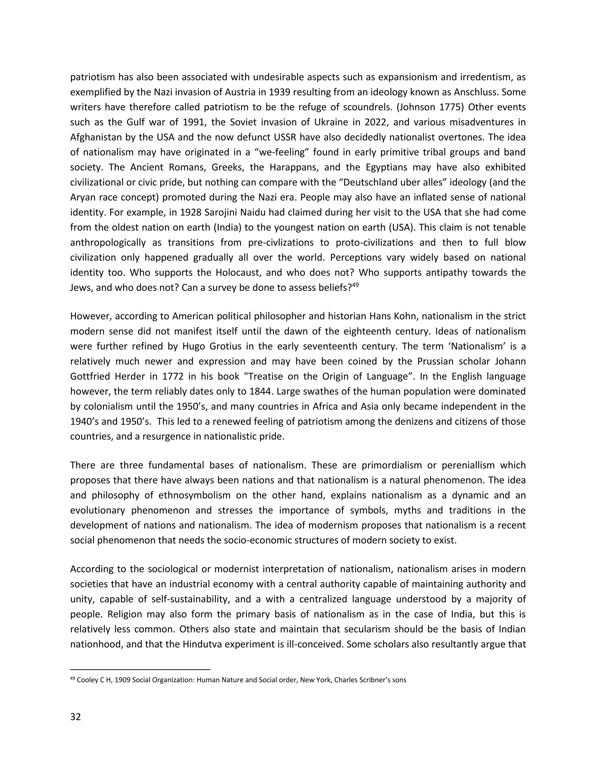 32
patriotism has also been associated with undesirable aspects such as expansionism and irredentism, as
exemplified by the Nazi invasion of Austria in 1939 resulting from an ideology known as Anschluss. Some
writers have therefore called patriotism to be the refuge of scoundrels. (Johnson 1775) Other events
such as the Gulf war of 1991, the Soviet invasion of Ukraine in 2022, and various misadventures in
Afghanistan by the USA and the now defunct USSR have also decidedly nationalist overtones. The idea
of nationalism may have originated in a “we-feeling” found in early primitive tribal groups and band
society. The Ancient Romans, Greeks, the Harappans, and the Egyptians may have also exhibited
civilizational or civic pride, but nothing can compare with the “Deutschland uber alles” ideology (and the
Aryan race concept) promoted during the Nazi era. People may also have an inflated sense of national
identity. For example, in 1928 Sarojini Naidu had claimed during her visit to the USA that she had come
from the oldest nation on earth (India) to the youngest nation on earth (USA). This claim is not tenable
anthropologically as transitions from pre-civlizations to proto-civilizations and then to full blow
civilization only happened gradually all over the world. Perceptions vary widely based on national
identity too. Who supports the Holocaust, and who does not? Who supports antipathy towards the
Jews, and who does not? Can a survey be done to assess beliefs?49
However, according to American political philosopher and historian Hans Kohn, nationalism in the strict
modern sense did not manifest itself until the dawn of the eighteenth century. Ideas of nationalism
were further refined by Hugo Grotius in the early seventeenth century. The term ‘Nationalism’ is a
relatively much newer and expression and may have been coined by the Prussian scholar Johann
Gottfried Herder in 1772 in his book "Treatise on the Origin of Language”. In the English language
however, the term reliably dates only to 1844. Large swathes of the human population were dominated
by colonialism until the 1950’s, and many countries in Africa and Asia only became independent in the
1940’s and 1950’s. This led to a renewed feeling of patriotism among the denizens and citizens of those
countries, and a resurgence in nationalistic pride.
There are three fundamental bases of nationalism. These are primordialism or pereniallism which
proposes that there have always been nations and that nationalism is a natural phenomenon. The idea
and philosophy of ethnosymbolism on the other hand, explains nationalism as a dynamic and an
evolutionary phenomenon and stresses the importance of symbols, myths and traditions in the
development of nations and nationalism. The idea of modernism proposes that nationalism is a recent
social phenomenon that needs the socio-economic structures of modern society to exist.
According to the sociological or modernist interpretation of nationalism, nationalism arises in modern
societies that have an industrial economy with a central authority capable of maintaining authority and
unity, capable of self-sustainability, and a with a centralized language understood by a majority of
people. Religion may also form the primary basis of nationalism as in the case of India, but this is
relatively less common. Others also state and maintain that secularism should be the basis of Indian
nationhood, and that the Hindutva experiment is ill-conceived. Some scholars also resultantly argue that
49 Cooley C H, 1909 Social Organization: Human Nature and Social order, New York, Charles Scribner’s sons
 