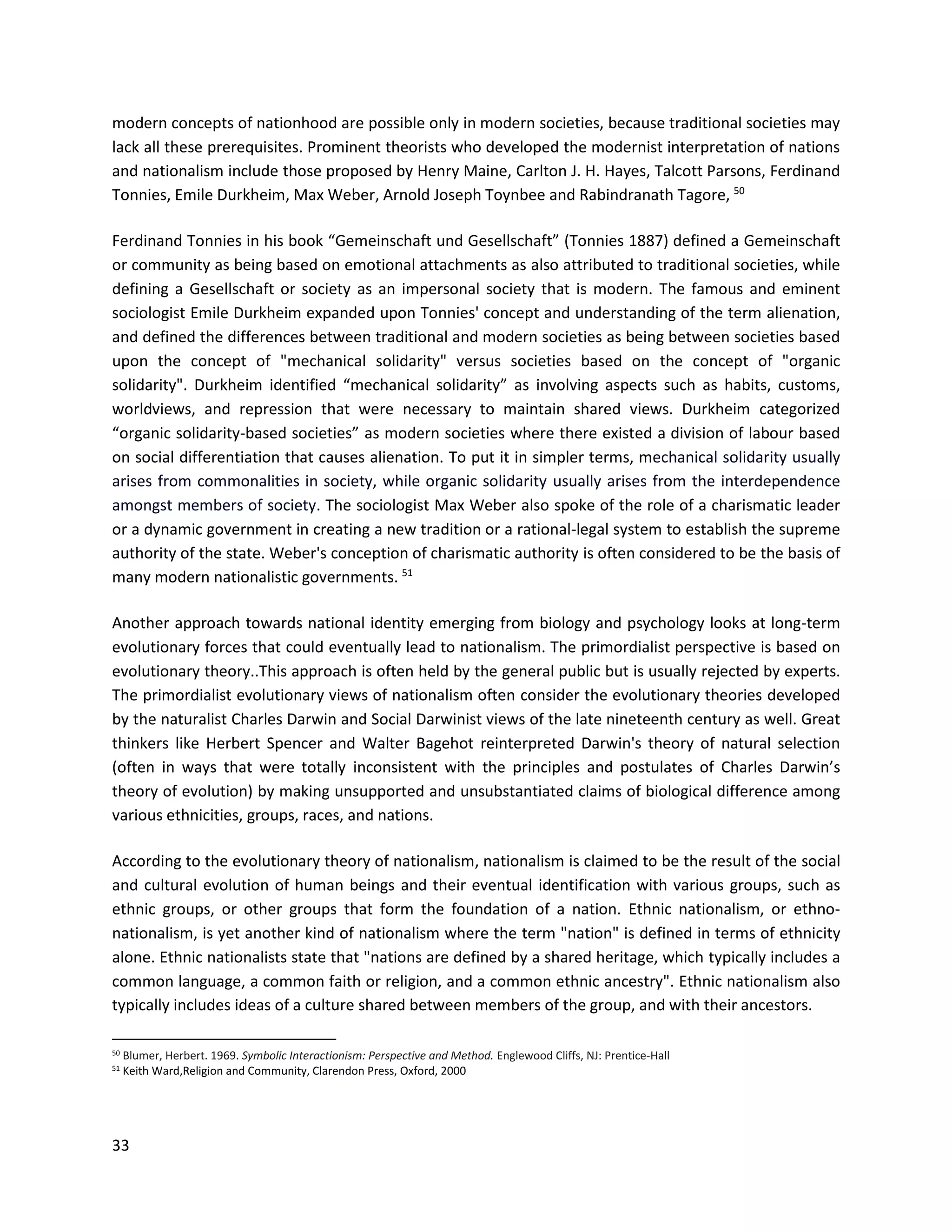 33
modern concepts of nationhood are possible only in modern societies, because traditional societies may
lack all these prerequisites. Prominent theorists who developed the modernist interpretation of nations
and nationalism include those proposed by Henry Maine, Carlton J. H. Hayes, Talcott Parsons, Ferdinand
Tonnies, Emile Durkheim, Max Weber, Arnold Joseph Toynbee and Rabindranath Tagore, 50
Ferdinand Tonnies in his book “Gemeinschaft und Gesellschaft” (Tonnies 1887) defined a Gemeinschaft
or community as being based on emotional attachments as also attributed to traditional societies, while
defining a Gesellschaft or society as an impersonal society that is modern. The famous and eminent
sociologist Emile Durkheim expanded upon Tonnies' concept and understanding of the term alienation,
and defined the differences between traditional and modern societies as being between societies based
upon the concept of "mechanical solidarity" versus societies based on the concept of "organic
solidarity". Durkheim identified “mechanical solidarity” as involving aspects such as habits, customs,
worldviews, and repression that were necessary to maintain shared views. Durkheim categorized
“organic solidarity-based societies” as modern societies where there existed a division of labour based
on social differentiation that causes alienation. To put it in simpler terms, mechanical solidarity usually
arises from commonalities in society, while organic solidarity usually arises from the interdependence
amongst members of society. The sociologist Max Weber also spoke of the role of a charismatic leader
or a dynamic government in creating a new tradition or a rational-legal system to establish the supreme
authority of the state. Weber's conception of charismatic authority is often considered to be the basis of
many modern nationalistic governments. 51
Another approach towards national identity emerging from biology and psychology looks at long-term
evolutionary forces that could eventually lead to nationalism. The primordialist perspective is based on
evolutionary theory..This approach is often held by the general public but is usually rejected by experts.
The primordialist evolutionary views of nationalism often consider the evolutionary theories developed
by the naturalist Charles Darwin and Social Darwinist views of the late nineteenth century as well. Great
thinkers like Herbert Spencer and Walter Bagehot reinterpreted Darwin's theory of natural selection
(often in ways that were totally inconsistent with the principles and postulates of Charles Darwin’s
theory of evolution) by making unsupported and unsubstantiated claims of biological difference among
various ethnicities, groups, races, and nations.
According to the evolutionary theory of nationalism, nationalism is claimed to be the result of the social
and cultural evolution of human beings and their eventual identification with various groups, such as
ethnic groups, or other groups that form the foundation of a nation. Ethnic nationalism, or ethno-
nationalism, is yet another kind of nationalism where the term "nation" is defined in terms of ethnicity
alone. Ethnic nationalists state that "nations are defined by a shared heritage, which typically includes a
common language, a common faith or religion, and a common ethnic ancestry". Ethnic nationalism also
typically includes ideas of a culture shared between members of the group, and with their ancestors.
50 Blumer, Herbert. 1969. Symbolic Interactionism: Perspective and Method. Englewood Cliffs, NJ: Prentice-Hall
51
Keith Ward,Religion and Community, Clarendon Press, Oxford, 2000
 