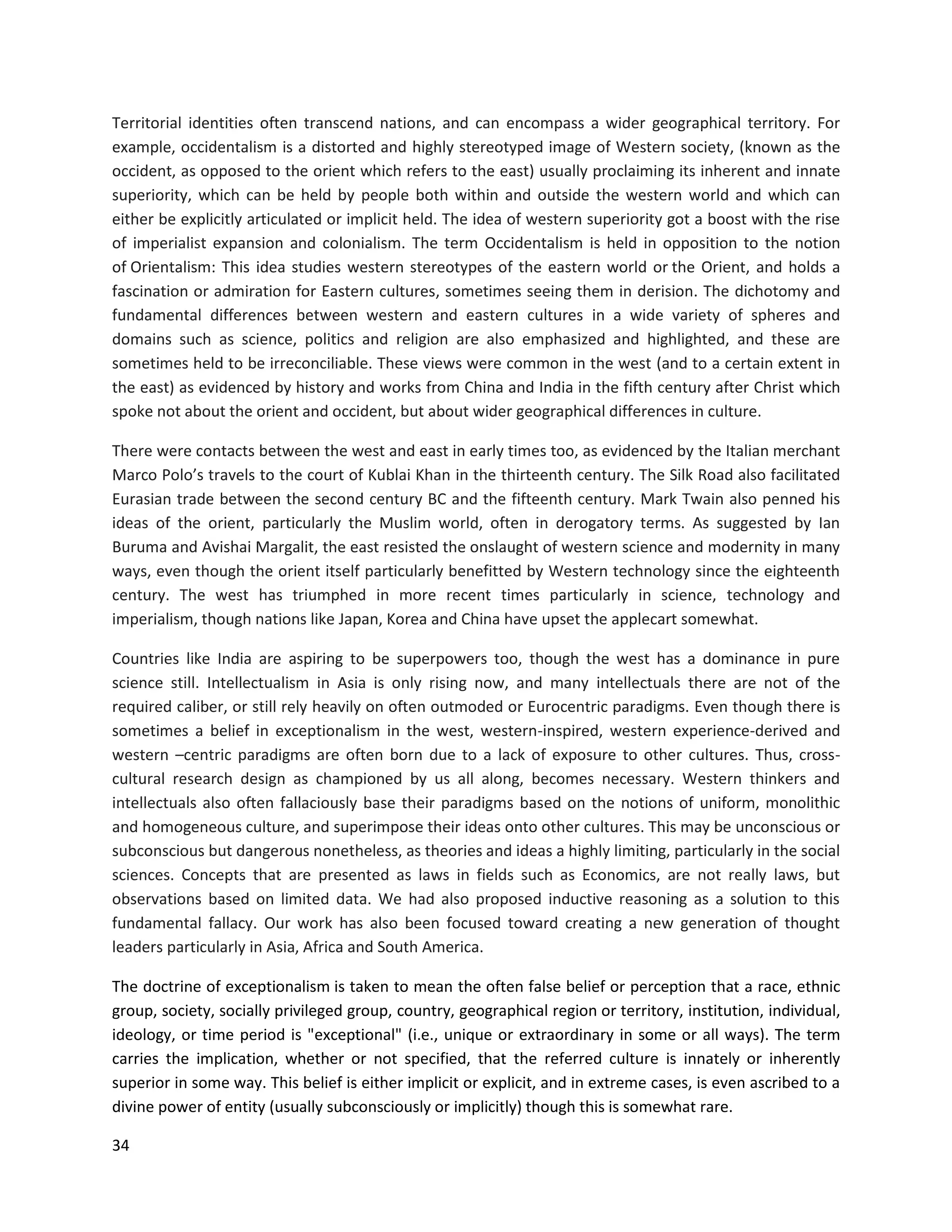 34
Territorial identities often transcend nations, and can encompass a wider geographical territory. For
example, occidentalism is a distorted and highly stereotyped image of Western society, (known as the
occident, as opposed to the orient which refers to the east) usually proclaiming its inherent and innate
superiority, which can be held by people both within and outside the western world and which can
either be explicitly articulated or implicit held. The idea of western superiority got a boost with the rise
of imperialist expansion and colonialism. The term Occidentalism is held in opposition to the notion
of Orientalism: This idea studies western stereotypes of the eastern world or the Orient, and holds a
fascination or admiration for Eastern cultures, sometimes seeing them in derision. The dichotomy and
fundamental differences between western and eastern cultures in a wide variety of spheres and
domains such as science, politics and religion are also emphasized and highlighted, and these are
sometimes held to be irreconciliable. These views were common in the west (and to a certain extent in
the east) as evidenced by history and works from China and India in the fifth century after Christ which
spoke not about the orient and occident, but about wider geographical differences in culture.
There were contacts between the west and east in early times too, as evidenced by the Italian merchant
Marco Polo’s travels to the court of Kublai Khan in the thirteenth century. The Silk Road also facilitated
Eurasian trade between the second century BC and the fifteenth century. Mark Twain also penned his
ideas of the orient, particularly the Muslim world, often in derogatory terms. As suggested by Ian
Buruma and Avishai Margalit, the east resisted the onslaught of western science and modernity in many
ways, even though the orient itself particularly benefitted by Western technology since the eighteenth
century. The west has triumphed in more recent times particularly in science, technology and
imperialism, though nations like Japan, Korea and China have upset the applecart somewhat.
Countries like India are aspiring to be superpowers too, though the west has a dominance in pure
science still. Intellectualism in Asia is only rising now, and many intellectuals there are not of the
required caliber, or still rely heavily on often outmoded or Eurocentric paradigms. Even though there is
sometimes a belief in exceptionalism in the west, western-inspired, western experience-derived and
western –centric paradigms are often born due to a lack of exposure to other cultures. Thus, cross-
cultural research design as championed by us all along, becomes necessary. Western thinkers and
intellectuals also often fallaciously base their paradigms based on the notions of uniform, monolithic
and homogeneous culture, and superimpose their ideas onto other cultures. This may be unconscious or
subconscious but dangerous nonetheless, as theories and ideas a highly limiting, particularly in the social
sciences. Concepts that are presented as laws in fields such as Economics, are not really laws, but
observations based on limited data. We had also proposed inductive reasoning as a solution to this
fundamental fallacy. Our work has also been focused toward creating a new generation of thought
leaders particularly in Asia, Africa and South America.
The doctrine of exceptionalism is taken to mean the often false belief or perception that a race, ethnic
group, society, socially privileged group, country, geographical region or territory, institution, individual,
ideology, or time period is "exceptional" (i.e., unique or extraordinary in some or all ways). The term
carries the implication, whether or not specified, that the referred culture is innately or inherently
superior in some way. This belief is either implicit or explicit, and in extreme cases, is even ascribed to a
divine power of entity (usually subconsciously or implicitly) though this is somewhat rare.
 
