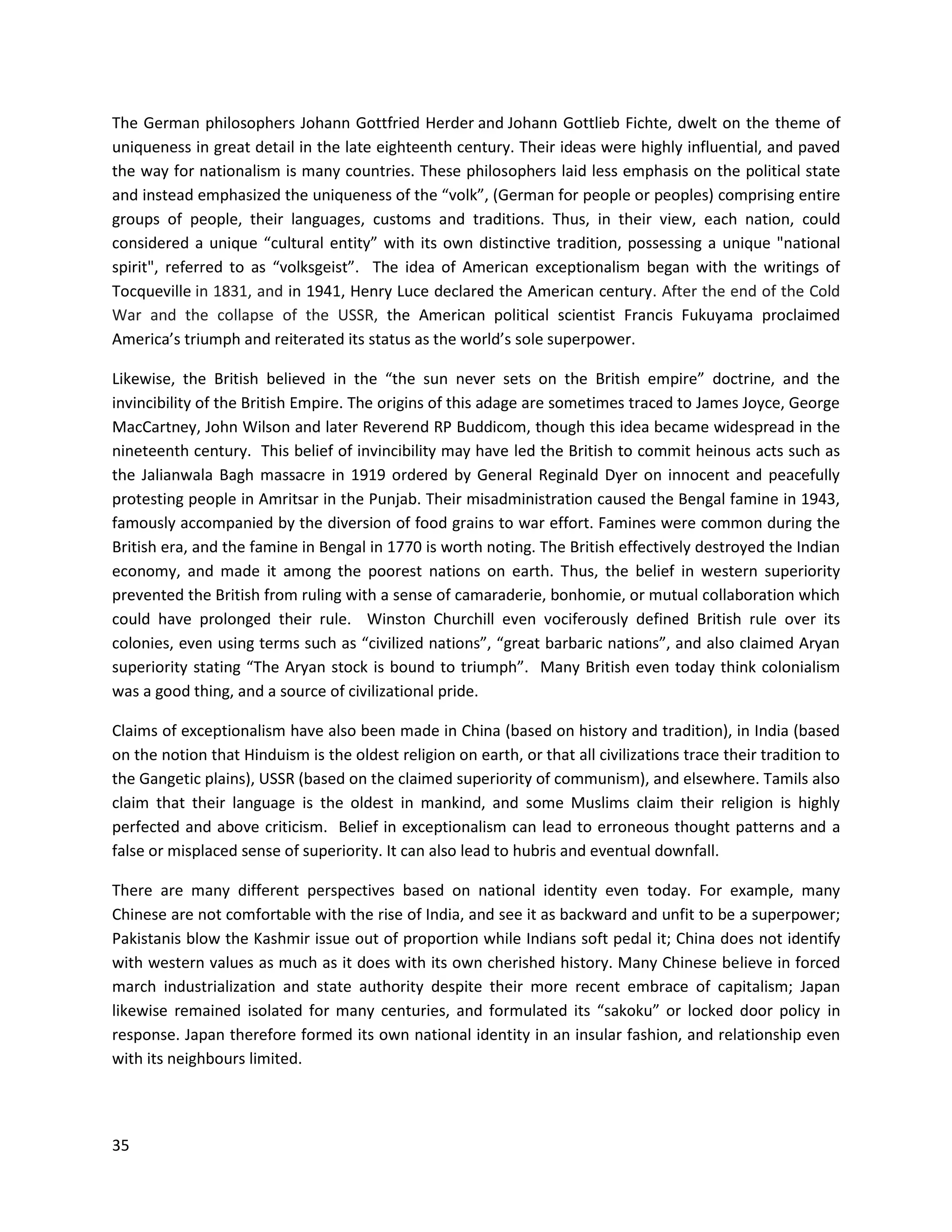 35
The German philosophers Johann Gottfried Herder and Johann Gottlieb Fichte, dwelt on the theme of
uniqueness in great detail in the late eighteenth century. Their ideas were highly influential, and paved
the way for nationalism is many countries. These philosophers laid less emphasis on the political state
and instead emphasized the uniqueness of the “volk”, (German for people or peoples) comprising entire
groups of people, their languages, customs and traditions. Thus, in their view, each nation, could
considered a unique “cultural entity” with its own distinctive tradition, possessing a unique "national
spirit", referred to as “volksgeist”. The idea of American exceptionalism began with the writings of
Tocqueville in 1831, and in 1941, Henry Luce declared the American century. After the end of the Cold
War and the collapse of the USSR, the American political scientist Francis Fukuyama proclaimed
America’s triumph and reiterated its status as the world’s sole superpower.
Likewise, the British believed in the “the sun never sets on the British empire” doctrine, and the
invincibility of the British Empire. The origins of this adage are sometimes traced to James Joyce, George
MacCartney, John Wilson and later Reverend RP Buddicom, though this idea became widespread in the
nineteenth century. This belief of invincibility may have led the British to commit heinous acts such as
the Jalianwala Bagh massacre in 1919 ordered by General Reginald Dyer on innocent and peacefully
protesting people in Amritsar in the Punjab. Their misadministration caused the Bengal famine in 1943,
famously accompanied by the diversion of food grains to war effort. Famines were common during the
British era, and the famine in Bengal in 1770 is worth noting. The British effectively destroyed the Indian
economy, and made it among the poorest nations on earth. Thus, the belief in western superiority
prevented the British from ruling with a sense of camaraderie, bonhomie, or mutual collaboration which
could have prolonged their rule. Winston Churchill even vociferously defined British rule over its
colonies, even using terms such as “civilized nations”, “great barbaric nations”, and also claimed Aryan
superiority stating “The Aryan stock is bound to triumph”. Many British even today think colonialism
was a good thing, and a source of civilizational pride.
Claims of exceptionalism have also been made in China (based on history and tradition), in India (based
on the notion that Hinduism is the oldest religion on earth, or that all civilizations trace their tradition to
the Gangetic plains), USSR (based on the claimed superiority of communism), and elsewhere. Tamils also
claim that their language is the oldest in mankind, and some Muslims claim their religion is highly
perfected and above criticism. Belief in exceptionalism can lead to erroneous thought patterns and a
false or misplaced sense of superiority. It can also lead to hubris and eventual downfall.
There are many different perspectives based on national identity even today. For example, many
Chinese are not comfortable with the rise of India, and see it as backward and unfit to be a superpower;
Pakistanis blow the Kashmir issue out of proportion while Indians soft pedal it; China does not identify
with western values as much as it does with its own cherished history. Many Chinese believe in forced
march industrialization and state authority despite their more recent embrace of capitalism; Japan
likewise remained isolated for many centuries, and formulated its “sakoku” or locked door policy in
response. Japan therefore formed its own national identity in an insular fashion, and relationship even
with its neighbours limited.
 