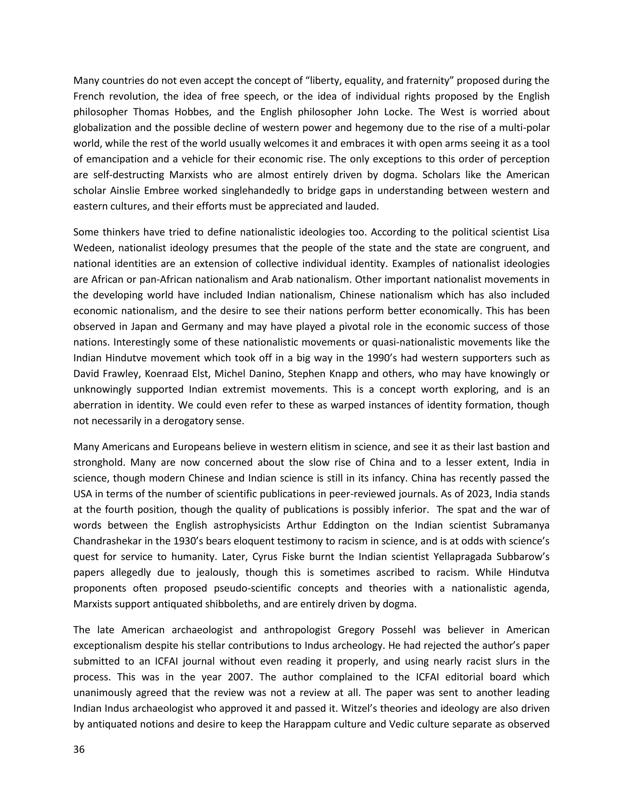 36
Many countries do not even accept the concept of “liberty, equality, and fraternity” proposed during the
French revolution, the idea of free speech, or the idea of individual rights proposed by the English
philosopher Thomas Hobbes, and the English philosopher John Locke. The West is worried about
globalization and the possible decline of western power and hegemony due to the rise of a multi-polar
world, while the rest of the world usually welcomes it and embraces it with open arms seeing it as a tool
of emancipation and a vehicle for their economic rise. The only exceptions to this order of perception
are self-destructing Marxists who are almost entirely driven by dogma. Scholars like the American
scholar Ainslie Embree worked singlehandedly to bridge gaps in understanding between western and
eastern cultures, and their efforts must be appreciated and lauded.
Some thinkers have tried to define nationalistic ideologies too. According to the political scientist Lisa
Wedeen, nationalist ideology presumes that the people of the state and the state are congruent, and
national identities are an extension of collective individual identity. Examples of nationalist ideologies
are African or pan-African nationalism and Arab nationalism. Other important nationalist movements in
the developing world have included Indian nationalism, Chinese nationalism which has also included
economic nationalism, and the desire to see their nations perform better economically. This has been
observed in Japan and Germany and may have played a pivotal role in the economic success of those
nations. Interestingly some of these nationalistic movements or quasi-nationalistic movements like the
Indian Hindutve movement which took off in a big way in the 1990’s had western supporters such as
David Frawley, Koenraad Elst, Michel Danino, Stephen Knapp and others, who may have knowingly or
unknowingly supported Indian extremist movements. This is a concept worth exploring, and is an
aberration in identity. We could even refer to these as warped instances of identity formation, though
not necessarily in a derogatory sense.
Many Americans and Europeans believe in western elitism in science, and see it as their last bastion and
stronghold. Many are now concerned about the slow rise of China and to a lesser extent, India in
science, though modern Chinese and Indian science is still in its infancy. China has recently passed the
USA in terms of the number of scientific publications in peer-reviewed journals. As of 2023, India stands
at the fourth position, though the quality of publications is possibly inferior. The spat and the war of
words between the English astrophysicists Arthur Eddington on the Indian scientist Subramanya
Chandrashekar in the 1930’s bears eloquent testimony to racism in science, and is at odds with science’s
quest for service to humanity. Later, Cyrus Fiske burnt the Indian scientist Yellapragada Subbarow’s
papers allegedly due to jealously, though this is sometimes ascribed to racism. While Hindutva
proponents often proposed pseudo-scientific concepts and theories with a nationalistic agenda,
Marxists support antiquated shibboleths, and are entirely driven by dogma.
The late American archaeologist and anthropologist Gregory Possehl was believer in American
exceptionalism despite his stellar contributions to Indus archeology. He had rejected the author’s paper
submitted to an ICFAI journal without even reading it properly, and using nearly racist slurs in the
process. This was in the year 2007. The author complained to the ICFAI editorial board which
unanimously agreed that the review was not a review at all. The paper was sent to another leading
Indian Indus archaeologist who approved it and passed it. Witzel’s theories and ideology are also driven
by antiquated notions and desire to keep the Harappam culture and Vedic culture separate as observed
 