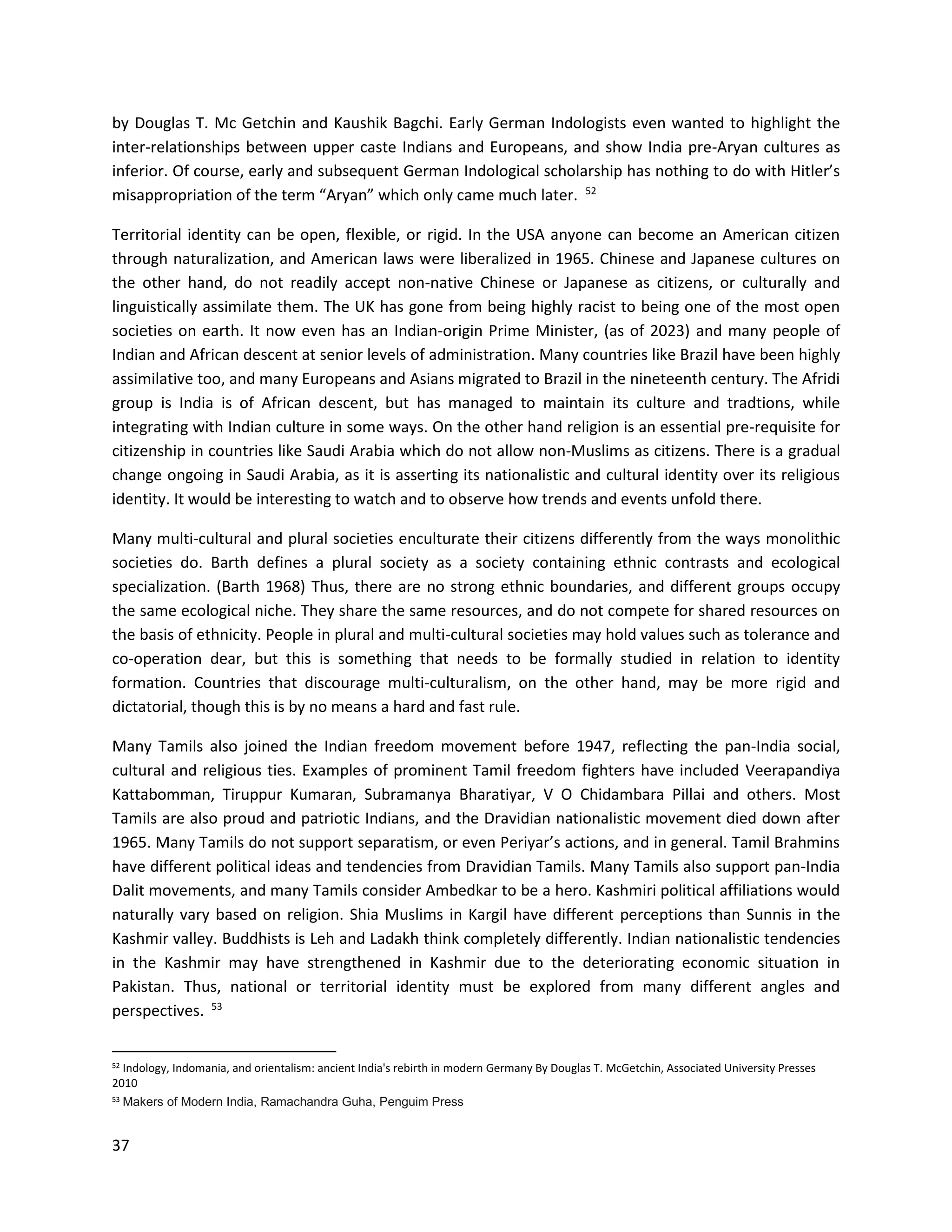 37
by Douglas T. Mc Getchin and Kaushik Bagchi. Early German Indologists even wanted to highlight the
inter-relationships between upper caste Indians and Europeans, and show India pre-Aryan cultures as
inferior. Of course, early and subsequent German Indological scholarship has nothing to do with Hitler’s
misappropriation of the term “Aryan” which only came much later. 52
Territorial identity can be open, flexible, or rigid. In the USA anyone can become an American citizen
through naturalization, and American laws were liberalized in 1965. Chinese and Japanese cultures on
the other hand, do not readily accept non-native Chinese or Japanese as citizens, or culturally and
linguistically assimilate them. The UK has gone from being highly racist to being one of the most open
societies on earth. It now even has an Indian-origin Prime Minister, (as of 2023) and many people of
Indian and African descent at senior levels of administration. Many countries like Brazil have been highly
assimilative too, and many Europeans and Asians migrated to Brazil in the nineteenth century. The Afridi
group is India is of African descent, but has managed to maintain its culture and tradtions, while
integrating with Indian culture in some ways. On the other hand religion is an essential pre-requisite for
citizenship in countries like Saudi Arabia which do not allow non-Muslims as citizens. There is a gradual
change ongoing in Saudi Arabia, as it is asserting its nationalistic and cultural identity over its religious
identity. It would be interesting to watch and to observe how trends and events unfold there.
Many multi-cultural and plural societies enculturate their citizens differently from the ways monolithic
societies do. Barth defines a plural society as a society containing ethnic contrasts and ecological
specialization. (Barth 1968) Thus, there are no strong ethnic boundaries, and different groups occupy
the same ecological niche. They share the same resources, and do not compete for shared resources on
the basis of ethnicity. People in plural and multi-cultural societies may hold values such as tolerance and
co-operation dear, but this is something that needs to be formally studied in relation to identity
formation. Countries that discourage multi-culturalism, on the other hand, may be more rigid and
dictatorial, though this is by no means a hard and fast rule.
Many Tamils also joined the Indian freedom movement before 1947, reflecting the pan-India social,
cultural and religious ties. Examples of prominent Tamil freedom fighters have included Veerapandiya
Kattabomman, Tiruppur Kumaran, Subramanya Bharatiyar, V O Chidambara Pillai and others. Most
Tamils are also proud and patriotic Indians, and the Dravidian nationalistic movement died down after
1965. Many Tamils do not support separatism, or even Periyar’s actions, and in general. Tamil Brahmins
have different political ideas and tendencies from Dravidian Tamils. Many Tamils also support pan-India
Dalit movements, and many Tamils consider Ambedkar to be a hero. Kashmiri political affiliations would
naturally vary based on religion. Shia Muslims in Kargil have different perceptions than Sunnis in the
Kashmir valley. Buddhists is Leh and Ladakh think completely differently. Indian nationalistic tendencies
in the Kashmir may have strengthened in Kashmir due to the deteriorating economic situation in
Pakistan. Thus, national or territorial identity must be explored from many different angles and
perspectives. 53
52 Indology, Indomania, and orientalism: ancient India's rebirth in modern Germany By Douglas T. McGetchin, Associated University Presses
2010
53 Makers of Modern India, Ramachandra Guha, Penguim Press
 