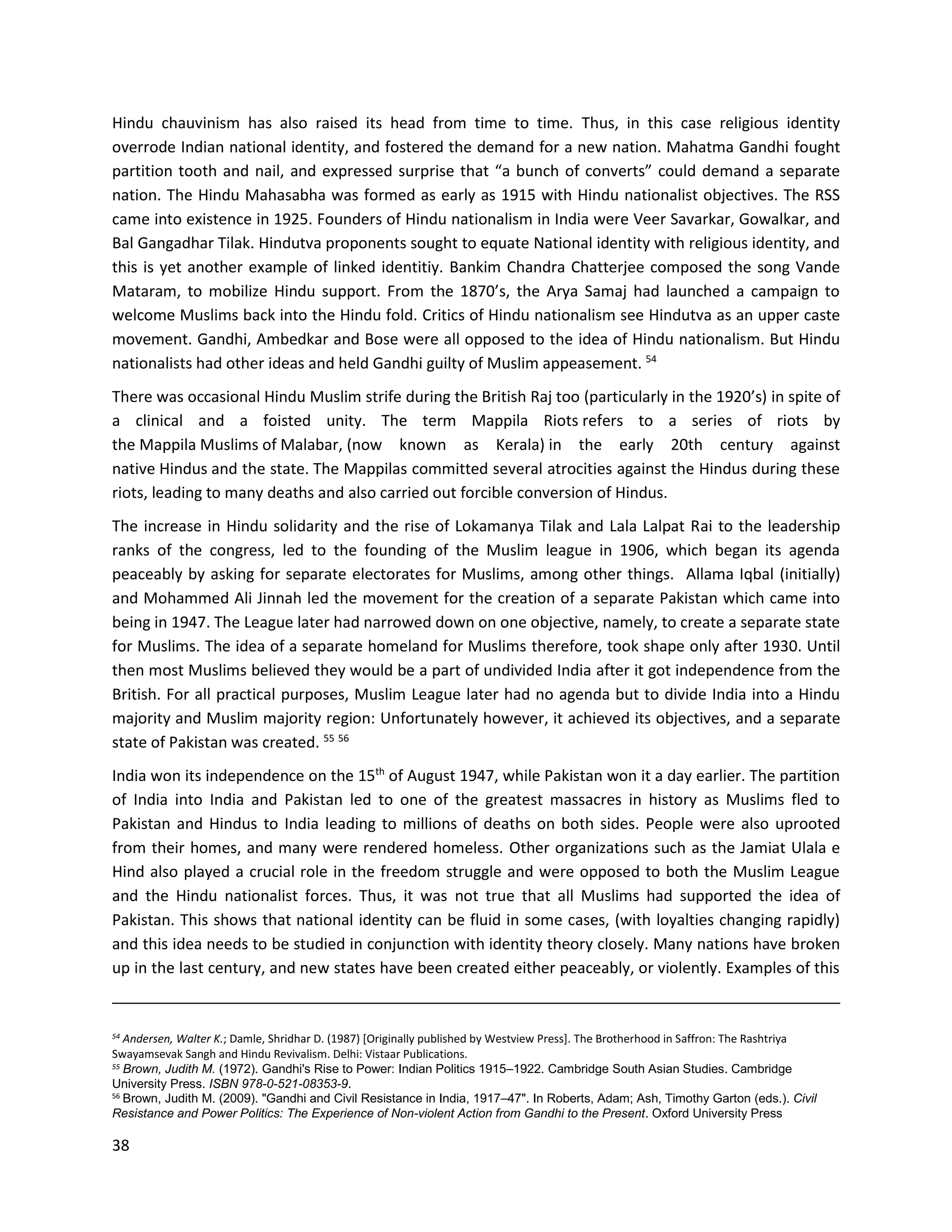 38
Hindu chauvinism has also raised its head from time to time. Thus, in this case religious identity
overrode Indian national identity, and fostered the demand for a new nation. Mahatma Gandhi fought
partition tooth and nail, and expressed surprise that “a bunch of converts” could demand a separate
nation. The Hindu Mahasabha was formed as early as 1915 with Hindu nationalist objectives. The RSS
came into existence in 1925. Founders of Hindu nationalism in India were Veer Savarkar, Gowalkar, and
Bal Gangadhar Tilak. Hindutva proponents sought to equate National identity with religious identity, and
this is yet another example of linked identitiy. Bankim Chandra Chatterjee composed the song Vande
Mataram, to mobilize Hindu support. From the 1870’s, the Arya Samaj had launched a campaign to
welcome Muslims back into the Hindu fold. Critics of Hindu nationalism see Hindutva as an upper caste
movement. Gandhi, Ambedkar and Bose were all opposed to the idea of Hindu nationalism. But Hindu
nationalists had other ideas and held Gandhi guilty of Muslim appeasement. 54
There was occasional Hindu Muslim strife during the British Raj too (particularly in the 1920’s) in spite of
a clinical and a foisted unity. The term Mappila Riots refers to a series of riots by
the Mappila Muslims of Malabar, (now known as Kerala) in the early 20th century against
native Hindus and the state. The Mappilas committed several atrocities against the Hindus during these
riots, leading to many deaths and also carried out forcible conversion of Hindus.
The increase in Hindu solidarity and the rise of Lokamanya Tilak and Lala Lalpat Rai to the leadership
ranks of the congress, led to the founding of the Muslim league in 1906, which began its agenda
peaceably by asking for separate electorates for Muslims, among other things. Allama Iqbal (initially)
and Mohammed Ali Jinnah led the movement for the creation of a separate Pakistan which came into
being in 1947. The League later had narrowed down on one objective, namely, to create a separate state
for Muslims. The idea of a separate homeland for Muslims therefore, took shape only after 1930. Until
then most Muslims believed they would be a part of undivided India after it got independence from the
British. For all practical purposes, Muslim League later had no agenda but to divide India into a Hindu
majority and Muslim majority region: Unfortunately however, it achieved its objectives, and a separate
state of Pakistan was created. 55 56
India won its independence on the 15th
of August 1947, while Pakistan won it a day earlier. The partition
of India into India and Pakistan led to one of the greatest massacres in history as Muslims fled to
Pakistan and Hindus to India leading to millions of deaths on both sides. People were also uprooted
from their homes, and many were rendered homeless. Other organizations such as the Jamiat Ulala e
Hind also played a crucial role in the freedom struggle and were opposed to both the Muslim League
and the Hindu nationalist forces. Thus, it was not true that all Muslims had supported the idea of
Pakistan. This shows that national identity can be fluid in some cases, (with loyalties changing rapidly)
and this idea needs to be studied in conjunction with identity theory closely. Many nations have broken
up in the last century, and new states have been created either peaceably, or violently. Examples of this
54
Andersen, Walter K.; Damle, Shridhar D. (1987) [Originally published by Westview Press]. The Brotherhood in Saffron: The Rashtriya
Swayamsevak Sangh and Hindu Revivalism. Delhi: Vistaar Publications.
55 Brown, Judith M. (1972). Gandhi's Rise to Power: Indian Politics 1915–1922. Cambridge South Asian Studies. Cambridge
University Press. ISBN 978-0-521-08353-9.
56 Brown, Judith M. (2009). "Gandhi and Civil Resistance in India, 1917–47". In Roberts, Adam; Ash, Timothy Garton (eds.). Civil
Resistance and Power Politics: The Experience of Non-violent Action from Gandhi to the Present. Oxford University Press
 