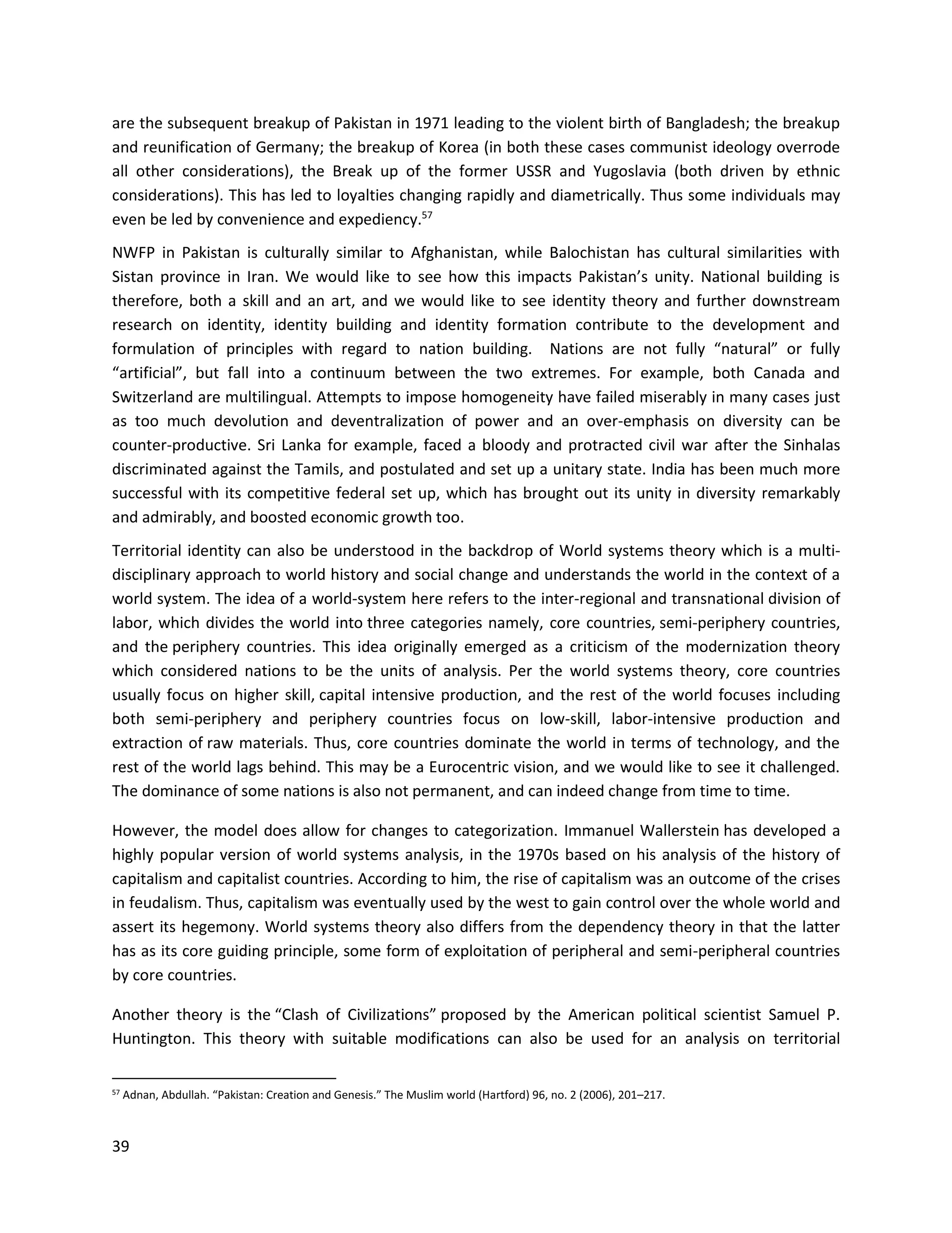 39
are the subsequent breakup of Pakistan in 1971 leading to the violent birth of Bangladesh; the breakup
and reunification of Germany; the breakup of Korea (in both these cases communist ideology overrode
all other considerations), the Break up of the former USSR and Yugoslavia (both driven by ethnic
considerations). This has led to loyalties changing rapidly and diametrically. Thus some individuals may
even be led by convenience and expediency.57
NWFP in Pakistan is culturally similar to Afghanistan, while Balochistan has cultural similarities with
Sistan province in Iran. We would like to see how this impacts Pakistan’s unity. National building is
therefore, both a skill and an art, and we would like to see identity theory and further downstream
research on identity, identity building and identity formation contribute to the development and
formulation of principles with regard to nation building. Nations are not fully “natural” or fully
“artificial”, but fall into a continuum between the two extremes. For example, both Canada and
Switzerland are multilingual. Attempts to impose homogeneity have failed miserably in many cases just
as too much devolution and deventralization of power and an over-emphasis on diversity can be
counter-productive. Sri Lanka for example, faced a bloody and protracted civil war after the Sinhalas
discriminated against the Tamils, and postulated and set up a unitary state. India has been much more
successful with its competitive federal set up, which has brought out its unity in diversity remarkably
and admirably, and boosted economic growth too.
Territorial identity can also be understood in the backdrop of World systems theory which is a multi-
disciplinary approach to world history and social change and understands the world in the context of a
world system. The idea of a world-system here refers to the inter-regional and transnational division of
labor, which divides the world into three categories namely, core countries, semi-periphery countries,
and the periphery countries. This idea originally emerged as a criticism of the modernization theory
which considered nations to be the units of analysis. Per the world systems theory, core countries
usually focus on higher skill, capital intensive production, and the rest of the world focuses including
both semi-periphery and periphery countries focus on low-skill, labor-intensive production and
extraction of raw materials. Thus, core countries dominate the world in terms of technology, and the
rest of the world lags behind. This may be a Eurocentric vision, and we would like to see it challenged.
The dominance of some nations is also not permanent, and can indeed change from time to time.
However, the model does allow for changes to categorization. Immanuel Wallerstein has developed a
highly popular version of world systems analysis, in the 1970s based on his analysis of the history of
capitalism and capitalist countries. According to him, the rise of capitalism was an outcome of the crises
in feudalism. Thus, capitalism was eventually used by the west to gain control over the whole world and
assert its hegemony. World systems theory also differs from the dependency theory in that the latter
has as its core guiding principle, some form of exploitation of peripheral and semi-peripheral countries
by core countries.
Another theory is the “Clash of Civilizations” proposed by the American political scientist Samuel P.
Huntington. This theory with suitable modifications can also be used for an analysis on territorial
57 Adnan, Abdullah. “Pakistan: Creation and Genesis.” The Muslim world (Hartford) 96, no. 2 (2006), 201–217.
 