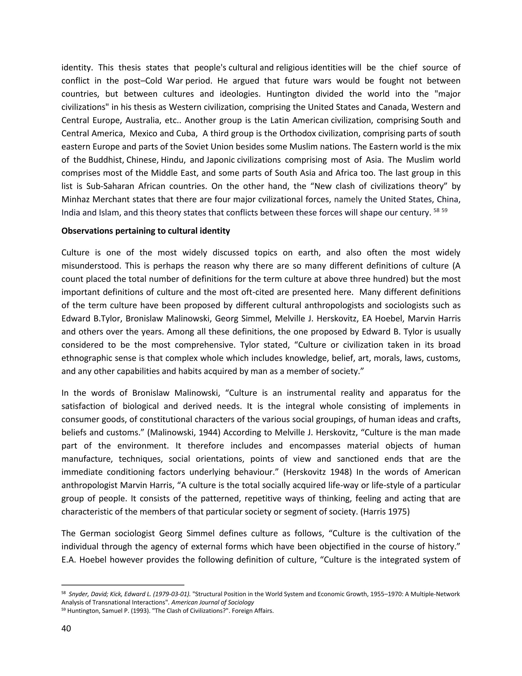 40
identity. This thesis states that people's cultural and religious identities will be the chief source of
conflict in the post–Cold War period. He argued that future wars would be fought not between
countries, but between cultures and ideologies. Huntington divided the world into the "major
civilizations" in his thesis as Western civilization, comprising the United States and Canada, Western and
Central Europe, Australia, etc.. Another group is the Latin American civilization, comprising South and
Central America, Mexico and Cuba, A third group is the Orthodox civilization, comprising parts of south
eastern Europe and parts of the Soviet Union besides some Muslim nations. The Eastern world is the mix
of the Buddhist, Chinese, Hindu, and Japonic civilizations comprising most of Asia. The Muslim world
comprises most of the Middle East, and some parts of South Asia and Africa too. The last group in this
list is Sub-Saharan African countries. On the other hand, the “New clash of civilizations theory” by
Minhaz Merchant states that there are four major cvilizational forces, namely the United States, China,
India and Islam, and this theory states that conflicts between these forces will shape our century. 58 59
Observations pertaining to cultural identity
Culture is one of the most widely discussed topics on earth, and also often the most widely
misunderstood. This is perhaps the reason why there are so many different definitions of culture (A
count placed the total number of definitions for the term culture at above three hundred) but the most
important definitions of culture and the most oft-cited are presented here. Many different definitions
of the term culture have been proposed by different cultural anthropologists and sociologists such as
Edward B.Tylor, Bronislaw Malinowski, Georg Simmel, Melville J. Herskovitz, EA Hoebel, Marvin Harris
and others over the years. Among all these definitions, the one proposed by Edward B. Tylor is usually
considered to be the most comprehensive. Tylor stated, “Culture or civilization taken in its broad
ethnographic sense is that complex whole which includes knowledge, belief, art, morals, laws, customs,
and any other capabilities and habits acquired by man as a member of society.”
In the words of Bronislaw Malinowski, “Culture is an instrumental reality and apparatus for the
satisfaction of biological and derived needs. It is the integral whole consisting of implements in
consumer goods, of constitutional characters of the various social groupings, of human ideas and crafts,
beliefs and customs.” (Malinowski, 1944) According to Melville J. Herskovitz, “Culture is the man made
part of the environment. It therefore includes and encompasses material objects of human
manufacture, techniques, social orientations, points of view and sanctioned ends that are the
immediate conditioning factors underlying behaviour.” (Herskovitz 1948) In the words of American
anthropologist Marvin Harris, “A culture is the total socially acquired life-way or life-style of a particular
group of people. It consists of the patterned, repetitive ways of thinking, feeling and acting that are
characteristic of the members of that particular society or segment of society. (Harris 1975)
The German sociologist Georg Simmel defines culture as follows, “Culture is the cultivation of the
individual through the agency of external forms which have been objectified in the course of history.”
E.A. Hoebel however provides the following definition of culture, “Culture is the integrated system of
58 Snyder, David; Kick, Edward L. (1979-03-01). "Structural Position in the World System and Economic Growth, 1955–1970: A Multiple-Network
Analysis of Transnational Interactions". American Journal of Sociology
59
Huntington, Samuel P. (1993). "The Clash of Civilizations?". Foreign Affairs.
 