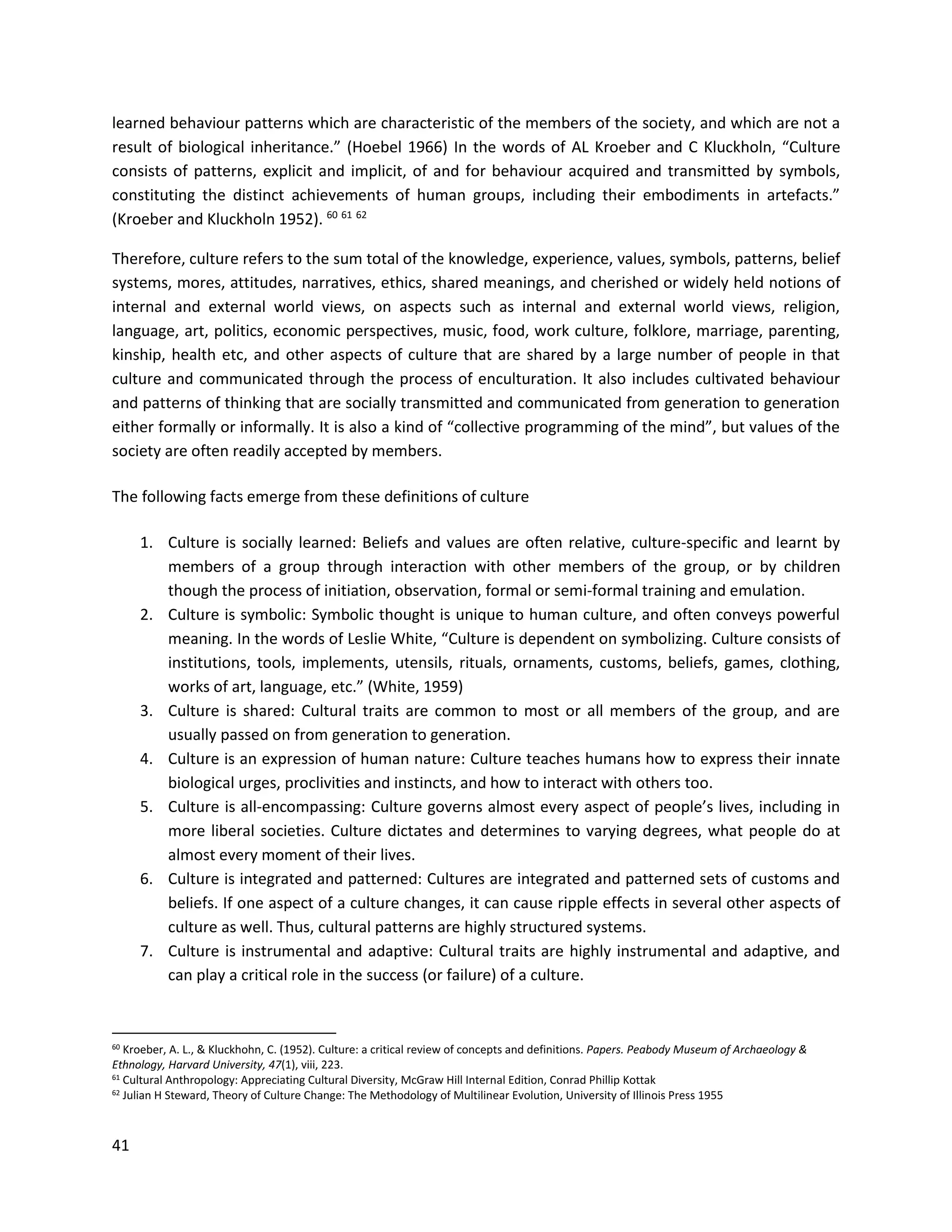 41
learned behaviour patterns which are characteristic of the members of the society, and which are not a
result of biological inheritance.” (Hoebel 1966) In the words of AL Kroeber and C Kluckholn, “Culture
consists of patterns, explicit and implicit, of and for behaviour acquired and transmitted by symbols,
constituting the distinct achievements of human groups, including their embodiments in artefacts.”
(Kroeber and Kluckholn 1952). 60 61 62
Therefore, culture refers to the sum total of the knowledge, experience, values, symbols, patterns, belief
systems, mores, attitudes, narratives, ethics, shared meanings, and cherished or widely held notions of
internal and external world views, on aspects such as internal and external world views, religion,
language, art, politics, economic perspectives, music, food, work culture, folklore, marriage, parenting,
kinship, health etc, and other aspects of culture that are shared by a large number of people in that
culture and communicated through the process of enculturation. It also includes cultivated behaviour
and patterns of thinking that are socially transmitted and communicated from generation to generation
either formally or informally. It is also a kind of “collective programming of the mind”, but values of the
society are often readily accepted by members.
The following facts emerge from these definitions of culture
1. Culture is socially learned: Beliefs and values are often relative, culture-specific and learnt by
members of a group through interaction with other members of the group, or by children
though the process of initiation, observation, formal or semi-formal training and emulation.
2. Culture is symbolic: Symbolic thought is unique to human culture, and often conveys powerful
meaning. In the words of Leslie White, “Culture is dependent on symbolizing. Culture consists of
institutions, tools, implements, utensils, rituals, ornaments, customs, beliefs, games, clothing,
works of art, language, etc.” (White, 1959)
3. Culture is shared: Cultural traits are common to most or all members of the group, and are
usually passed on from generation to generation.
4. Culture is an expression of human nature: Culture teaches humans how to express their innate
biological urges, proclivities and instincts, and how to interact with others too.
5. Culture is all-encompassing: Culture governs almost every aspect of people’s lives, including in
more liberal societies. Culture dictates and determines to varying degrees, what people do at
almost every moment of their lives.
6. Culture is integrated and patterned: Cultures are integrated and patterned sets of customs and
beliefs. If one aspect of a culture changes, it can cause ripple effects in several other aspects of
culture as well. Thus, cultural patterns are highly structured systems.
7. Culture is instrumental and adaptive: Cultural traits are highly instrumental and adaptive, and
can play a critical role in the success (or failure) of a culture.
60 Kroeber, A. L., & Kluckhohn, C. (1952). Culture: a critical review of concepts and definitions. Papers. Peabody Museum of Archaeology &
Ethnology, Harvard University, 47(1), viii, 223.
61 Cultural Anthropology: Appreciating Cultural Diversity, McGraw Hill Internal Edition, Conrad Phillip Kottak
62 Julian H Steward, Theory of Culture Change: The Methodology of Multilinear Evolution, University of Illinois Press 1955
 