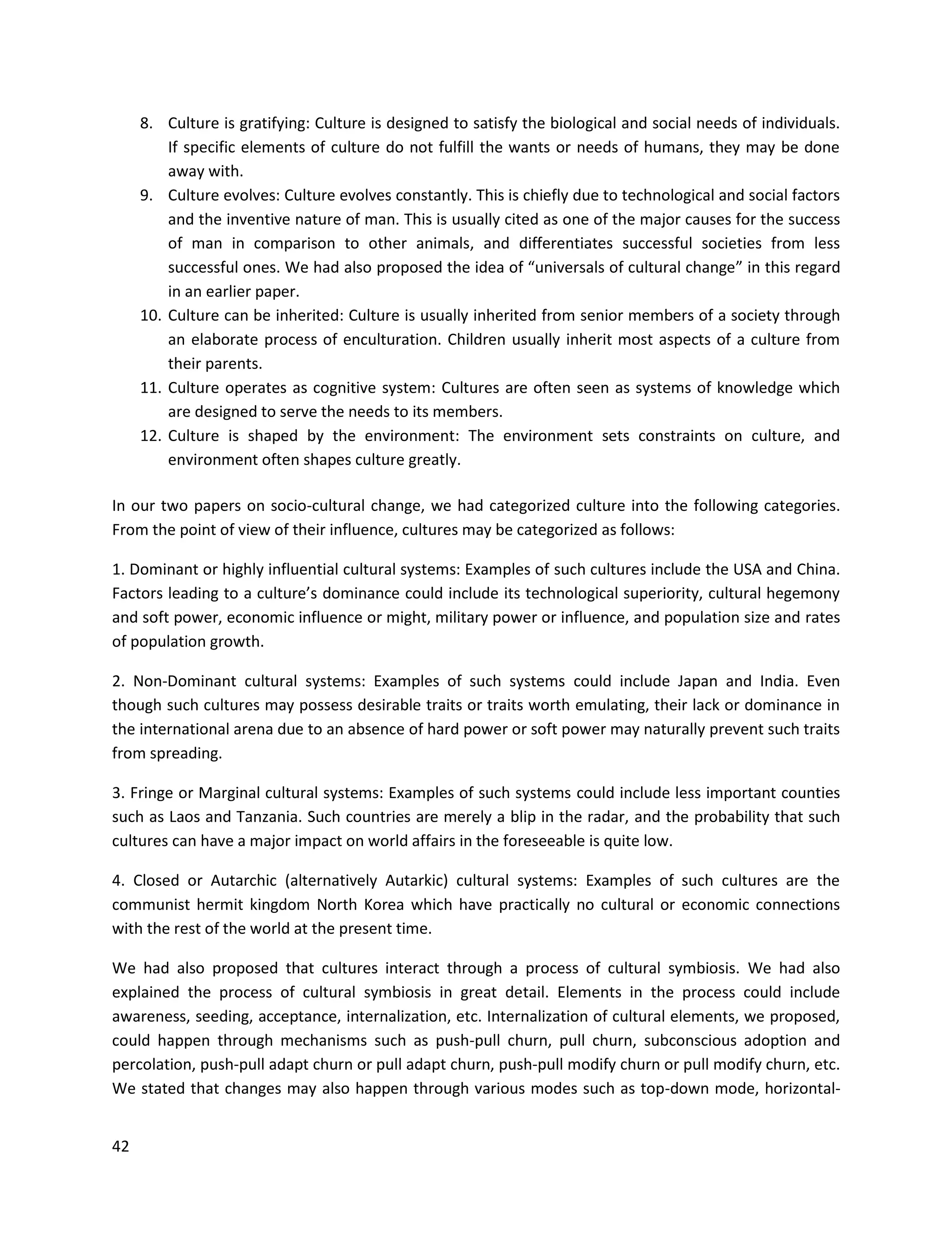 42
8. Culture is gratifying: Culture is designed to satisfy the biological and social needs of individuals.
If specific elements of culture do not fulfill the wants or needs of humans, they may be done
away with.
9. Culture evolves: Culture evolves constantly. This is chiefly due to technological and social factors
and the inventive nature of man. This is usually cited as one of the major causes for the success
of man in comparison to other animals, and differentiates successful societies from less
successful ones. We had also proposed the idea of “universals of cultural change” in this regard
in an earlier paper.
10. Culture can be inherited: Culture is usually inherited from senior members of a society through
an elaborate process of enculturation. Children usually inherit most aspects of a culture from
their parents.
11. Culture operates as cognitive system: Cultures are often seen as systems of knowledge which
are designed to serve the needs to its members.
12. Culture is shaped by the environment: The environment sets constraints on culture, and
environment often shapes culture greatly.
In our two papers on socio-cultural change, we had categorized culture into the following categories.
From the point of view of their influence, cultures may be categorized as follows:
1. Dominant or highly influential cultural systems: Examples of such cultures include the USA and China.
Factors leading to a culture’s dominance could include its technological superiority, cultural hegemony
and soft power, economic influence or might, military power or influence, and population size and rates
of population growth.
2. Non-Dominant cultural systems: Examples of such systems could include Japan and India. Even
though such cultures may possess desirable traits or traits worth emulating, their lack or dominance in
the international arena due to an absence of hard power or soft power may naturally prevent such traits
from spreading.
3. Fringe or Marginal cultural systems: Examples of such systems could include less important counties
such as Laos and Tanzania. Such countries are merely a blip in the radar, and the probability that such
cultures can have a major impact on world affairs in the foreseeable is quite low.
4. Closed or Autarchic (alternatively Autarkic) cultural systems: Examples of such cultures are the
communist hermit kingdom North Korea which have practically no cultural or economic connections
with the rest of the world at the present time.
We had also proposed that cultures interact through a process of cultural symbiosis. We had also
explained the process of cultural symbiosis in great detail. Elements in the process could include
awareness, seeding, acceptance, internalization, etc. Internalization of cultural elements, we proposed,
could happen through mechanisms such as push-pull churn, pull churn, subconscious adoption and
percolation, push-pull adapt churn or pull adapt churn, push-pull modify churn or pull modify churn, etc.
We stated that changes may also happen through various modes such as top-down mode, horizontal-
 