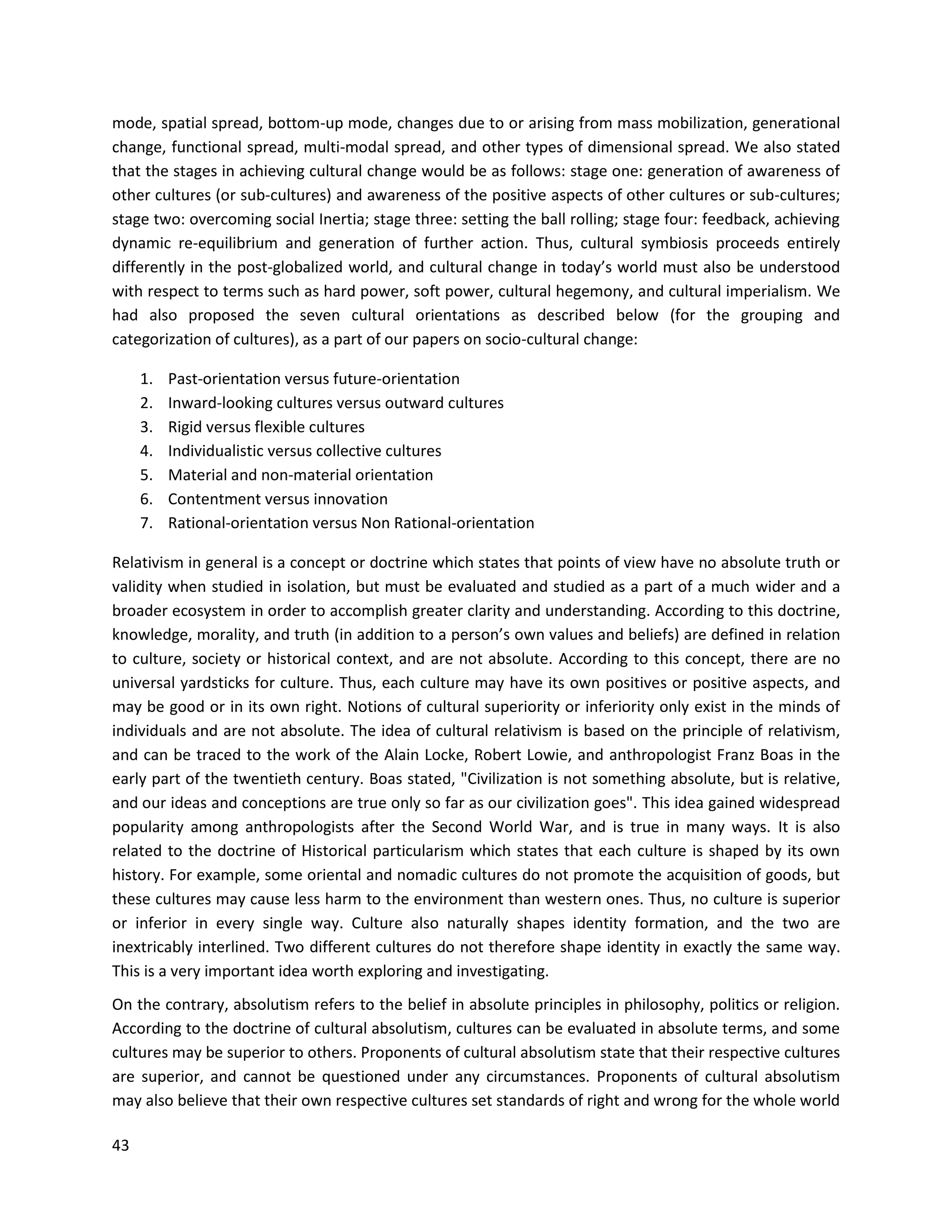 43
mode, spatial spread, bottom-up mode, changes due to or arising from mass mobilization, generational
change, functional spread, multi-modal spread, and other types of dimensional spread. We also stated
that the stages in achieving cultural change would be as follows: stage one: generation of awareness of
other cultures (or sub-cultures) and awareness of the positive aspects of other cultures or sub-cultures;
stage two: overcoming social Inertia; stage three: setting the ball rolling; stage four: feedback, achieving
dynamic re-equilibrium and generation of further action. Thus, cultural symbiosis proceeds entirely
differently in the post-globalized world, and cultural change in today’s world must also be understood
with respect to terms such as hard power, soft power, cultural hegemony, and cultural imperialism. We
had also proposed the seven cultural orientations as described below (for the grouping and
categorization of cultures), as a part of our papers on socio-cultural change:
1. Past-orientation versus future-orientation
2. Inward-looking cultures versus outward cultures
3. Rigid versus flexible cultures
4. Individualistic versus collective cultures
5. Material and non-material orientation
6. Contentment versus innovation
7. Rational-orientation versus Non Rational-orientation
Relativism in general is a concept or doctrine which states that points of view have no absolute truth or
validity when studied in isolation, but must be evaluated and studied as a part of a much wider and a
broader ecosystem in order to accomplish greater clarity and understanding. According to this doctrine,
knowledge, morality, and truth (in addition to a person’s own values and beliefs) are defined in relation
to culture, society or historical context, and are not absolute. According to this concept, there are no
universal yardsticks for culture. Thus, each culture may have its own positives or positive aspects, and
may be good or in its own right. Notions of cultural superiority or inferiority only exist in the minds of
individuals and are not absolute. The idea of cultural relativism is based on the principle of relativism,
and can be traced to the work of the Alain Locke, Robert Lowie, and anthropologist Franz Boas in the
early part of the twentieth century. Boas stated, "Civilization is not something absolute, but is relative,
and our ideas and conceptions are true only so far as our civilization goes". This idea gained widespread
popularity among anthropologists after the Second World War, and is true in many ways. It is also
related to the doctrine of Historical particularism which states that each culture is shaped by its own
history. For example, some oriental and nomadic cultures do not promote the acquisition of goods, but
these cultures may cause less harm to the environment than western ones. Thus, no culture is superior
or inferior in every single way. Culture also naturally shapes identity formation, and the two are
inextricably interlined. Two different cultures do not therefore shape identity in exactly the same way.
This is a very important idea worth exploring and investigating.
On the contrary, absolutism refers to the belief in absolute principles in philosophy, politics or religion.
According to the doctrine of cultural absolutism, cultures can be evaluated in absolute terms, and some
cultures may be superior to others. Proponents of cultural absolutism state that their respective cultures
are superior, and cannot be questioned under any circumstances. Proponents of cultural absolutism
may also believe that their own respective cultures set standards of right and wrong for the whole world
 