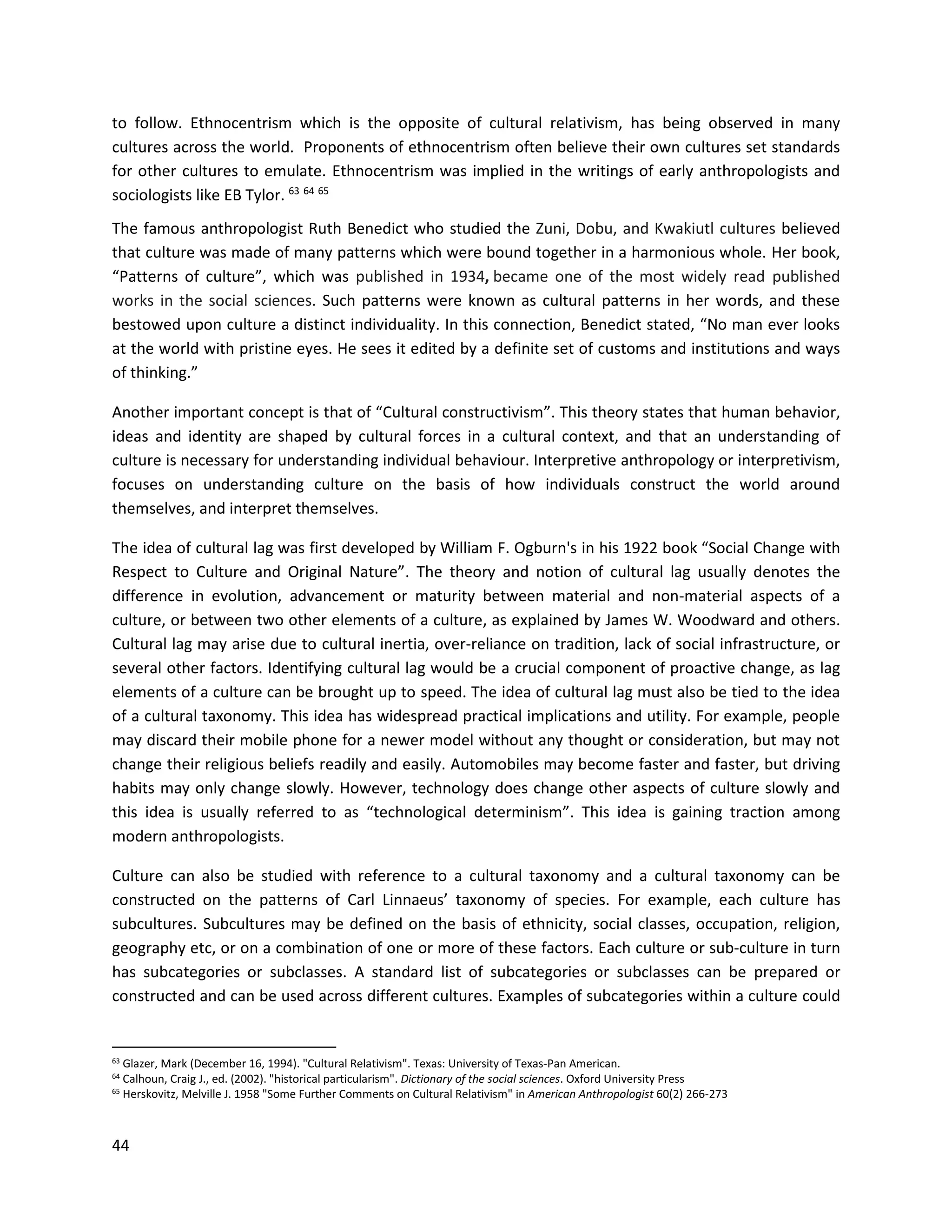 44
to follow. Ethnocentrism which is the opposite of cultural relativism, has being observed in many
cultures across the world. Proponents of ethnocentrism often believe their own cultures set standards
for other cultures to emulate. Ethnocentrism was implied in the writings of early anthropologists and
sociologists like EB Tylor. 63 64 65
The famous anthropologist Ruth Benedict who studied the Zuni, Dobu, and Kwakiutl cultures believed
that culture was made of many patterns which were bound together in a harmonious whole. Her book,
“Patterns of culture”, which was published in 1934, became one of the most widely read published
works in the social sciences. Such patterns were known as cultural patterns in her words, and these
bestowed upon culture a distinct individuality. In this connection, Benedict stated, “No man ever looks
at the world with pristine eyes. He sees it edited by a definite set of customs and institutions and ways
of thinking.”
Another important concept is that of “Cultural constructivism”. This theory states that human behavior,
ideas and identity are shaped by cultural forces in a cultural context, and that an understanding of
culture is necessary for understanding individual behaviour. Interpretive anthropology or interpretivism,
focuses on understanding culture on the basis of how individuals construct the world around
themselves, and interpret themselves.
The idea of cultural lag was first developed by William F. Ogburn's in his 1922 book “Social Change with
Respect to Culture and Original Nature”. The theory and notion of cultural lag usually denotes the
difference in evolution, advancement or maturity between material and non-material aspects of a
culture, or between two other elements of a culture, as explained by James W. Woodward and others.
Cultural lag may arise due to cultural inertia, over-reliance on tradition, lack of social infrastructure, or
several other factors. Identifying cultural lag would be a crucial component of proactive change, as lag
elements of a culture can be brought up to speed. The idea of cultural lag must also be tied to the idea
of a cultural taxonomy. This idea has widespread practical implications and utility. For example, people
may discard their mobile phone for a newer model without any thought or consideration, but may not
change their religious beliefs readily and easily. Automobiles may become faster and faster, but driving
habits may only change slowly. However, technology does change other aspects of culture slowly and
this idea is usually referred to as “technological determinism”. This idea is gaining traction among
modern anthropologists.
Culture can also be studied with reference to a cultural taxonomy and a cultural taxonomy can be
constructed on the patterns of Carl Linnaeus’ taxonomy of species. For example, each culture has
subcultures. Subcultures may be defined on the basis of ethnicity, social classes, occupation, religion,
geography etc, or on a combination of one or more of these factors. Each culture or sub-culture in turn
has subcategories or subclasses. A standard list of subcategories or subclasses can be prepared or
constructed and can be used across different cultures. Examples of subcategories within a culture could
63 Glazer, Mark (December 16, 1994). "Cultural Relativism". Texas: University of Texas-Pan American.
64 Calhoun, Craig J., ed. (2002). "historical particularism". Dictionary of the social sciences. Oxford University Press
65 Herskovitz, Melville J. 1958 "Some Further Comments on Cultural Relativism" in American Anthropologist 60(2) 266-273
 