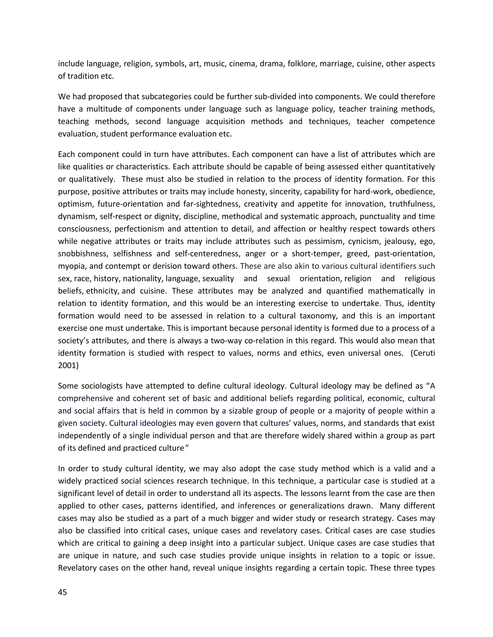 45
include language, religion, symbols, art, music, cinema, drama, folklore, marriage, cuisine, other aspects
of tradition etc.
We had proposed that subcategories could be further sub-divided into components. We could therefore
have a multitude of components under language such as language policy, teacher training methods,
teaching methods, second language acquisition methods and techniques, teacher competence
evaluation, student performance evaluation etc.
Each component could in turn have attributes. Each component can have a list of attributes which are
like qualities or characteristics. Each attribute should be capable of being assessed either quantitatively
or qualitatively. These must also be studied in relation to the process of identity formation. For this
purpose, positive attributes or traits may include honesty, sincerity, capability for hard-work, obedience,
optimism, future-orientation and far-sightedness, creativity and appetite for innovation, truthfulness,
dynamism, self-respect or dignity, discipline, methodical and systematic approach, punctuality and time
consciousness, perfectionism and attention to detail, and affection or healthy respect towards others
while negative attributes or traits may include attributes such as pessimism, cynicism, jealousy, ego,
snobbishness, selfishness and self-centeredness, anger or a short-temper, greed, past-orientation,
myopia, and contempt or derision toward others. These are also akin to various cultural identifiers such
sex, race, history, nationality, language, sexuality and sexual orientation, religion and religious
beliefs, ethnicity, and cuisine. These attributes may be analyzed and quantified mathematically in
relation to identity formation, and this would be an interesting exercise to undertake. Thus, identity
formation would need to be assessed in relation to a cultural taxonomy, and this is an important
exercise one must undertake. This is important because personal identity is formed due to a process of a
society’s attributes, and there is always a two-way co-relation in this regard. This would also mean that
identity formation is studied with respect to values, norms and ethics, even universal ones. (Ceruti
2001)
Some sociologists have attempted to define cultural ideology. Cultural ideology may be defined as “A
comprehensive and coherent set of basic and additional beliefs regarding political, economic, cultural
and social affairs that is held in common by a sizable group of people or a majority of people within a
given society. Cultural ideologies may even govern that cultures’ values, norms, and standards that exist
independently of a single individual person and that are therefore widely shared within a group as part
of its defined and practiced culture.”
In order to study cultural identity, we may also adopt the case study method which is a valid and a
widely practiced social sciences research technique. In this technique, a particular case is studied at a
significant level of detail in order to understand all its aspects. The lessons learnt from the case are then
applied to other cases, patterns identified, and inferences or generalizations drawn. Many different
cases may also be studied as a part of a much bigger and wider study or research strategy. Cases may
also be classified into critical cases, unique cases and revelatory cases. Critical cases are case studies
which are critical to gaining a deep insight into a particular subject. Unique cases are case studies that
are unique in nature, and such case studies provide unique insights in relation to a topic or issue.
Revelatory cases on the other hand, reveal unique insights regarding a certain topic. These three types
 